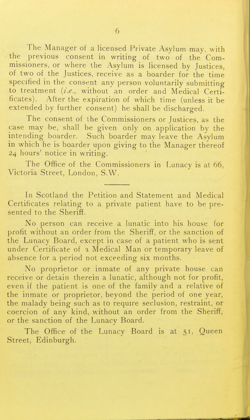 The Manacrer of a licensed Private Asylum may, with the previous consent in writing of two of the Com- missioners, or where the Asylum is licensed by Justices, of two of the Justices, receive as a boarder for the time specified in the consent any person voluntarily submitting to treatment {i.e., without an order and Medical Certi- ficates). After the expiration of which time (unless it be extended by further consent) he shall be discharged. The consent of the Commissioners or Justices, as the case may be, shall be given only on application by the intending boarder. Such boarder may leave the Asylum in which he is boarder upon giving to the Manager thereof 24 hours' notice in writing. The Office of the Commissioners in Lunacy is at 66, Victoria Street, London, S.W. In Scotland the Petition and Statement and Medical Certificates relating to a private patient have to be pre- sented to the Sheriff. No person can receive a lunatic into his house for profit without an order from the Sheriff, or the sanction of the Lunacy Board, except in case of a patient who is sent under Certificate of a Medical Man or temporary leave of absence for a period not exceeding six months. No proprietor or inmate of any private house can receive or detain therein a lunatic, although not for profit, even if the patient is one of the family and a relative of the inmate or proprietor, beyond the period of one year, the malady being such as to require seclusion, restraint, or coercion of any kind, without an order from the Sheriff, or the sanction of the Lunacy Board. The Office of the Lunacy Board is at 51, Queen Street, Edinburgh.