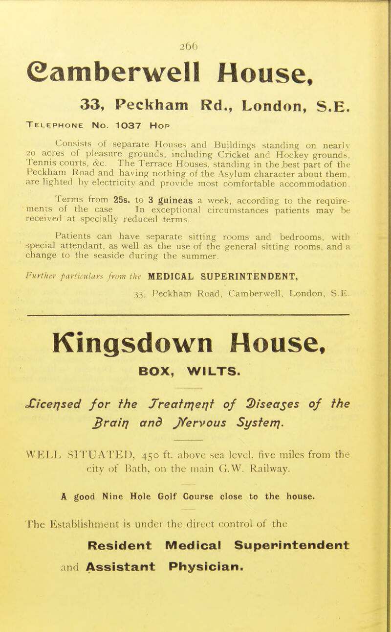 2bb eamberwell House, 33, Peckham Rd., London, S.E. Telephone No. 1037 Hop Consists of separate Houses and Buildings standing on nearlv 20 acres of pleasure grounds, including Cricket and Hockey grounds. Tennis courts, &c. The Terrace Houses, standing in the .best part of the Feckham l^oad and having nothing of the .Asylum character about them, are lighted by electricity and provide most comfortable accommodation Terms from 25s. to 3 guineas a week, according to the require- ments of the case In exceptional circumstances patients may be received at specially reduced terms. Patients can have separate sitting rooms and bedrooms, witli special attendant, as well as the use of the general sitting rooms, and a change to the seaside during the summer. Fiiy/InT partimUtrs from the MEDICAL SUPERINTENDENT, 33, i'eckham Road, Camberwell, London, S.E Kingsdown House. BOX, WILTS. Xicerjsed for the Treafrrje/jf of Diseases of the ^rairj and J/ervous Systenj. WEFJ. sri'UA'I'El), 450 ft. above sea level, five miles from the city i)f Hath, 011 the main (].W. Railway. A good Nine Hole Golf Course close to the house. The Establishment is under the direct control of the Resident Medical Superintendent and Assistant Physician.