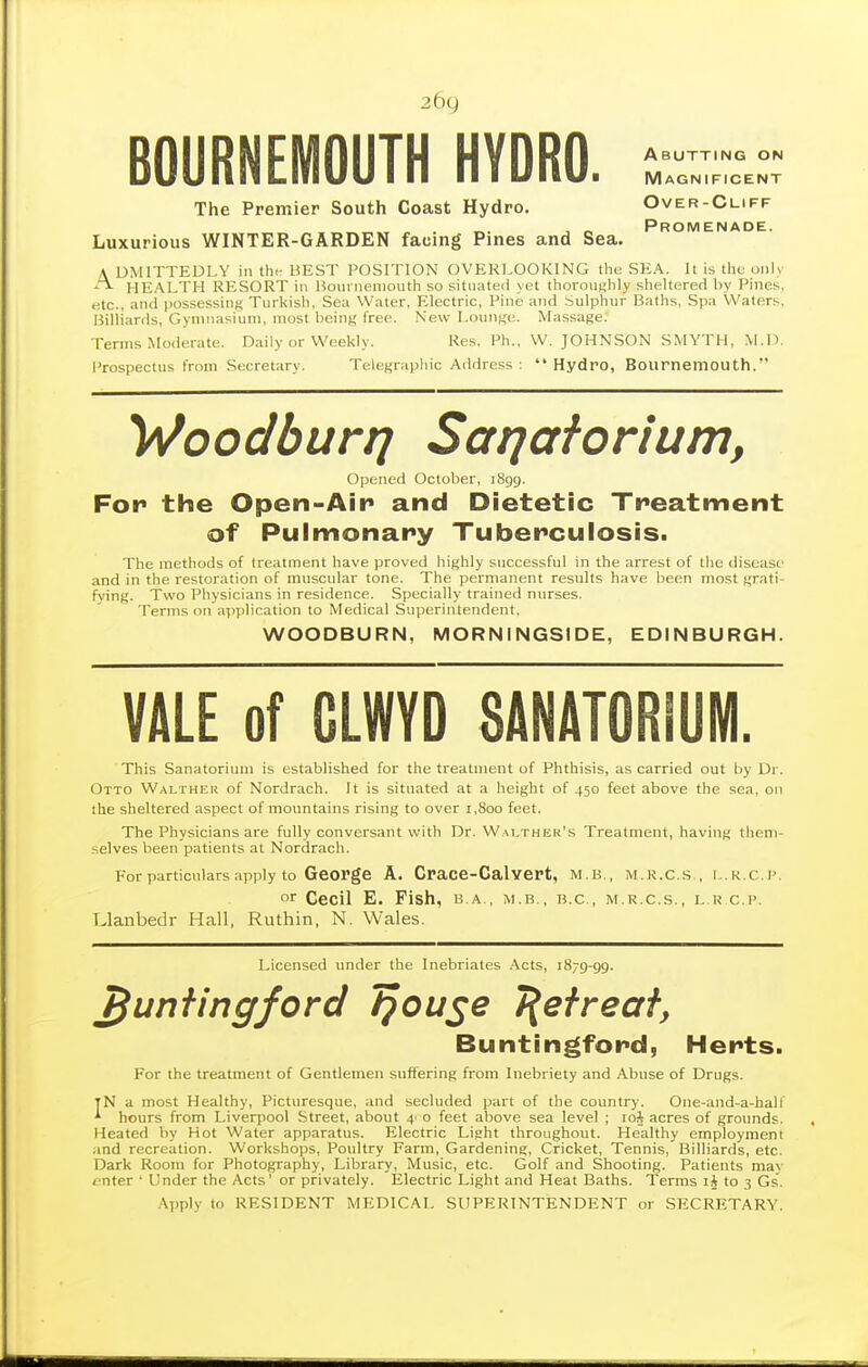 26c) BOURNEMOUTH HYDRO. Abutting on Magnificent The Premier South Coast Hydro. Over-Cliff _ , . , „ Promenade. Luxurious WINTER-GARDEN facing Pines and Sea. A UMITTEDLY in the BEST POSITION OVERLOOKING the SEA. It is the only A HE.ALTH RESORT in Hoiii iieniouth so sitnated yet thoronf;hly sheltered by Pines, etc., and possessing Turkish, Sea Water, Electric, Pine and Sulphnr Baths, Spa Waters, Billiards, Gymnasium, most being free. New I.onnge. Massage. Terms Moderate. Daily or Weekly. Res. Ph., W.JOHNSON SMYTH, M.D. Prospectus from Secretary. Telegrapliic Address :  Hydro, Bournemouth. Wooclburrj Saijaforium, Opened October, iSgg. For the Open-Air and Dietetic Treatment of Pulmonary Tuberculosis. The methods of treatment have proved highly successful in the arrest of the disease and in the restoration of muscular tone. The permanent results have been most grati- fying. Two Physicians in residence. Specially trained nurses. Terms on application to Medical Superintendent, WOODBURN, MORNINGSIDE, EDINBURGH. VALE of GLWYD SANATORIUM. This Sanatorium is established for the treatment of Phthisis, as carried out by Dr. Otto Wai-ther of Nordrach. It is situated at a height of 450 feet above the sea, on ihe sheltered aspect of mountains rising to over 1,800 feet. The Physicians are fully conversant with Dr. Wai.ther's Treatment, having them- selves been patients at Nordrach. For particulars apply to George A. Crace-Calvert, M.B., M.R.c.s , i..k,c.i'. or Cecil E. Pish, b.a., m.b., b.c, m.r.c.s., l.k c.p. Llanbedr Hall, Ruthin, N. Wales. Licensed under the Inebriates Acts, 1879-99. ^unfingford f}Ou^e T^efreaf, Buntingford, Herts. For the treatment of Gentlemen suffering from Inebriety and Abuse of Drugs. tN a most Healthy, Picturesque, and secluded part of the country. One-and-a-half ^ hours from Liverpool Street, about 4' o feet above sea level ; loj acres of grounds. Heated by Hot Water apparatus. Electric Light throughout. Healthy employment and recreation. Workshops, Poultry Farm, Gardening, Cricket, Tennis, Billiards, etc. Dark Room for Photography, Library, Music, etc. Golf and Shooting. Patients may i'nter ' Under the Acts' or privately. Electric Light and Heat Baths. Terms lA to 3 Gs. .\pply to RESIDENT MEDICAL SUPERINTENDENT or SECRETARY.