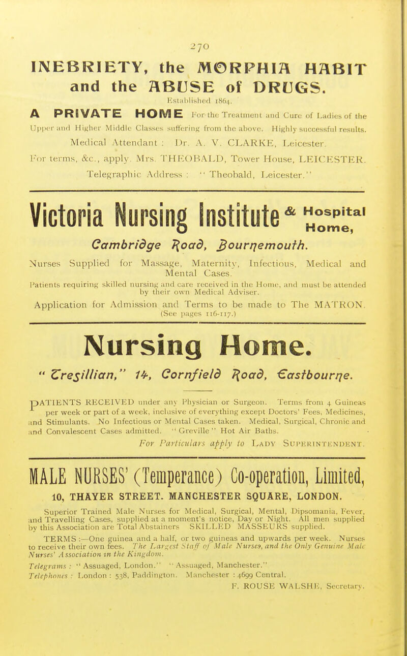 2 70 INEBRIETY, the MORPHIA HHBIT and the ABUSE of DRUGS. I'',sl;il)lisli(-(l 1864, A PRIVATE HOME l or the Trealinoiil Cure of Ladies of the Upper iiiid Hixlier Middle Classes sutlerinK from the ahovc. Highly successful results. Medical Attendant : \)r. A. V. CLARKE, Leicester. l-or terms, &c., apply. Mrs. THia)I-!ALD, Tower House, LKICKSTER. Telegraphic Address :  Theobald, Leicester. Victoria Nursing Institute*3*' Cambridge 7{oad, ^our/jemoufh. Nurses Supplied for Massage, Maternity, Infectifuis, Medical and Mental Cases. Patients requiriTiK skilled nursing :iiiti care received in the Hoiiii\ and must be attended by their own Medical .Adviser. Application for Admission and Terms to be made to The MA'i'KON. {See ]iai;es 116-117.) Nursing Home.  Zresillicin, 1^, Cornfield J(oad, €asfbourrje. pATlHNTS RECEIVED under any Physician or Surgeon. Terms from 4 Guineas per week or part of a week, inclusive of everything except Doctors' Fees. Medicines, and Stimulants. No Infectious or Mental Cases taken. Medical, Surgical, Chronic and and Convalescent Cases admitted. •' Greville  Hot Air Baths. For I'aiiicitlars apply to Lad's' Suphrin tk.ndknt MALE NURSES' (Temperance) Co-operation, Limited, 10, THAYER STREET. MANCHESTER SQUARE, LONDON. Superior Trained Male Nurses for Medical, Surgical, Mental, Dipsomania, Fever, and Travelling Cases, supplied at a moment's notice. Day or Night. All men supplied by this Association are Total Abstainers SKILI.ICD MASSEURS supplied. TERMS ;—One guinea and a half, or two guineas and upwards per week. Nurses to receive their own fees. The Largest Sta ff of Male Nurses, and the Only Genuine Mule Nurses' Association tn the Kingdom. Telegrams: Assuaged, London. Assuaged, Manchester. Telephones: London: 538, Paddington. Manchester : 4699 Central. F. ROUSIC -WALSH 1:, Secretary.