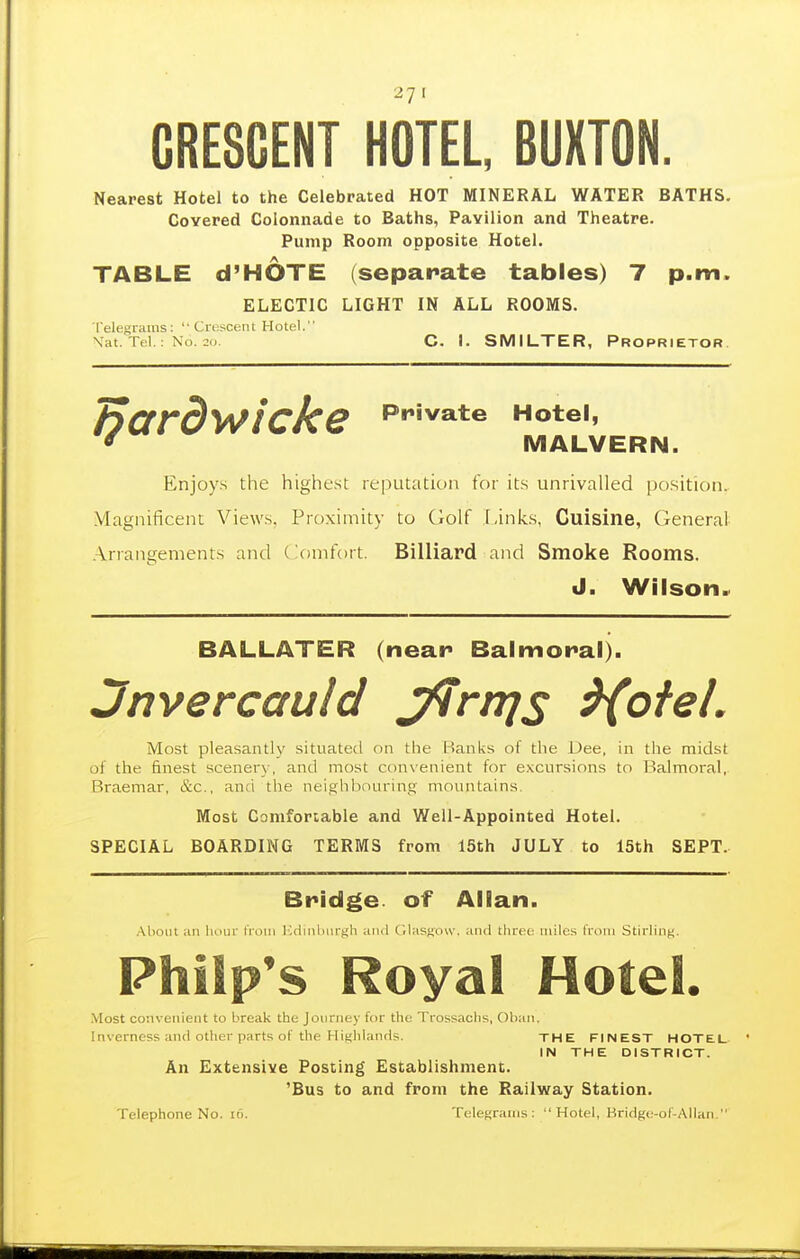 CRESCENT HOTEL, BUXTON. Nearest Hotel to the Celebrated HOT MINERAL WATER BATHS. Covered Colonnade to Baths, Pavilion and Theatre. Pump Room opposite Hotel. TABLE d'HOTE (separate tables) 7 p.m. ELECTIC LIGHT IN ALL ROOMS. Telegrams: Crescent Hotel. Vat. Tel.; No. 20 C. I. SMILTER, Proprietor Private Hotel, MALVERN. Enjoys the highest reputation for its unrivalled position. Magnificent Views. Pro.xiinity to Golf Links, Cuisine, General .\rrangenients and (Comfort. Billiard and Smoke Rooms. J. Wilson.. Bardwicke BALLATER (near Balmoral). Jnvercauld J^rnjs ^oteL Most pleasantly situated on the Hanks ol the Dee, in tiie midst of the finest scenery, and most con\enient for excursions to Balmoral, Braemar, &c., anti the neighbouring mountains. Most Comfonable and Well-Appointed Hotel. SPECIAL BOARDING TERMS from 15th JULY to 15th SEPT. Bridge, of Allan. .\boiit an luuir from ICdinlmrgh atui GlasKow. and three miles from Stirling. Philp's Royal Hotel. Most convenient to break the Journey for tht: Trossachs, Oban, Inverness and other parts of the Highlands. THE FINEST HOTEL IN THE DISTRICT. An Extensive Posting Establishment. 'Bus to and from the Railway Station. Telephone No. i6. Telegrams: Hotel, Bridge-oC-Allan.