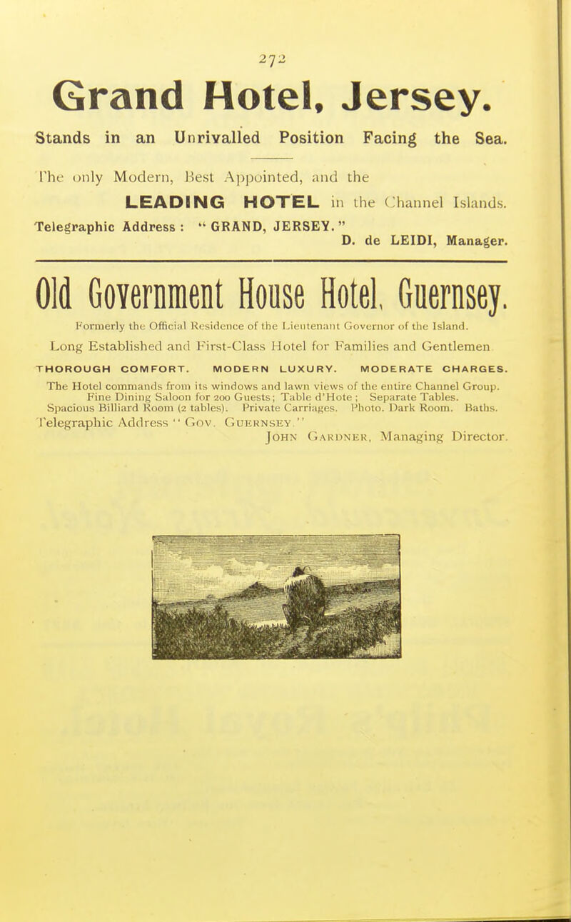 2']2 Grand Hotel, Jersey. Stands in an Unrivalled Position Facing the Sea. The only Modern, liesl A])pointed, ;ind the LEADING HOTEL in ihe Channel Islands. Telegraphic Address :  GRAND, JERSEY.  D. de LEIDI, Manager. Old Governnient House Hotel, Guernsey. Formerly tlu; Official Kosideiice of the Lieiilenaiii Governor of the Islan<l. Long Established and First-Class Hotel for Families and Gentlemen THOROUGH COMFORT. MODERN LUXURY. MODERATE CHARGES. The Hotel commands from its windows and lawn views of the entire Channel Group. Fine Dining Saloon for 200 Gnests; Table d'Hote ; Separate Tables. Spacious Billiard Room (2 tables). Private Carriages. Photo. I^ark Room. Baths. I'elegraphic Address  (lov. (Iukknsey  John (jakdnek, Managing Director.