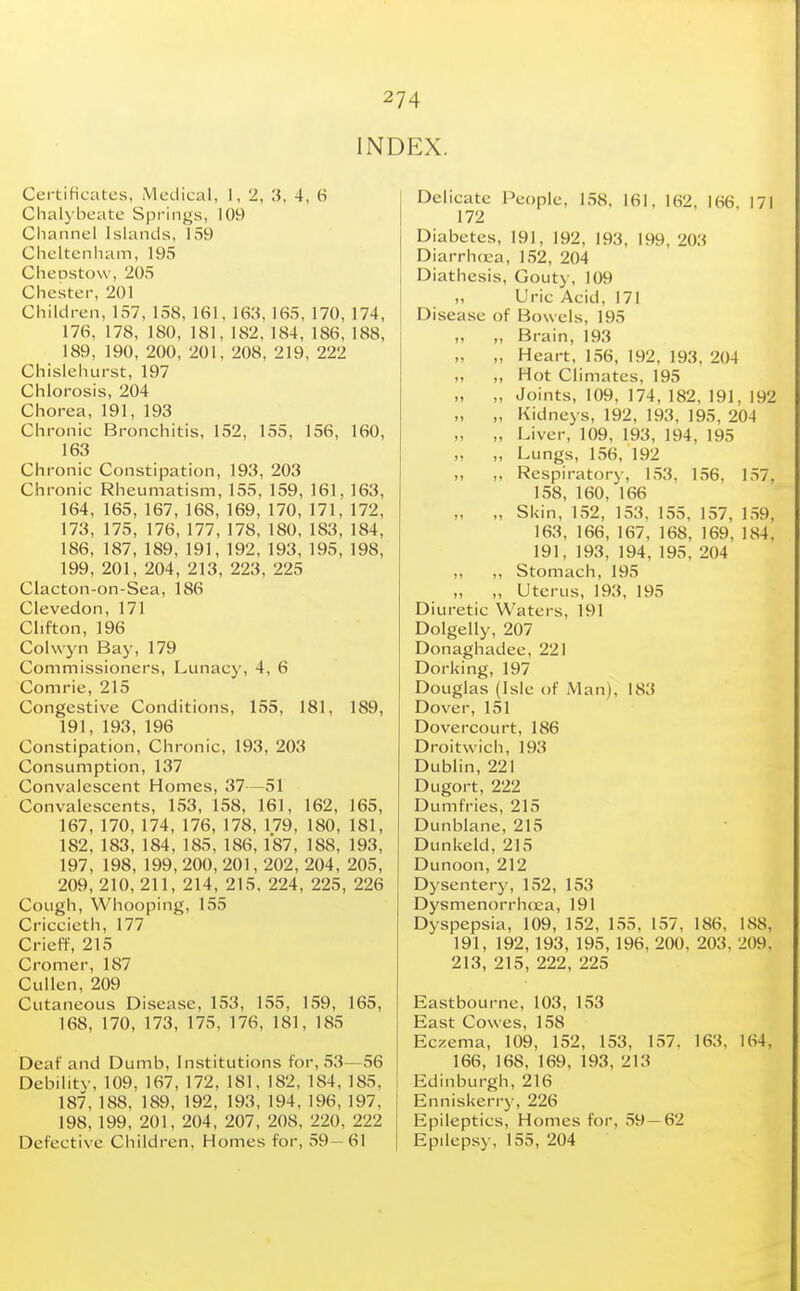 INDEX. Certificates, Medical, 1, 2, '3, 4, 6 Chalybeate Spring's, 109 Cluinnel Islands, 159 Cheltenham, 195 Cheostow, 205 Chester, 201 Children, 157, 158, 161, 163, 165, 170, 174, 176, 178, 180, 181, 182,184, 186, 188, 189, 190, 200, 201, 208, 219, 222 Chislehurst, 197 Chlorosis, 204 Chorea, 191, 193 Chronic Bronchitis, 152, 155, 156, 160, 163 Chronic Constipation, 193, 203 Chronic Rheumatism, 155, 159, 161, 163, 164, 165,167, 168, 169, 170,171, 172, 173, 175, 176,177, 178, 180, 183, 184, 186, 187,189,191,192,193,195,198, 199, 201, 204, 213, 223, 225 Clacton-on-Sea, 186 Clevedon, 171 Clifton, 196 Cohvyn Bay, 179 Commissioners, Lunacy, 4, 6 Comrie, 215 Congestive Conditions, 155, 181, 189, 191, 193, 196 Constipation, Chronic, 193, 203 Consumption, 137 Convalescent Homes, 37—51 Convalescents, 153, 158, 161, 162, 165, 167,170,174, 176,178,179, 180, 181, 182,183,184, 185, 186, 187, 188, 193, 197, 198, 199,200, 201, 202, 204, 205, 209, 210, 211, 214, 215. 224, 225, 226 Cough, Whooping, 155 Criccieth, 177 Crieff, 215 Cromer, 187 CuUen, 209 Cutaneous Disease, 153, 155, 159, 165, 168, 170, 173, 175, 176, 181, 185 Deaf and Dumb, Institutions for, 53—56 Debility, 109, 167, 172, 181, 182, 184, 185, 187,188, 189, 192, 193, 194,196,197, 198, 199, 201, 204, 207, 208, 220, 222 Defective Children, Homes for, 59-61 Delicate People, 158, 161, 162, 166, 171 172 Diabetes, 191, 192, 193, 199, 203 Diarrhoea, 152, 204 Diathesis, Gouty, 109 Uric Acid, 171 i Disease of Bowels, 195 „ Brain, 193 „ ,, Heart, 156, 192, 193, 204 „ Hot Climates, 195 „ „ Joints, 109, 174, 182, 191, 192 „ „ Kidneys, 192, 193, 195, 204 „ „ Liver, 109, 193, 194, 195 „ „ Lungs, 156, 192 „ ,, Respiratory, 153, 156, 157, 158, 160, 166 „ „ Skin, 152, 153. 155, 157, 1.59, 163. 166, 167, 168, 169, 184, 191, 193, 194, 195, 204 ,, ,, Stomach, 195 „ Uterus, 193, 195 Diuretic Waters, 191 Dolgelly, 207 Donaghadee, 221 Dorking, 197 Douglas (Isle of Man), 183 Dover, 151 Dovercourt, 186 Droitwich, 193 Dublin, 221 Dugort, 222 Dumfries, 215 Dunblane, 215 Dunkeld, 215 Dunoon, 212 Dysentery, 152, 153 DysmenorrhcEa, 191 Dyspepsia, 109, 152, 155, 157, 186, 188, 191, 192, 193, 195, 196, 200, 203, 209, 213, 215, 222, 225 Eastbourne, 103, 153 East Cowes, 158 Eczema, 109, 152, 153, 1.57. 163. 164, 166, 168, 169, 193, 213 Edinburgh, 216 Enniskerry, 226 Epileptics, Homes for, 59—62 Epilepsy, 155, 204