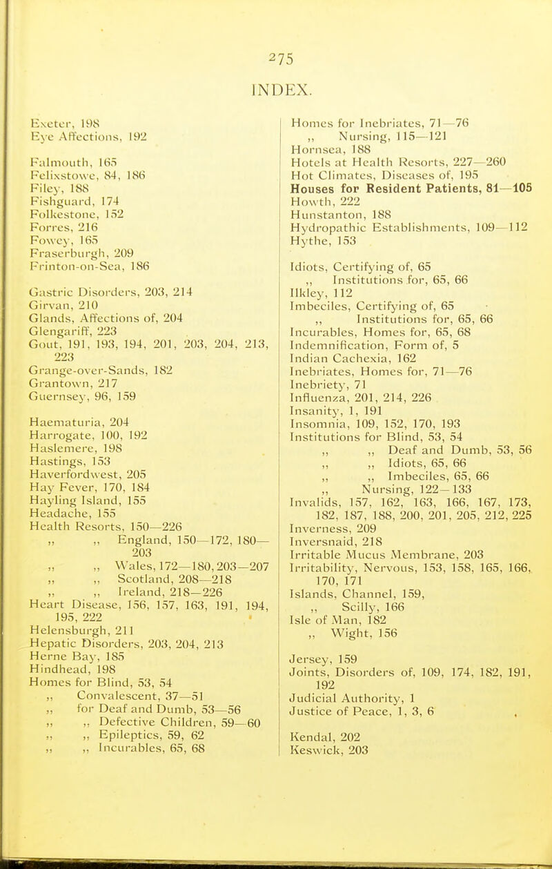 INDEX. Exetci-, 198 Eye APfcctions, 192 Falmouth, 165 Felixstowe, 84, 186 Filej-, 188 Fishguard, 174 Folkestone, 152 Forres, 216 Fowe}-, 165 Fraserburgh, 209 Frinton-on-Sea, 186 Gastric Disorders, 203, 214 Girvan, 210 Glands, Affections of, 204 GlengarifF, 223 Gout, 191, 193, 194, 201, 203, 204, 213, 223 Grange-over-Sands, 182 Grantown, 217 Guernsej', 96, 159 Haematuria, 204 Harrogate, 100, 192 Haslemere, 198 Hastings, 153 Haverfordwest, 205 Hay Fever, 170, 184 Hayling Island, 155 Headache, 155 Health Resorts, 150—226 „ ,. England, 150—172, 180— 203 „ Wales, 172—180,203—207 „ Scotland, 208—218 „ Ireland, 218—226 Heart Disease, 1.56, 157, 163, 191, 194, 195, 222 Helensburgh, 211 Hepatic Disorders, 203, 204, 213 Heme Bay, 185 Hindhead,198 Homes for Blind, 53, 54 „ Convalescent, 37—51 „ for Deaf and Dumb, 53—56 „ ,, Defective Children, 59—60 „ ,, Epileptics, 59, 62 ,, „ Incurables, 65, 68 Homes for Inebriates, 71—76 ,, Nursing, 115—121 Hornsea, 188 Hotels at Health Resorts, 227—260 Hot Climates, Diseases of, 195 Houses for Resident Patients, 81—105 Howth, 222 Hunstanton, 188 Hydropathic Establishments, 109—112 Hythe, 153 Idiots, Certifying of, 65 ,, Institutions for, 65, 66 Ilkley, 112 Imbeciles, Certifj'ing of, 65 ,, Institutions for, 65, 66 Incurables, Homes for, 65, 68 Indemnification, Form of, 5 Indian Cachexia, 162 Inebriates, Homes for, 71—76 Inebriety, 71 Influenza, 201, 214, 226 Insanity, 1, 191 Insomnia, 109, 152, 170, 193 Institutions for Blind, 53, 54 ,, ,, Deaf and Dumb, 53, 56 ,, ,, Idiots, 65, 66 ,, ,, Imbeciles, 65, 66 Nursing, 122-133 Invalids, 157, 162, 163, 166, 167, 173, 182, 187, 188, 200, 201, 205, 212, 225 Inverness, 209 Inversnaid, 218 Irritable Mucus Membrane, 203 Irritability, Nervous, 153, 158, 165, 166. 170, 171 Islands, Channel, 159, ,, Scilly, 166 Isle of Man, 182 „ Wight, 156 Jersey, 159 Joints, Disorders of, 109, 174, 182, 191, 192 Judicial Authority, 1 Justice of Peace, 1, 3, 6 , Kendal, 202 Keswick, 203