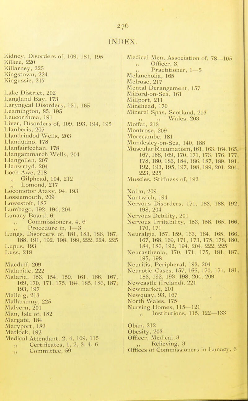 INDEX. Ividncy, Disorders of, 109. ISl. IvilUec, 220 Killarney, 225 Kingstown, 224 Kingussie, 217 Lake District, 202 Langland Bay, 173 Laryngeal Disorders, USI, KS.t l^eamington, 85, 195 LeiicorrhcL-a, 191 Liver, Disorders of, 109, 198, 194, 195 Lianberis, 207 Llandrindod Wells, 203 Llandudno, 178 Llanfairfechan, 178 Llangammarch Wells, 204 Llangollen, 207 Llanwrtyd, 204 Loch Awe, 218 „ Gilphead, 104, 212 „ Lomond. 217 l>ocomotor Ataxy, 94. 193 Lossiemouth, 209 Lowestoft, 187 Lumbago, 192, 194, 204 Lunac}' Board, 6 ,, Commissioners, 4, (■> ,, Procedure in, 1 — 3 Lungs, Disorders of, 181, 183, 186, 187, 188, 191, 192, 198, 199,222,224, 225 Lupus, 193 Luss, 218 Macduff, 209 Malahide, 222 Malaria, 153. 1.54, 159, 161, 166, 167, 169, 170, 171, 175, 184. 185, 186, 187; 193, 197 Mallaig, 213 Mallaranny, 225 Malvern, 201 Man, Isle of, 182 Margate, 184 Mary port, 182 Matlock, 192 Medical Attendant, 2, 4, 109, 115 „ Certificates, 1, 2. 3, 4, 6 ,, Committee, 59 Medical Men, Association of, 78—105 „ Officer, 3 „ Practitioner, 1—5 Melancholia, 165 Melrose, 217 Mental Derangement, 157 Milford-on-Sca, 161 Millport, 211 Minehead, 170 Mineral Spas, Scotland, 213 „ Wales, 203 Moffat, 213 Montrose, 209 Morecambc, 181 Mundesley-on-Sea, 140, 188 Muscular Rheumatism, 161. 163, 164,165, 167, 168, 169, 170, 171. 173. 176, 177, 178, 180, 183, 184, 186. 187, 189, 191, 192, 193, 195, 197, 198, 199, 201, 204, 223, 225 Muscles, Stiffness of, 192 Nairn, 209 Nantwich, 194 Nervous Disorders. 171. 183. 188. 192. 198, 204 Nervous Debility, 201 Nervous Irritabilitv, 153, 1,58, 165, 166, 170, 171 Neuralgia, 157, 159, 163, 164. 165, 166, 167, 168, 169, 171, 173, 175. 178, 180, 184, 186, 192, 194, 204, 222, 225 Neurasthenia, 170, 171, 175, 181. 187, 195, 198 Neuritis, Peripheral, 193, 204 Neurotic Cases, 157, 166. 170, 171. 181, 186, 192, 193, 198, 204, 209 Newcastle (Ireland), 221 Newmarket, 201 Newquay, 93, 167 North Wales, 175 Nursing Homes, 115—121 „ Institutions, 115, 122—133 Oban, 212 Obesity, 203 Officer, Medical, 3 ,, Relieving, 3 Offices of Commissioners in Lunacy. 6