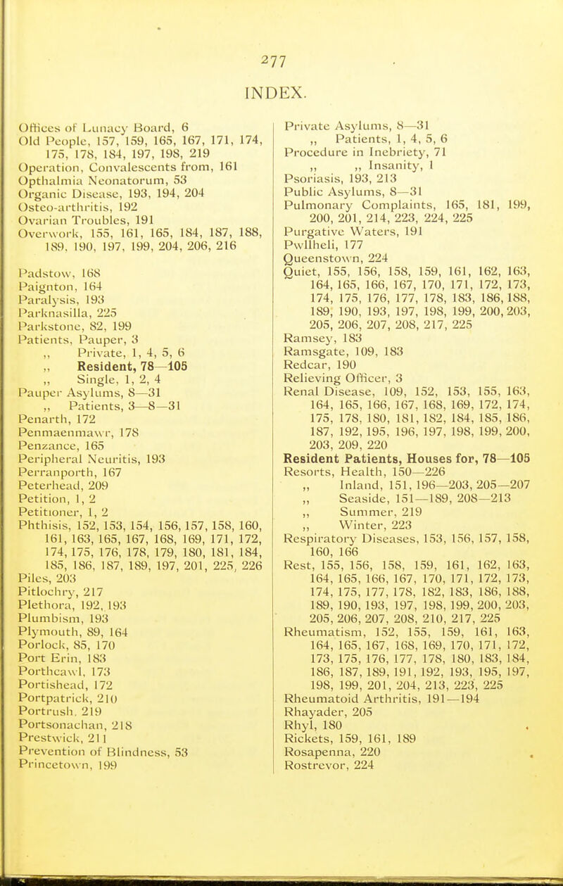 INDEX. Offices of I^imacy Board, 6 Old People, 157, 159, 165, 167, 171, 174, 175, 178, 184, 197, 198, 219 Operation, Convalescents from, 161 Opthalmia Neonatorum, 53 Organic Disease, 193, 194, 204 Osteo-arthritis, 192 Ovarian Troubles, 191 Overwork, 155, 161, 165, 184, 187, 188, 189, 190, 197, 199, 204, 206, 216 Padstow, 168 Paignton, 164 Paralysis, 193 ParknasiUa, 225 Parkstone, 82, 199 I'atients, Pauper, 3 ,, Private, 1, 4, 5, 6 Resident, 78—105 Single, 1, 2, 4 Pauper Asylums, 8—31 Patients, 3—8—31 Penartii, 172 Penmaenmaw r, 178 Penzance, 165 Peripheral Neuritis, 193 Perranporth, 167 Peterhead, 209 Petition, 1, 2 Petitioner, 1, 2 Phthisis, 152, 153, 154, 156, 157, 158, 160, 161, 163, 165, 167, 168, 169, 171, 172, 174, 175, 176, 178, 179, 180, 181, 184, 185, 186, 187, 189, 197, 201, 225, 226 Piles, 203 Pitlochry, 217 Plethora, 192, 193 Plumbism, 193 Plymouth, 89, 164 Porlock, 85, 170 Port Erin, 183 Porthcawl, 173 Portishead, 172 Portpatrick, 210 Portrush. 219 Portsonachan, 218 Prestwick, 211 Prevention of Blindness, 53 Princetown, 199 Private Asylums, 8—31 ,, Patients, 1, 4, 5, 6 Procedure in Inebriety, 71 ,, ,, Insanity, 1 Psoriasis, 193, 213 Public Asylums, 8—31 Pulmonary Complaints, 165, 181, 199, 200, 201, 214, 223, 224, 225 Purgative Waters, 191 Pwllheli, 177 Queenstown, 224 Quiet, 155, 156, 158, 159, 161, 162, 163, 164, 165, 166, 167, 170, 171, 172, 173, 174, 175, 176, 177, 178, 183, 186, 188, 189, 190, 193, 197, 198, 199, 200,203, 205, 206, 207, 208, 217, 225 Ramsey, 183 Ramsgate, 109, 183 Redcar, 190 Relieving Oflicer, 3 Renal Disease, 109, 152, 153, 155, 163, 164, 165, 166,167, 168, 169, 172, 174, 175, 178, 180, 181, 182, 184, 185, 186, 187, 192,195, 196,197, 198,199, 200, 203, 209, 220 Resident Patients, Houses for, 78—105 Resorts, Health, 150—226 Inland, 151, 196—203, 205—207 Seaside, 151—189, 208—213 ,, Summer, 219 „ Winter, 223 Respiratory Diseases, 153, 156, 157, 158, 160, 166 Rest, 155, 156, 158, 159, 161, 162, 163, 164, 165, 166, 167, 170, 171, 172, 173, 174, 175, 177, 178, 182, 183, 186, 188, 189, 190, 193, 197, 198, 199, 200, 203, 205, 206, 207, 208, 210, 217, 225 Rheumatism, 152, 155, 159, 161, 163, 164, 165, 167, 168, 169, 170, 171, 172, 173, 175, 176, 177, 178, 180, 183, 184, 186, 187, 189, 191, 192, 193, 195, 197, 198, 199, 201, 204, 213, 223, 225 Rheumatoid Arthritis, 191—194 Rhayader, 205 Rhyl, 180 Rickets, 159, 161, 189 Rosapenna, 220 , Rostrevor, 224