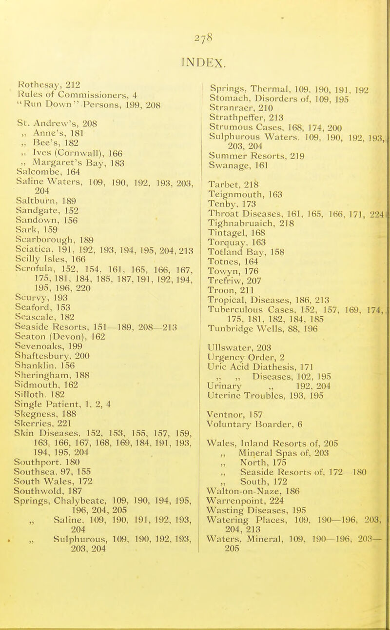 INDEX. Rothesay, 212 Rules of Commissioners, 4 Run Down Persons, 199, 208 St. Andrew's, 208 „ Anne's, 181 „ Bee's, 182 „ Ives (Cornwall), 166 „ Margaret's Bay, 183 Salcombe, 164 Saline Waters, 109, 190, 192, 193,203, 204 Saltburn, 189 Sandgate, 152 Sandown, 156 Sark, 159 Scarborough, 189 Sciatica, 191, 192, 193, 194, 195,204,213 Scilly Isles, 166 Scrofula, 152, 154, 161, 165, 166, 167, 175, 181, 184, 185, 187,191,192,194, 195, 196, 220 Scurvy, 193 Seaford, 153 Seascale, 182 Seaside Resorts, 151—189, 208—213 Seaton (Devon), 162 Scvenoaks, 199 Shaftesbury, 200 Shanklin. 156 Sheringham. 188 Sidmouth, 162 Silloth. 182 Single Patient, 1, 2, 4 Skegness, 188 Skerries, 221 Skin Diseases. 152, 153, 1,55, 1.57, 159, 163, 166, 167, 168, 169, 184, 191, 193, 194, 19.5. 204 Southport. 180 Southsea, 97, 155 South Wales, 172 South wold, 187 Springs, Chalybeate, 109, 190, 194, 195, 196, 204, 205 Saline. 109, 190, 191, 192, 193, 204 Sulphurous, 109, 190, 192, 193, 203, 204 Springs, Thermal, 109. 190, 191, 192 Stomach, Disorders of, 109, 195 Stranraer, 210 Strathpeffer, 213 Strumous Cases, 168, 174, 200 Sulphurous Waters. 109, 190, 192, 193, 203, 204 Summer Resorts, 219 Swanage, 161 Tarbet, 218 Teignmouth, 163 Tenby.173 Throat Diseases, 161, 165, 166, 171, 224 Tighnabruaich, 218 Tintagel, 168 Torquay. 163 Totland Bay, 158 Totnes, 164' Towyn, 176 Trefriw, 207 Troon,211 Tropical, Diseases, 186, 213 Tuberculous Cases. 1.52, 157, 169, 174, 175, 181, 182, 184, 185 Tunbridge Wells, 88, 196 UUswater, 203 Urgency Order, 2 Uric Acid Diathesis, 171 „ ,, Diseases, 102, 195 Urinary „ 192, 204 Uterine Troubles, 193, 195 Ventnor, 157 Voluntary Boarder, 6 Wales, Inland Resorts of, 205 „ Mineral Spas of. 203 North, 175 Seaside Resorts of, 172—180 „ South, 172 Walton-on-Naze, 186 Warrenpoint, 224 Wasting Diseases, 195 Watering Places, 109. 190—196. 203, 204, 213 Waters, Mineral, 109, 190—196, 203— 205