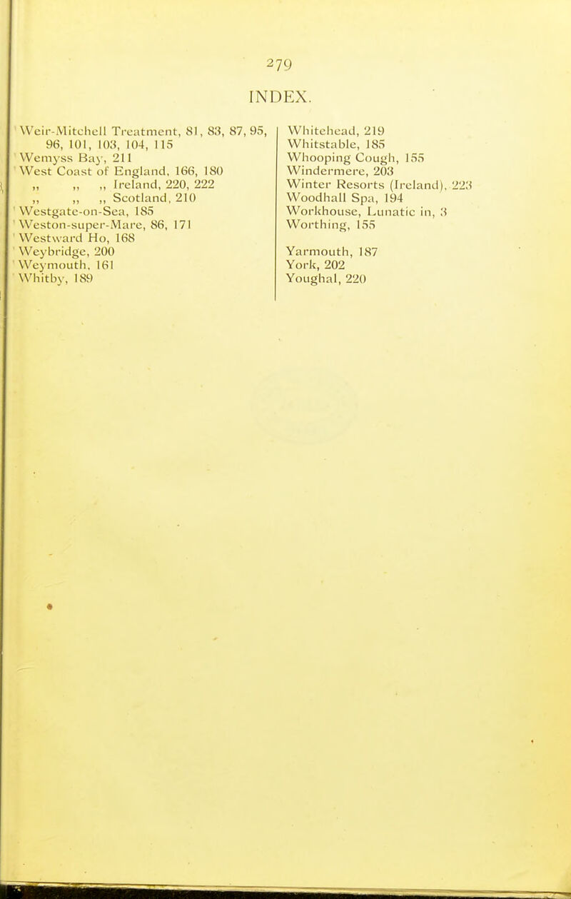 2 79 INDEX. Weir-Mitchell Treatment, 81, 83, 87, 95, 96, 101, 103, 104, 115 Wemyss Bay, 211 West Coast of England, 16(S, 180 „ „ Ireland, 220, 222 ,, ,, ,, Scotland, 210 Westgate-on-Sea, 185 Weston-super-Mare, 86, 171 Westward Ho, 168 Weybridge, 200 Weymouth, 161 Whitbv, 189 Whitehead, 219 Whitstable, 185 Whooping Cough, 155 Windermere, 203 Winter Resorts (Ireland), 223 Woodhall Spa, 194 Workhouse, Lunatic in, 3 Worthing, 155 Yarmouth, 187 York, 202 Youghal, 220
