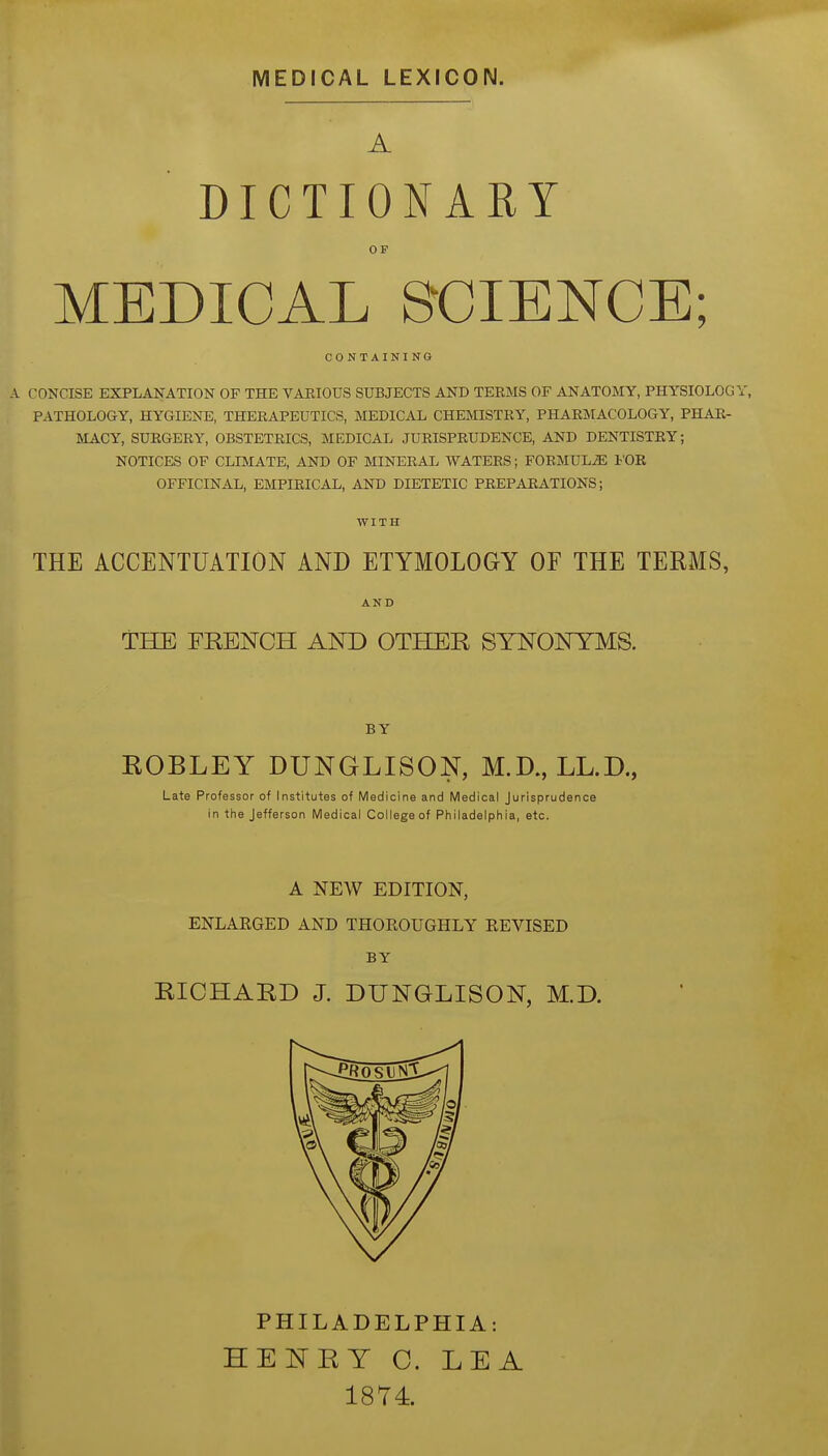 MEDICAL LEXICON. A DICTIONARY OP MEDICAL SCIENCE; CONTAINING A CONCISE EXPLANATION OF THE VAEIOUS SUBJECTS AND TERMS OF ANATOMY, PHYSIOLOGY, PATHOLOGY, HYGIENE, THERAPEUTICS, MEDICAL CHEMISTRY, PHARMACOLOGY, PHAR- MACY, SURGERY, OBSTETRICS, MEDICAL JURISPRUDENCE, AND DENTISTRY; NOTICES OF CLIMATE, AND OF MINERAL WATERS; FORMULA I'OR OFFICINAL, EMPIRICAL, AND DIETETIC PREPARATIONS; WITH THE ACCENTUATION AND ETYMOLOGY OF THE TERMS, AND THE FRENCH AND OTHER SYNONYMS. BY ROBLEY DUNGLISON, M.D., LL.D., Late Professor of Institutes of Medicine and IVIedical Jurisprudence in the Jefferson IVIedical College of Philadelphia, etc. A NEW EDITION, ENLARGED AND THOEOUGHLY EEVISED BY RICHARD J. DUNGLISON, M.D. PHILADELPHIA: HE^TRY C. LEA 1874.