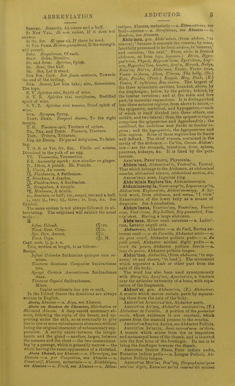 Sesunc. Se8uncia, An ounce and a. half. Si Non Val. Si nun valeat, If it does not answer. Si Op. Sit. Si opus sit, If there be need. Si Vir. Perm. Si virespermittant, If the strength will permit. SiNa. Siiigidorum, Of each. SoLT. Solve, Dissolve. Sp. and Spir. Spifitiis, Spirit. Ss. Semi, One half. St. Stet, Let it stand. Sub Fin. Coct. Sub finem coctionis, Towards the end of the boiling. Sum. Siimat, Let him take; also, Summitatee, The tops. S. V. Spiritiis villi, Spirit of wine. S. V. R. Spiritua viiii rectlficatus, Rectified spirit of wine. S. V. T. Spiritua vini tenuior, Proof spirit of wine. Syr. S;/rttptia, Syrup. Temp. Dext. Tempori dextro. To the right temple. T. 0. Tinetura opii, Tincture of opium. Tr., Tra. and Tinct. Tinetura, Tincture. TniT. Tritiira, Triturate. UsQ. AD Deliq. Us'que ad deltq'uium, To faint- ing. V. 0. S. or ViT. Ov. Soii. Vitello ovi aohUus, Dissolved in the yolk of an egg. VS. VeuiBseotio, Venesection. Z.Z. Anciently myrrh: now zinziber or ginger. R)., Libra, A pound, lib. Pounds. ^, Uncia, An ounce. f§, Fluiduncia, A fiuidounce. J, Brachma, A drachm. 13, Fluidrachma, A fluidrachm. y), Scrupulum, A scruple, if^, 3Ilmmuin, A minim, ss., Semissis, or half; iss., sesqui, one and a half, j., one; ij., two; iij., three; iv. four, &c. See Symbol. The same system is not always followed in ab- breviating. The subjoined wUl exhibit the usual mode: Jnfus. Colomb. f3vss. Tinet. Gent. Comp. f.^'i'- Si/r. Cort. Aurant. f^''- tinct. Caps. l^i. M. Capt. coch. ij. p. r. n. This, written at length, is as follows : Recipe Jnfusi Colombx fluidunoias quinque cum se- misse. Tincturse Gentianse Compositx fiuidrachmas tres. Si/rupi Coriicia Aurantiorum fiuidrachmas duas. Ti»cturie Capaici fluidrachmam. Misce. Capiat cochlearia duo pro re natS,. In the United States the directions are always written in English. A.hcds, Abscess — a, Aigu, see Abscess. Ahcfi8 en Souton de Chemise, Shirtbuiton or Sliirtatud Ahscesa. A deep-seated mammary ab- scess, following the septa of the breast, and ap- pearing under the skin, so as eventually to give rise to one or more subcutaneous abscesses,without losing the original character of submammary sup- puration. A cavity exists'between the integu- ments and the gland — another, larger, between the mamma and the chest — the two communicat- ing by a passage, which is generally narrow— the whole having the exact appearance of a shirtstud. Abciia Chaud, see Abscess — a. Olironiqne, see Abscess — a. par ConrjcHtion, see Abscess — a. (7on«^cM«)/, Abscess, metastatic — a. Diathisique, see Abscess — a. Froid, see Abscess — a, 3Ulaa- tatique, Abscess, metastatic — a. RStro^itirine, see Retro-uterine — a. Scro/uleux, see Abscess—a. Souddin, see Abscess. Abdo'men, gen. Abdo'mims, (from abdere, ' to conceal;' because it conceals the viscera; by some, fancifully presumed to bo from abdere, to 'conceal,' and omentum, 'the caul.' From abdo is formed abdomen, as from lego, Icgumen.) Etron, Hijpo- gaa'trion, Plujsre, Bi/pocai'Hum, Epis'cliion, Lap'- ara, Hi/pochoi'lion, Gaster, Arw'a, Iliraeh, Nedys, Neice'ra, Nei'ra, Ahdii'men, Venter, Venter imua, Venter rn'fimus, Alvua, U'terus, The belly, (Sc.^ Kyle, Penche, (Prov.) Baggie, Hag, Pook, (F.) Ventre, V. infSrieur, Baa ventre. The largest of the three splanchnic cavities, bounded, above, by the diaphragm; below, by the pelvis; behind, by the lumbar vertebra; and at the sides and fore part, by muscular expansions. It is distinguished into three anterior regions, from above to below,— the epigastric, umbilical, and hypogastric,—each of which is itself divided into three others, one middle, and two lateral: thus, the epigastric region comprises the epigastrium and hypochondria; the umbilical, the umbilicua and flanka or lumbar re- giona ; and the hypogastric, the hypogastrium and iliac regions. Kone of these regions has its limits well defined. The chief viscera, contained in the cavity of the abdomen — Coe'lia, Cavum Abdom'- inig — are the stomach, intestines, liver, spleen, pancreas, kidneys, &c. It is lined by the peri- toneum. Abdo'men, Pend'tjlous, Physconia. Abdom'inal, Abdominal'ia, Ventral'is, Ventral. That which belongs to the Abdomen, as abdominal muscles, abdominal viscera, abdominal section, &c. Abdom'inal ring, Inguinal ring. Abdo'minis Explora'tio, Abdominoscopia. Abdominoscop'ia, Gastroscop'ia, Laparoscop'ia, Abdom'inis Explora'tio, Abdom'inoscopy. A hy- brid word, from abdomen, and okottcw, ' I view.' Examination of the lower belly as a means of diagnosis. See Auscultation. Abdom'inous, Ventrico'aus, Ventro'sxia, Ventri- cous, Vent'ricoae, Big-bellied, Big-paunched, Ven- triji'otent. Having a large abdomen. Abdn'oens, Motor oculi externus — a. Labio'- rum. Levator anguli oris. Abductettr, Abductor— a. de I'aeil, Rectus ex- ternus oculi — a. de I'oreille, Abductor auris — a. du gros orteil. Abductor pollicis pedis — a. du petit orteil, Aljductor minimi digiti pedis — a. court du pouce. Abductor pollicis brevis — a. long du pouce. Abductor pollicis longus. Abduc'tion, Abduc'tio, (from abducere, 'to sep- arate,' ab and ducere, ' to lead.') The movement which separates a limb or other part from the axis of the body. The word has also been used synonymously with Abrup'tio, Ap>ag'ma, Apoclaa'rna, a fracture near the articular extremity of a bone, with sepa- ration of the fragments. Abduot'or, gen. Abducto'n'a, (F.) Abducfeur. A muscle which moves certain parts by separat- ing them from the axis of the bodj'. Abduct'or Auricula'ris, Abductor auris. Abduct'or Au'ris, Abduct'or auricula'ris, (F.) Abdueteur de I'oreille. A portion oiih& poaterior auris, whose existence is not constant, which passes from the mastoid process to the concha. Abduct'orBrevis Altkr, see Abductor Pollicis. Abduct'or In'dicis, Semi-intcroa'aeus hi'dicis. A muscle which arises from the os trapezium and metacarpal bone of the thumb, and is inserted into the first bono of the forefinger. Its use is to bring the forefinger towards the thumb. Abductor Indicis Pedis, Prior indiois pedis, Posterior indicis pedis — a. Longus Pollicis, Ab- ductor Pollicis longus. Abduct'oh Min'imi DiaiTi, Carpophalan'geus min'imi digiti, Exten'aor ter'lii interno'dii tninimi