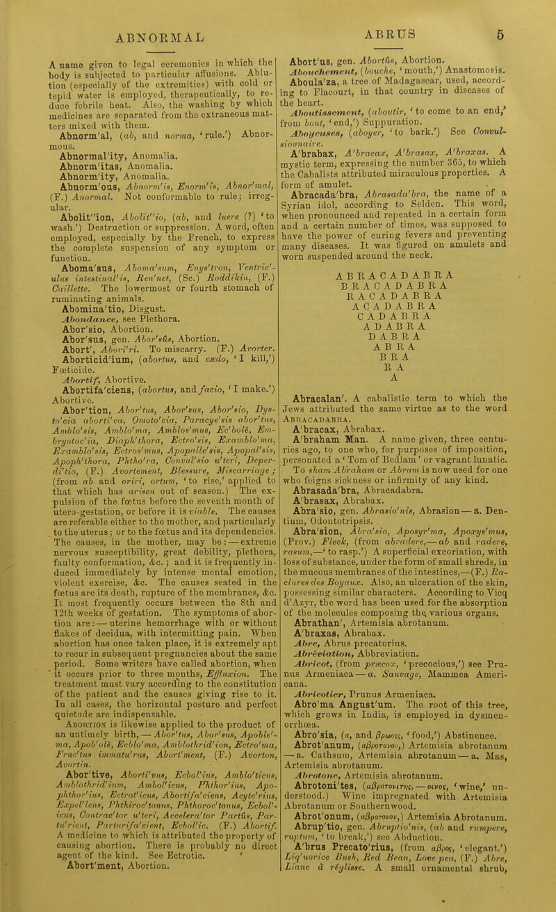 ABNORMAL ABRUS 6 A name given to legal ceremonies in which the body is sulijoetod to particular affusions. Ablu- tion (especially of the extremities) with cold or tepid water is employed, therapeutically, to re- duce febrile heat. Also, the washing by which medicines are separated from the extraneous mat- ters mixed with them. Abnorm'al, {ab, and norma, 'rule.') Abnor- mous. Abnormal'ity, Anomalia. Abnorm'itas, Anomalia. Abnorm'ity, Anomalia. Abnorm'ous, Abnorm'is, Enorm'is, Abnor'mal, (F.) Aiiormal. Not conformable to rule; irreg- ular. Abolif'ion, AbolW'io, {ab, and liiere (?) 'to wash.') Destruction or suppression. A word, often employed, especially by the French, to express the complete suspension of any symptom or function. Aboma'SUS, Ahoma'anm, Enye'tron, Venfrie'- uliiB intestinal'in, Ren'net, (Sc.) Roddikin, (F.) Caillette. The lowermost or fourth stomach of ruminating animals. Abomina'tio, Disgust. A-homlance, see Plethora. Abor'sio, Abortion. Abor'sus, gen. Abor'sds, Abortion, Abort', A^bori'ri. To miscarry. (F.) Avorter. Aborticid'ium, {abortus, and csedo, ' I kill,') Foeticide. AJtortif, Abortive. Abortifa'ciens, {abortus, and /ado, ' I make.') Abortive. Abor'tion, Ahor'tus, Abor'sus, Abor'sio, Dyi- to'cia aborti'va, Omoto'cia, Paracye'sis abor'tm, Aniblo'sis, Amblo'ma, Amblos'miis, Ec'bole, Em- bryotoc'ia, Diaph'thora, Ectro'sis, Examblo'ma, Examblo'sis, Ectros'mus, Apopnlle'sis, Apopal'sis, Apopk'thora, Phtho'ra, Convnl'sio u'teri, Beper- di'tio, (F.) Avortement, Blessure, Miscarriage; (from ab and oriri, ortnm, 'to rise,'applied to that which has arisen out of season.) The ex- pulsion of the foetus before the seventh month of utero-gestation, or before it is viable. The causes are referable either to the mother, and particularly to the uterus; or to the foetus and its dependencies. The causes, in the mother, may be: — extreme nervous susceptibility, great debility, plethora, faulty conformation, &c.; and it is frequently in- duced immediately by intense mental emotion, violent exercise, &c. The causes seated in the foetus are its death, rupture of the membranes, &o. It most frequently occurs between the 8th and 12th weeks of gestation. The symptoms of abor- tion are : — uterine hemorrbage with or without flakes of decidua, with intermitting pain. When abortion has once taken place, it is extremely apt to recur in subsequent pregnancies about the same period. Some writers have called abortion, when  it occurs prior to three months. Effluxion. The treatment must vary according to the constitution of the patient and the causes giving rise to it. In all cases, the horizontal posture and perfect quietude are indispensable. Abortion is likewise applied to the product of an untimely birth, — Abor'tus, Abor'sus, Apoble'- ma, Apob'ole, Ecblo'ma, Amblolhrid'ion, Ectro'ma, Fruc'tits immatu'rus, Abort'mcnt, (F.) Avorton, Av'irtin. Abor'tive, Aborti'vm, Echol'ius, Amblo'ticva, Amblothrid'ium, Ambol'icus, Fhlhor'ius, Apo- phthor'ius, Ectrot'icus, A bortifa'ciens, Acyte'rius, Expel'lens, Phthiroc'tonus, Phthoroc'tonus, Ecbol'- icus, Gontrae'tor u'teri, Accelera'tor Partds, Par- tit'rient, Pnrturifa'cievt, Echol'ic. (F.) Abortif. A medicine to which is attributed the property of causing abortion. There is probably no direct agent of the kind. See Ectrotic. ' Abort'ment, Abortion. Abort'us, gen. Abortiis, Abortion. AhoucJiement, {bout-he, 'mouth,') Anastomosis. Aboula'za, a tree of Madagascar, used, accord- ing to Flacourt, in that country in diseases of the heart. AJbnutissement, {abovtir, ' to come to an end, from bout, 'end,') Suppuration. Ahoyeiises, {aboyer, 'to bark.') See Gonvul- aionnuire. A'brabax, A'bracax, A'brasax, A'braxas. A mystic term, expressing the number 365, to which the Cabalists attributed miraculous properties. A form of amulet. Abracada'bra, Abrasada'bra, the name of a Syrian idol, according to Selden. This word, when pronounced and repeated in a certain form and a certain number of times, was supposed to have the power of curing fevers and preventing many diseases. It was figured on amulets and worn suspended around the neck. ABRACADABRA BRACADABEA RACADABRA ACADABRA C A D A B R A A D A B R A D A B R A A B R A BRA R A A Abraoalan'. A cabalistic term to which the Jews attributed the same virtue as to the word Abracadabra. A'bracax, Abrabax. A'brabam Man. A name given, three centu- ries ago, to one who, for purposes of imposition, personated a ' Tom of Bedlam' or vagrant lunatic. To sham Abraham or Abram is now used for one who feigns sickness or infirmity of any kind. Abrasada'bra, Abracadabra. A'brasax, Abrabax. Abra'sio, gen. Abrasio'nis, Abrasion — d. Den- tium, Odontotripsis. Abra'sion, Abra'sio, Aposyr'ma, Apoxye'mns, (Prov.) Fleck, (from abradere,— ab and radere, rasum,—' to rasp.') A superficial excoriation, with loss of substance, under the form of small shreds, in the mucous membranes of the intestines,—(F.) Ila- clnres des Boyaux. Also, an ulceration of the skin, possessing similar characters. According to Vicq d'Azyr, the word has been used for the absorption of the molecules composing thei various organs. Abrathan', Artemisia abrotanum. A'braxas, Abrabax. Abre, Abrus precatorius. Abreviation, Abbreviation. Abricot, (from preecox, ' precocious,') see Pru- nus Armeniaca — a. Saiivage, Mammea Ameri- cana. Abricoticr, Prunus Armeniaca. Abro'ma Angust'um. The root of this tree, which grows in India, is employed in dysmen- orrhoea. Abro'sia, (a, and fipanii, 'food,') Abstinence. Abrofanum, {aj^poTovov,} Artemisia abrotanum — a. Cathsum, Artemisia abrotanum — a. Mas, Artemisia abrotanum. Abrotone, Artemisia abrotanum. Abrotoni'tes, (a/J^oTonrf/t, — oivoy, 'wine,' un- derstood.) Wine impregnated with Artemisia Abrotanum or Southernwood. Abrot'onum, {afiponvov,) Artemisia Abrotanum. Abrup'tio, gen. Abruptio'nis, {ab and rumperc, ruptiun, ' to break,') see Abduction. A'brus Precato'rius, (from aftiot, 'elegant.') Liq'uorice Bush, Red Bean, Love pen, (F.) Abre, Llano d riylisse. A small ornamental shrub.