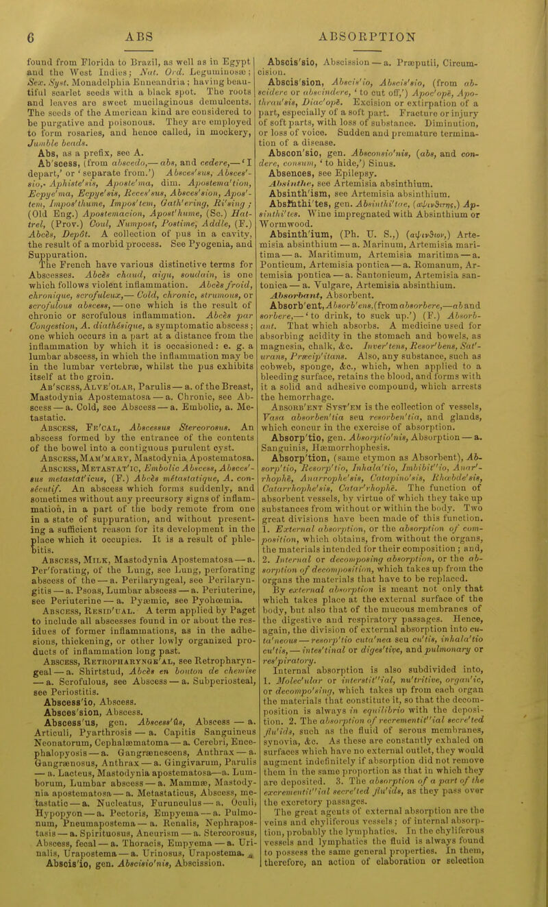 found from Florida to Brazil, as well as in Egypt and the West ludius; Nitt. Ord. Loguiuiuostu; i Sex. Syiit. Monadolpliia Enuoandria; having beau- tiful scarlet seeds with a biaok spot. The roots and loaves are sweet mucilaginous dcuiulcents. The seeds of the American kind are considered to be purgative and poisonous. They are employed to form rosaries, and hence called, in mockery, Jumble bends, Abs, as a prefix, see A. Ab'soess, (from abscedo,— aba, and cedere,— 'I depart,' or ' separate from.') Abscen'sm, Abacea'- sio,' Aphiate'HiH, Aposte'ina, dim. Apoatema'tion, Ecpye'ma, Ecpye'ais, JRccea'aua, Abacea'aioii, Ajioa'- teiii, Iiiipoa'thiime, Impoa'lem, Qath'ering, Ri'sing ; (Old Eng.) Apoateinacion, Apoat'huvie, (Sc.) Hat- trel, (Prov.) Coid, Numpoat, Foatime, Addle, (F.) Abcia, Depdt. A collection of jius in a cavity, the result of a morbid process. See Pyogenia, and Suppuration. The French hare various distinctive terms for Abscesses. Abcia chtiud, aign, aoudain, is one which follows violent inflammation. Abcia froid, chronique, acrofideux,— Cold, chronic, strwnoiia, or scro/uloua abaceaa, — one which is the result of chronic or scrofulous inflammation. Abc&s j)ur Gongeation, A. diatMaique, a symptomatic abscess ; one which occurs in a part at a distance from the inflammation by which it is occasioned: e. g. a lumbar abscess, in which the inflammation may be in the lumbar vertebrae, whilst the pus exhibits itself at the groin. Ab'scess, Alve'olak, Parulis— a. of the Breast, Mastodynia Apostematosa — a. Chronic, see Ab- scess— a. Cold, see Abscess — a. Embolic, a. Me- tastatic. Abscess, Fe'cAL, Abaceaaua Stercoroaua. An abscess formed by the entrance of the contents of the bowel into a contiguous purulent cj'st. Abscess, Mam'mary, Mastodynia. Apostematosa. Abscess, MetASTAT'ic, Embolic Abaceaa, Abacca'- gua vietaatat'icua, (F.) Abcia viitaatatique, A. con- sScutif. An abscess which forms suddenly, and sometimes without any precursory signs of inflam- mation, in a part of the body remote from one in a state of suppuration, and without present- ing a suflicient reason for its development in the place which it occupies. It is a result of phle- bitis. Abscess, Milk, Mastodynia Apostematosa — a. Per'forating, of the Lung, see Lung, perforating abscess of the — a. Perilaryngeal, see Pcrilaryn- gitis — a. Psoas, Lumbar abscess — a. Periuterine, see Periuterine — a. Pya;mic, see Pyohoemia. Abscess, Resid'ual. A term applied by Paget to include all abscesses found in or about the res- idues of former inflammations, as in the adhe- sions, thickening, or other lowly organized pro- ducts of inflammation long past. Abscess, Retuopharynqk'al, see Retropharyn- geal— a. Shirtstud, Abcia en bouton de chemiae — a. Scrofulous, see Abscess — a. Subperiosteal, see Periostitis. Abscess'io, Abscess. Abaces'siou, Abscess. Abscess'us, gen. Abaceaa'tLa, Abscess — a. Articuli, Pyarthrosis — a. Capitis Sanguineus Neonatorum, Cephaloematoma — a. Cerebri, Ence- phalopyosis — a. Gangraenescens, Anthra.x — a. Gangraenosus, Anthrax — a. Gingivarum, Parulis — a. Lacteus, Mastodynia apostematosa—a. Lum- borum. Lumbar abscess — a. Mammae, Mastody- nia apostematosa — a. Metastaticus, Abscess, me- tastatic— a. Nucleatus, Furunculus—a. Oculi> Hypopyon — a. Pectoris, Empyema — a. Pulmo- num, Pneumaposteraa—a. Renalis, Ncphrapos- tasis — a. Spirituosus, Aneurism — a. Stercorosus, Abscess, fecal — a. Thoracis, Empyema — a. Uri- nalis, Urapostema — a. Urinosus, Urapostema. j, Absois'io, gen. Abeciaio'nia, Abscission. Abscis'sio, Abscission — a. Praeputii, Circum- cision. Abscis'sion, Abacia'io, Abania'aio, (from ab- aciderc or ahacindvre, ' to cut off,') Apoc'ope, Apo- ihruu'aia, Diac'opl. Excision or extirpation of a part, especially of a soft part. Fracture or injury of soft parts, with loss of substance. Diminution, or loss of voice. Sudden and premature termina- tion of a disease. Abscon'sio, gen. Abaconaio'nis, {aba, and con- dere, cuiianm, ' to hide,') Sinus. Absences, see Epilepsy. Ahsiittlie, see Artemisia absinthium. Absintb'ism, see Artemisia absinthium. Abs&tbi'tes, gen. Abnntki'Uic, {a\ptv&tTtt(,) Ap. aiiithi'tcB. Wine impregnated with Absinthium or Wormwood. Absinth'ium, (Ph. U. S.,) (atl'iv&iov,) Arte- misia absinthium — a. Marinum, Artemisia mari- tima — a. Maritlmum, Artemisia maritima — a. Ponticum, Artemisia pontica — a. Romanum, Ar- temisia pontioa — a. Santonicum, Artemisia san- tonica— a. Vulgare, Artemisia alDsinthium. Ahsorhant, Absorbent. Absorb'eilt,-A/;«or6'eH«,(froma68or6ere,—nfeand aorbeie,— 'to drink, to suck up.') (F.) Abnorb- aiit. That which absorbs. A medicine used for absorbing acidity in the stomach and bowels, as magnesia, chalk, <fec. Inver'tena, Reaor'bena, Sat'- urans, Preeeip'itana. Also, any substance, such as cobweb, sponge, Ac, which, when applied to a bleeding surface, retains the blood, and forms with it a solid and adhesive compound, which arrests the hemorrhage. Absorb'ent Syst'km is the collection of vessels, Yaaa abaorben'iia seu reaorben'tin, and glands, which concur in the exercise of absorption. Absorp'tio, gen. ^isoiy^fo'iii's. Absorption — a. Sanguinis, Hcemorrhophesis. Absorp'tion, (same etymon as Absorbent), ^16- eorp'tio, Beaorp'tio, Inhala'tio, Imbibitio, A)iar^- rhoplie, Anarrophe'sia, Catapino'aia, Rhubde'aia, Cafarrhophe'eia, Catar'ihophe. The function of absorbent vessels, by virtue of which they take up substances from without or within the body. Two great divisions have been made of this function. 1. External abaorption, or the abaorption of com- poaltion, which obtains, from without the organs, the materials intended for their composition ; and, 2. Internal or dcconipoaing abaorption, or the ab- aorption of decompoaiiion, which takes up from the organs the materials that have to be replaced. By external abxorjition is meant not only that which takes place at the external surface of the body, but also that of the mucous membranes of the digestive and respiratory passages. Hence, again, the division of external absorption into ch- ta'neoua — reaorp'lio ctita'nea seu cu'tia, inhala'tio cu'tia, — intea'tinal or digea'tipe, and pidmonary or rea'piratory. Internal absorption is also subdivided into, 1. Molec'ular or intcratllial, nu'tritive, organ'ic, or decompo'aing, which takes up from each organ the materials t hat constitute it, so that the decom- position is always in equilibrio with the deposi- tion. 2. The absorption of recrementitial aecre'ted flu'ida, such as the fluid of serous membranes, synovia, Ac. As these are constantly exhaled on surfaces which have no external outlet, they would augment indefinitely If absorption did not remove them in the same proportion as that in which they are deposited. 3. The abaorption of a part of the excremeutitial aecre'ted Jlu'ida, as they pass over the excretory passages. The great agents of external absorption are the veins and chyllfcrous vessels; of internal absorp- tion, ))robably the lymphatics. In the chyllfcrous vessels and lymphatics the fluid is always found to possess the same general properties. In them, therefore, an action of elaboration or Beleotion