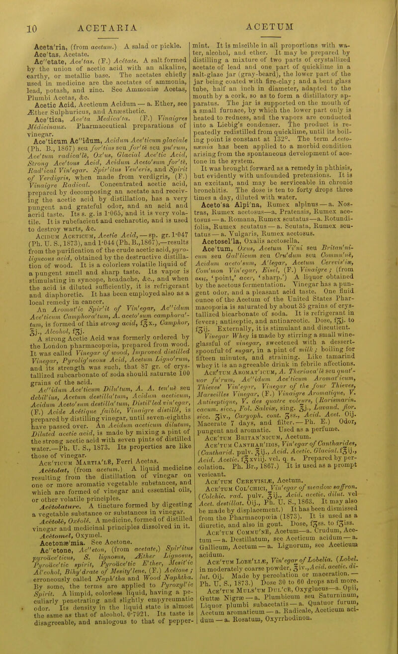 Aceta'ria, (from acetum.) A salad or pickle. Ace'tas, Acetate. Acetate, Ace'tas. (F.) AcStale. A salt formed by the union of acetic acid with an alkaline, earthy, or metallic base. The acetates chiefly used in medicine are the acetates of ammonia, lead, potash, and zinc. See Ammonisa Acetas, Plumbi Acetas, &c. Acetic Acid, Aeeticum Acidum — a. Ether, see JSther Sulphuricus, and Anajsthetic. Ace'tica, Acc'ta Medica'ta. (F.) Yinaigres Medicinaux. Pharmaceutical preparations of vinegar. Ace'ticum Ao'ldum, Acidum Acc'ticum glacinle (Ph. B., 1867) seu for'tius scu fur'te seu pu'rum, Ace'tum radica'le, Ox'us, Glacial Ace'tic Acid, Strong Ace'toua Acid, Acidum Aceto'aum for'te, Rad'ical Vin'egar. Spir'itus Ven'eris, and Spirit of Verdigris, when made from verdigris, (P.) Vinaigre Radical. Concentrated acetic acid, prepared by decomposing an acetate and receiv- ing the acetic acid by distillation, has a very pu'ngcnt and grateful odor, and an acid and acrid taste. Its s. g. is 1-0G5, and it is very vola- tile. It is rubefacient and escharotic, and is used to destroy warts, &c. AcinuM AcETiCLUf, Aceftc Acid, — sp. gr. 1-047 (Ph. U. S., 1873), and 1-044 (Ph.B.,1867),—results from the purification of the crude acetic &Q.\d,pyro- ligueoua acid, obtained by the destructive distilla- tion of wood. It is a colorless volatile liquid of a pungent smell and sharp taste. Its vapor is stimulating in syncope, headache, &c., and when the acid is diluted sufficiently, it is refrigerant and diaphoretic. It has been employed also as a local remedy in cancer. An Aromat'ic Spir'it of Vin'egar, Acidum Ace'ticum Gampliora'turn, A. acelo'sum camphora'- ttim, is formed of this strong acid, f^x.. Camphor, Alcohol, fg). A strong Acetic Acid was formerly ordered by the London pharmacopoeia, prepared from wood. It was called Vinegar of wood, Improved distilled Vinegar, Pyrolig'neons Acid, Acetum Ligno'rum, and its strength was such, that 87 gr. of crys- tallized suboarbonate of soda should saturate 100 grains of the acid. Acidu,m Ace'ticum Dilu'tum, A. A. ten'ue seu dehil'ius, Acetum destilla'turn, Acidum aeeticum, Acidum Aceto'sum destilla'turn. Distil'led vin'egar, (F.) Acide Acftique faille, Vinaigre distilU, is prepared by distilling vinegar, until seven-eighths have passed over. An Acidum aeeticum dilutum. Diluted acetic acid, is made by mixing a pint of the strong acetic acid with seven pints of distilled water.—Ph. U. S., 1873. Its properties are like those of vinegar. Ace'ticum Martia'le, Ferri Acetas. Acetolat, (from acetum.) A liquid medicine resulting from the distillation of vinegar on one or more aromatic vegetable substances, and which are formed of vinegar and essential oils, or other volatile principles. A.c6tolature. A tincture formed by digesting a vegetable substance or substances in vinegar. AcHoU, Ox(olL A medicine, formed of distilled vinegar and medicinal principles dissolved in it. Acetotnel, Oxymel. Acetonae'mia. See Acetone. „ . ,. Acetone, Aceton, (from acetate,) Spir'ttus pyrodce'ticus, S. lignosus, JEther Lignosus, Pi/rodce'tic spirit, Pyrodce'iic E'ther, Mesit w Al'cohol, Bihy'drate of Mesity'lene, (F.) Ac4toue ; erroneously called Naph'tha and Wood Naphtha. By some, the terms are applied to Pyroxyl'ic Spirit. A limpid, colorless liquid, having a pe- culiarly penetrating and slightly empyreumatic odor. Its density in the liquid state is almost the same as that of alcohol. 0-7021. Its taste is disagreeable, and analogous to that of pepper- mint. It is miscible in all proportions with wa- ter, alcohol, and ether. It may be prepared by distilling a mixture of two parts of crystallized acetate of lead and one part of quicklime in a salt-glaze jar (gray-beard), the lower part of the jar being coated with fire-clay; and a bent glass tube, half an inch in diameter, adapted to the mouth by a cork, so as to form a distillatory ap- paratus. The jar is supported on the mouth of a small furnace, by which the lower part only is heated to redness, and the vapors are conducted into a Liebig's condenser. The product is re- peatedly redistilled from quicklime, until its boil- ing point is constant at 132°. The term Aceto- nxmia has been applied to a morbid condition arising from the spontaneous development of ace- tone in the system. It was brought forward as a remedy in phthisis, but evidently with unfounded pretensions. It is an excitant, and may be serviceable in chronic bronchitis. The dose is ten to forty drops three times a day, diluted with water. Aceto'sa Alpi'na, Rumex alpinus — a. Nos- tras, llumex acetosus—a. Pratensis, Rumex ace- tosus — a. Romana, Rumex scutatus—a. Rotundi- folia, Rumex scutatus — a. Scutata, Rumex scu- tatus— a. Vulgaris, Rumex acetosus. Acetosel'la, Oxalis acetosella. Ace'tum, Oxus, Acetum Vi'ni seu Britan'ni- cum seu Gul'licum ecu Cru'dum Bcu Commu'ne, Acidum aceto'sum, A'legar, Acetuin Cerevis'iie, Com'mon Vin'egar, Eisel, (F.) Vinaigre; (from OKjf, 'point,' acer, 'sharp.') A liquor obtained by the acetous fermentation. Vinegar has a pun- gent odor, and a pleasant acid taste. One fluid ounce of the Acetum of the United States Phar- macopoeia is saturated by about 35 grains of crys- tallized bicarbonate of soda. It is refrigerant in fevers; antiseptic, and antinarcotic. Dose, f^j- to fgij. Externally, it is stimulant and discutient. Vinegar Whey is made by stirring a small wine- glassful of vinegar, sweetened with a dessert- spoonful of sugar, in a pint of vdlk ; boiling for fifteen minutes, and straining. Like tamarind whey it is an agreeable drink in febrile aflections. Ace'tum Akomat'icum, A. Theriaca'le seu qtiat'- uor fu'rum, Acidum Ace'ticum Aromat'icum, Thieves' Vin'egor, Vinegar of the four Thieves, Marseilles Vinegar, (F.) Vinaigre Aromatique, V. Antiseptique, V. dea quatre volenrs, (Rorismarin. cacum. sice, Fol. Salvia, sing, ^j., Lavand. for. sice. 3iv., Caryoph. cont. gss.. Acid. Acet. Oij. Macerate 7 days, and filter. —Ph. E.) Odor, pungent and aromatic. Used as a perfume. Ack'tum Buitan'niciim, Acetum. Ace'tum Canthar'idis, Vin'egar of Cantharides, (Cantharid. pulv. gij.. Acid. Acetic. Glacial, f^ij., Acid. Acetic. f|xviij. vel. q. s. Prepared by per- colation. Ph. Br., 1867.) It is used as a prompt vesicant. Ace'tum Cerevisi^, Acetum. Ace'tum Col'chici, Vin'egar of meadow saffron. (Colchie. rad. pulv. ^ij., Acid, acetic, dilut. rel Acet. destillat. Oij., Ph. U. S., 1863. It may also be made by displacement.) It has been dismissed from the Pharmacopoeia (1873). It is used as a diuretic, and also in gout. Dose, f^ss. to fgiss. Ace'tum Commu'ne, Acetum—a. Crudum, Ace- tum—a. Dcstillatum, see Aeeticum acidum —a. Gallicum, Acetum —a. Lignorum, see Aeeticum acidum. , r i i- / r j. ? Ace'tum LoBE'LiJi!, Vin'cgar of Lobelia. (LoOei. in moderately coarse powder, ^\y.,Acid. acettc. dt- lut Oij. Made by percolation or maceration.— Ph U S., 1873.) Dose 30 to 60 drops and more. Ace'tum Muls'um Dui.'ce, Oxygluous—a. Opii, Guttffi Nigrffi —a. Plumbicum seu Saturninum, Liquor plumbi subacctatis —a. Quatuor furum, Acetum aromaf icum — a. Radicale, Aeeticum aci- dum — a. Rosatum, Oxyrrhodiuon.