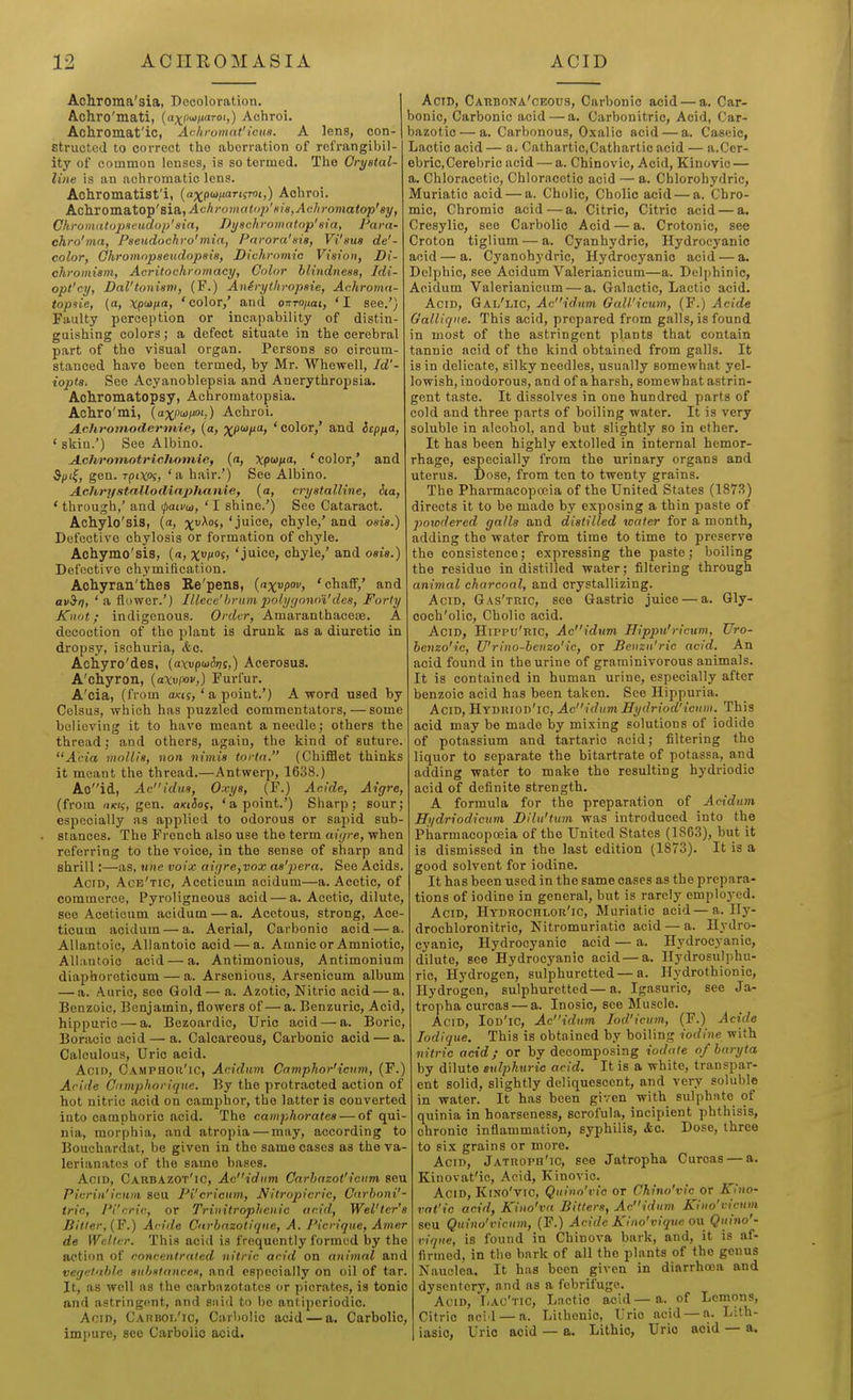 Achroma'sia, Decoloration. Achro'mati, {axptoi'tToi,) Achroi. Achromat'ic, Achromat'icus. A lens, con- structed to correct the aberration of refrangibil- ity of common lenses, is so termed. The Crystal- line is an achromatic lens. Achromatist'i, {axg'^naTi^roi,) Achroi. hQihX0va.eX0''^'&i&,Achromati>p'Hia,Achromatop'8y, Chromalopxeudop' sia, Di/ackromaiop'tita, Para- chro'ma, Pseudochro'mia, Pnrora'sia, Vi'sus de'- color, Ghromnpaeudopsia, Dichromic Vision, Di- chromism, Acritochromaey, Color blindness, Idi- opl'cy, Dal'tonism, (F.) Anirythvopsie, Achroma- topsie, (a, Xp'^l'> 'color,' and onTOjiat, 'I see.') Faulty perception or incapability of distin- guishing colors; a defect situate in the cerebral part of the visual organ. Persons so circum- stanced hare been termed, by Mr. Whewell, Id'- iopts. See Acyanoblepsia and Anerythropsia. Achromatopsy, Achromatopsia. Achro'mi, {a^xjuaiioi.) Achroi. Achromodermie, (a, ^pioixa, ' color,' and Scpfta, ' skin.') See Albino. Achromotriclbomie, {a, xp^na, ' color,' and ^pt^, gen. rpixoi, 'a hair.') See Albino. Achrystnllodlaplianie, {a, crystalline, iia, * through,' and ^ati/u, ' I shine.') See Cataract. Achylo'sis, (a, x^°^' chyle,' and osis.) Defective chylosis or formation of chyle. Achymo'sis, (a, XP°i> 'juice, chyle,' and osis.) Defective chymilication. Aohyran'thes Re'pens, {nxupov, 'chafiF,' and aviri) ' ^ flower.') lUece'brum 2}olyr/onoi'de8, Forty Knot; indigenous. Order, Amaranthaceae. A decoction of the plant is drunk as a diuretic in dropsy, ischuria, <fec. Achyro'des, (a\vp<a&T)i,) Aeerosus. A'chyron, {axvpov,) Furfur. A'cia, (from a/cis, ' a point.') A word used by Celsus, which has puzzled commentators, — some believing it to have meant a needle; others the thread; and others, again, the kind of suture. Ada mollis, non nimis tortn. (ChifBet thinks it meant the thread.—Antwerp, 1638.) Aoid, Acidus, Oxys, (F.) Acide, Aigre, (from (iicif, gen. aKiSoi, ' a point.') Sharp; sour; especially as applied to odorous or sapid sub- stances. The French also use the term aiyre, when referring to the voice, in the sense of sharp and shrill:—as, nne voix aiijre,vox as'pera. See Acids. AcrD, Ace'tic, Aceticum acidum—a. Acetic, of commerce, Pyroligneous acid — a. Acetic, dilute, see Aceticum acidum — a. Acetous, strong, Ace- ticum acidum — a. Aerial, Carbonic acid — a. Allantoic, Allantoic acid — a. Amnio or Amniotic, Allantoic acid — a. Antimonious, Antimonium diaphoroticum — a. Arsenious, Arsenicum album — a. Auric, see Gold— a. Azotic, Nitric acid — a. Benzoic, Benjamin, flowers of—a. Benzuric, Acid, hippurio — a. Bezoardic, Uric acid — a. Boric, Boracic acid — a. Calcareous, Carbonic acid — a. Calculous, Uric acid. Acid, Camphou'ic, Acidum Camphor'{cum, (F.) Acide Cumphorique. By the protracted action of hot nitric acid on camphor, the latter is converted into camphoric acid. The camphorafes — of qui- nia, morphia, and atropia — may, according to Bouchardat, be given in the same cases as the va- lerianates of the same bases. Acid, Carbazot'ic, Acidiim Carhazot'icum, seu Picrin'icnni seu Pi'erieiim, Nitropicric, Cnrhoni'- tric, Pi'cric, or Trinitrophenic acid, Wel'ter's Bitter, (F.) Aride Cnrbnzotlqne, A. Picrique, Amer de Welter. This acid is frequently formed by the action of concentrated nitric acid on animal and vegetable substances, and especially on oil of tar. It, as well ns the carbnzotatcs or picrates, is tonic and astringent, and ssiid to be antipcriodic. AoiD, C.\nuoL'ic, Carbolic acid — a. Carbolic, impure, see Carbolic acid. Acid, Carbona'ceous, Carbonic acid — a. Car- bonic, Carbonic acid — a. Carbonitric, Acid, Car- bazotic — a. Carbonous, Oxalic acid — a. Caseic, Lactic acid — a. Cathartic,Cathartic acid — a.Cer- ebricCerebric acid — a. Chinovic, Acid, Kinovic — a, Chloracetic, Chloracetic acid — a. Chlorohydric, Muriatic acid — a. Cholic, Cholic acid — a. Chro- mic, Chromic acid — a. Citric, Citric acid — a. Cresylio, see Carbolic Acid — a. Crotonic, see Croton tiglium — a. Cyanhydric, Hydrocyanic acid — a. Cyanohydric, Hydrocyanic acid — a. Delphic, see Acidum Valerianicum—a. Delphinic, Acidum Valerianicum — a. Galactic, Lactic acid. Acid, Gal'lic, Acidum Gall'icum, (F.) Acide Gallique. This acid, prepared from galls, is found in most of the astringent plants that contain tannic acid of the kind obtained from galls. It is in delicate, silky needles, usually somewhat yel- lowish, inodorous, and of a harsh, somewhat astrin- gent taste. It dissolves in one hundred parts of cold and three parts of boiling water. It is very soluble in alcohol, and but slightly so in ether. It has been highly extolled in internal hemor- rhage, especially from the urinary organs and uterus. Dose, from ton to twenty grains. The Pharmacopoeia of the United States (187.S) directs it to be made by exposing a thin paste of powdered galls and distilled water for a month, adding the water from time to time to preserve the consistence; expressing the paste; boiling the residue in distilled water; filtering through animal charcoal, and crystallizing. Acid, Gas'tric, see Gastric juice — a. Gly- coch'olic, Cholic acid. Acid, Hippu'ric, Acidum Hippn'ricum, Uro- benzo'ie, Wrino-benzo'ic, or Benzu'ric acid. An acid found in the urine of graminivorous animals. It is contained in human urine, especially after benzoic acid has been taken. See Hippuria. Acid, Hydriod'ic, AcidumHydriod'ieum. This acid may be made by mixing solutions of iodide of potassium and tartaric acid; filtering the liquor to separate the bitartrate of potassa, and adding water to make the resulting hydriodic acid of definite strength. A formula for the preparation of Acidum Hudriodieum Dilu'tum was introduced into the Pharmacopoeia of the United States (1863), but it is dismissed in the last edition (1873). It is a good solvent for iodine. It has been used in the same cases as the prepara- tions of iodine in general, but is rarely employed. Acid, Hydrochlor'ic, Muriatic acid — a. Ily- drochloronitric, Nitromuriatio acid — a. Hydro- cyanic, Hydrocyanic acid — a. Hydrocyanic, dilute, see Hydrocyanic acid — a. Ilydrosulphu- ric. Hydrogen, sulphuretted — a. Hydrothionic, Hydrogen, sulphuretted—a, Igasuric, see Ja- tropha curcas — a. Inosic, see Muscle. Acid, Iod'ic, Acidum lod'icum, (F.) Acide lodique. This is obtained by boiling iodine with nitric acid; or by decomposing iodate of baryta by dilute sulphuric acid. It is a white, transpar- ent solid, slightly deliquescent, and very soluble in water. It has been given with sulphate of quinia in hoarseness, scrofula, incipient phthisis, chronic inflammation, syphilis, <fec. Dose, three to six grains or more. Acid, Jatuoph'ic, see Jatropha Curcas — a. Kinovat'ic, Acid, Kinovic. Acid, Kino'vic, Quino'vio or Chino'vic or Kino- vat'ic acid, Kino'va Bitters, Acidum Kino'vicum seu Quino'vicum, (F.) Acide Kino'vique on Qitino'- viqne, is found in Chinova bark, and, it is af- firmed, in the bnrk of all the plants of the genus Nauclea. It has been given in diarrhoia and dysentery, and as a febrifuge. Acid, Lac'tic, Lactic acid—a. of Lemons, Citric ncid — a. Lithonic, Uric acid — a. Lith- iasio, Uric acid — a. Lithio, Uric acid — a.