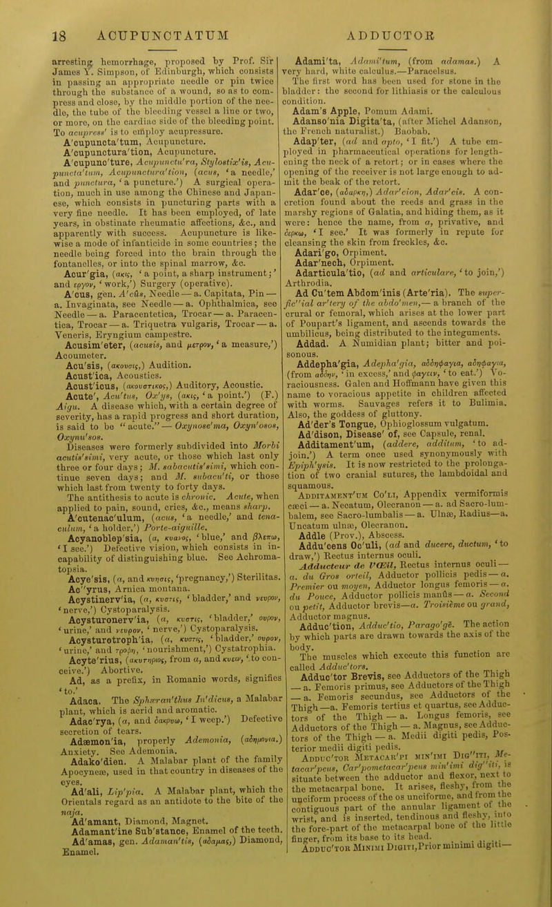 arresting hemorrhage, proposed by Prof. Sir James Y. Simpson, of Edinburgh, which consists in passing an appropriate noodle or pin twice through the substance of a wound, so as to com- press and close, by the middle portion of the nee- dle, the tube of the bleeding vessel a lino or two, or more, on the cardiac side of the bleeding point. To acuprcsn' is to cttiploy acupressure. A'cupuncta'tum, Acupuncture. A'oupunctura'tion, Acupuncture. A'cupuno'ture, Acnpuuctu'ra, StyloBtix'is, Acu- puncta'tiiin, Acupunctnra'tion, (aciis, 'a needle,' and punctura, ' a puncture.') A surgical opera- tion, much in use among the Chinese and Japan- ese, which consists in puncturing parts with a very fine needle. It has been employed, of late years, in obstinate rheumatic affections, &c., and apparently with success. Acupuncture is like- wise a mode of infanticide in some countries ; the needle being forced into the brain through the fontanelles, or into the spinal marrow, &c. Acur'gia, ' a point, a sharp instrument;' and epyov, 'work,') Surgery (operative). A'cus, gen. A'cdn, Needle — a. Capitata, Pin — a. Invaginata, see Needle — a. Ophthalmica, see Needle — a. Paracentetica, Trocar — a. Paracen- tica. Trocar — a. Triquetra vulgaris, Trocar — a. Veneris, Eryngium campcstre. Acusim'eter, {acusia, and fterpw,' a measure/) Acoumeter. Acu'sis, (aKovais,) Audition. Acust'ioa, Acoustics. Acust'icus, (oKovoTiKOi,) Auditory, Acoustic. Acute', Acu'tiis, Ojc'ys, {axt;,' a point.') (F.) Aigu. A disease which, with a certain degree of severity, has a rapid progress and short duration, is said to be  acute. — Oxynose'ma, Oxyn'oaos, Oxynu'soa. Diseases were formerly subdivided into Morhi actUia'aimi, very acute, or those which last only three or four days; M. eabacutia'aimi, which con- tinue seven days; and M. auhacu'ti, or those which last from twenty to forty days. The antithesis to acute is chronic. Acute, when applied to pain, sound, cries, Ac, means aharp, A'cutenac'ulum, (acus, 'a needle/ and tena- culum, 'a holder,') Porte-aiguille. Acyauoblep'sia, («, Kvavoi, 'blue,* and ffXtm), 'I sec.') Defective vision, which consists in in- capability of distinguishing blue. See Achroma- topsia. Acye'sis, («, and Kvvmi, 'pregnancy,') Sterilitas. Ao''yrus, Arnica montana. Acystinerv'ia, (n, ivans, ' bladder/ and vcvpov, 'nerve,') Cystoparalysis. Aoysturonerv'ia, («, kvoth, 'bladder,' ovpov, 'urine,' and vcvpov, ' nerve,') Cystoparalysis. Acysturotroph'ia, (a, Kvcms, 'bladder,' ovpov, ' urine,' and rpopn, ' nourishment,') Cystatrophia. Acyte'rius, (axuTriptos, from a, oadKvav, ' to con- ceive.') Abortive. Ad, as a prefix, in Romanic words, signifies 'to.' Adaca. The Sphxran'tJiua Jn'dicua, a Malabar plant, which is acrid and aromatic. Adac'rya, {a, and ioxpuu,' I weep.') Defective secretion of tears. Adsemon'ia, properly Ademonia, {aSijijnvia.) Anxiety. See Ademonia. Adako'dien. A Malabar plant of the family Apooynete, used in that country in diseases of the eyes. Ad'ali, Lip'pia. A Malabar plant, which the Orientals regard as an antidote to the bite of the naja. Ad'amant, Diamond, Magnet. Adamant'ine Sub'stance, Enamel of the teeth. Ad'amas, gen. Adaman'tia, {aSaimsj) Diamond, Euomel. Adami'ta, Adami'tum, (from adamat.) A very huid, white calculus.—Paracelsus. The first word has been used for stone in the bladder: the second for lithiasis or the calculous condition. Adam's Apple, Pomum Adami. Adanso'nia Digita'ta, (alter Michel Adanson, the French naturalist.) Baobab. Adap'ter, (ad and opto, ' I fit.') A tube em- ployed in pharmaceutical operations for length- ening the neck of a retort; or in cases where the opening of the receiver is not large enough to ad- mit the beak of the retort. Adar'oe, (aiapKt;,) Adar'cion, Adar'cia. A con- cretion found about the reeds and grass in the marshy regions of Galatia, and hiding them, as it were: hence the name, from a, privative, and 6cpKij>, 'I see.' It was formerly in repute for cleansing the skin from freckles, &c. Adari'go, Orpiment, Adar'nech, Orpiment. Adarticula'tio, [ad and articulare, 'to join,') Arthrodia. Ad Cu'tem Abdom'inis (Arte'ria). The auper- ficial ar'tery of the abdo'inen,— a branch of the crural or femoral, which arises at the lower part of Poupart's ligament, and ascends towards the umbilicus, being distributed to the integuments. Addad. A Numidian plant; bitter and poi- sonous. Addepha'gia, Adepha'gia, aibr)ipayia, aliti<payta, (from at&xiv, 'in excess,' and^ayciv, 'to eat.') Vo- raciousness. Galen and Hoffmann have given this name to voracious appetite in children affected with worms. Sauvages refers it to Bulimia. Also, the goddess of gluttony. Ad'der's Tongue, Ophioglossum vulgatum. Ad'dison, Disease' of, see Capsule, renal. Additamenfum, (addere, additum, ' to ad- join.') A term once used synonymously with Epiph'yaia. It is now restricted to the prolonga- tion of two cranial sutures, the lambdoidal and squamous. Additament'tim Co'li, Appendix vermiformis cjcci — a. Necatum, Olecranon — a. ad Sacro-lum- balem, see Sacro-lumbalis — a. Ulnse, Radius—a. Uncatum ulna5, Olecranon. Addle (Prov.), Abscess. Addu'cens Oc'uli, {ad and ducere, ductum, 'to draw,') Rectus internus oculi. A.dducteur de VCEil, Rectus internus oculi — a. du Qros orteil. Adductor pollicis pedis —a. Premier ou moyen. Adductor longus femoris —o. du Pouce, Adductor pollicis manHs —a. Second ou petit, Adductor brevis—a. Troiaiime ou grand, Adductor magnus. Adduc'tion, Adduc'tio, Parago'gS. The action by which parts are drawn towards the axis of the body. The muscles which execute this function are called Adduc'tora. mi.- u Adduc'tor Brevis, see Adductors of the Thigh — a. Femoris primus, see Adductors of the Thigh — a. Femoris secundus, see Adductors of the Thigh —a. Femoris tertius ct quartus, see Adduc- tors of the Thigh —a. Longus femoris, see Adductors of the Thigh — a. Magnus, see Adduc- tors of the Thigh — a. Medii digiti pedis, Pos- terior medii digiti pedis. Adduc'tor Metacau'pi min'imi Digiti, -Me- tacar'peue, Car'povietacar'j-ieus min'imi digUi, \S situate between the adductor and flexor, next to the metacarpal bone. It arises, fleshy, from the unciform process of the os unciforme, and from tne contiguous part of the annular ligament of the wrist, and is inserted, tendinous and fleshy, into the fore-part of the metacarpal bone of the little finger, from its base to its head. _ Adduc'tor Minimi DiGiTi,Prior minimi digiti—