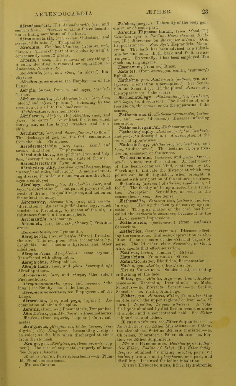 Aerendooar'dia, CP.) Aereudocardie, {aer, and emlucardium.) Presence of air in the endocardi- um or lining membrane of the heart. Aerenterecta'sia, {oe>; evrepov, ' intestine/ and EKTiiffit, ' dilatation.') Tympanites. aire'olum, .^l e'ohis, Chal'cua, (from ««, ' brass.') The sixth part of an obelus by weight, consequently about 2 grains. .ffi'resis, (aipt<ris, 'the removal of any thing. ) A suffix denoting a removal or separation, as Aphveresle, Biivresis, &e. AC'rethmie, [aer, and rt^iws, ' a sieve,') Em- physema. AeretUmopneumotvle, see Emphysema of the Luugs. Aer'gia, {atoyia, from o, and e^yov, 'work.) Torpor. Aerhsematox'ia, (F.) Airhfviatnxie ; {aer, ii/xa, 'blood,' and to^ikov, 'poison.') Poisoning by the reception of air into the bloodvessels. Aerhetnatoxie, Aerhtematoxia. AeriferOUS, Atrifer, (F.) Aerlf^re, {aer, and ferre, ' to carry.') An epithet for tubes which convey air, as the larynx, trachea, and bron- chia. Aeriflux'us, {aer, and flnere, fluxnm, 'to flow.') The discharge of gas, and the fetid emanations from the sick. Flatulence. Aerodermecta'sia, {aer, itti^ta, 'skin,' and tKTaiii, ' dilatation.') Emphysema. Aerodiaph'thora, Aeropbthora, {aer, and hiH- dopa, ' corruption.') A corrupt state of the air. Aeroenterecta'sia, Tympanites. Aerohydrop'athy, Aerohi/dropatM'a,{aer, v^oip, ' water,' and kuM, ' affection.') A mode of treat- ing disease, in which air and water are the ohief agents employed. ' Aerol'ogy, Aernlociia, Aerolof/ice, {aer, and Xoyof, ' a description.') That part of physics which treats of the air, its qualities, uses, and action on the animal economy. Aeroman'cy, Aeromavti'a, {aer, and ixavrcta, ' divination.') An art in judicial astrology, which consists in foretelling, by means of the air, or substances found in the atmosphere. Aeromanti'a, Aeromancy. Aerom'eli, {aer, and ficXi, 'honey,') Fraxiuus ornus. Acroperitonie, see Tympanites. Aerophobia, («e)-, and ^o/3os,'fear.') Dread of the air. This symptom often accompanies hy- drophobia, and sometimes hysteria and other affections. Aeropholj'ious, Aeroph'ohua; same etymon. One affected with aerophobia, Aeropli'obus, Aerophobicus. Aeroph'thora, {aer, and (piopa, 'corruption,') Aerodiaphthora. Aeropleurie, {aer, and TrXsupov, 'the side,') Pneumothorax. • Aeropneutrumasic, {aer, and TrvEujuaiv, ' the lung,') see Emphysema of the Lungs. Aerojmeumoneetasie, see Emphysema of the Lungs. Aerora'cMa, {ner, and jxtxts, 'spine.') Ac- cumulation of air in the spine. Aero'sis, (from aer,) Pneumatosis, Tympanites. Aerotho'rax, gen.yleVo/Ao/-fi'c/8,Pneumothorax. ^ru'ca, (from a:s,a:rie, 'copper,') Cupri sub- acctas. .Slru'ginous, yErtif/ino'sua, Tu'den, {m-ugo, 'ver- digris.') (F.) J^niginenx. Resembling verdigris in color; as the bile when discharged at times from the stomach, ^ru'gO, gen. JEru'qbiia, los, (from ma, mria, 'cop- per.') 'The rust of any metal, properly of brass. See Cupri subacetas. iEiiu'oo Fer'hi, Ferri subcarbonas — sd, Plum- bi, Plumbi subcarbonas. .ffis, see Cuprum. JEs'ohoS, {aiaxos.) Deformity of the body gen- erally, or of some part, JEs'culus Hippocas'tainim, {eaca. Mood, [fj) Casta'uea equi'na, Pavi'nu, Horse-chestnut, JJnck- (F.) Marronier ou Marrovier d'/iide. Ord. HippocastanwB. Sex. Sijat. Hcptandria Mono- trynia. The bark has been advised as a substi- tute for cinchona. Both bark and fruit are as- tringent. Externally, it has been employed, like cinchona, in gangrene. ^sec'avum, (from w»,) Brass. ^ .ffista'tes, (from aatas, gen. sealatia, ' summer,) Ephelides. .ffistlie'ma, gen. JSatJie'matie, {aiadrina, gen. aia- BrifiaTos, 'a sensation, a perception.') See Sensa- tion and Sensibility. In the plural, uEithe'mata, the apparatuses of the senses, .ffisthematol'Ogy, ^sthematologia, {mathema, and Aoyuj, ' a discourse.') The doctrine of, or a treatise on,, the senses, or on the apparatus of the senses. .ffistiieinatoiiu'si, JEethematorqanonu'ai, {icathe- ma, and vovaoi, 'diseases.') Diseases afl'ecting sensation, .ffisthematorganu'si, iEsthematonusi. ^Sthesiog'rapliy, jEsthesiogra'phia, {a'stheais, and ypa^t,, ' a description.') A description of the sensorial apparatuses. .ffisthesiol'Ogy, ^stheaiologia, {sestheais, and Aoyos, ' a discourse.') The doctrine of, or a trea- tise on, sensation or the senses. jEsthesiom'eter, {aatlieais, and utrpov, 'meas- ure.') A measurer of sensation. An instrument of the beam-compass kind, contrived by Dr. Sieveking to indicate the distance at which two points can be distinguished, when brought in contact with any portion of the cutaneous surface. .Esthe'sis, (aitrSijffif,) Aisthe'aia, {aiaSavOfini, 'I feel.') The faculty of being affected by a sensa- tion. Perception. Sensibility, as well as the senses themselves. See Sense. ^StheSOd'ic, ^sthesodHcva, {icstJieata, and hSoi, 'a way.') Having the faculty of conveying sen- sation. The gray matter of the cord has been called the ncathesodlc substance, because it is the path of sensory impressions. .ffisthete'rion, {ataStjTtipiov,) (from ecstheaia.) Sensorium. .Ssthet'ica, (same etymon.) Diseases affect- ing the sensations. Dullness, depravation or abo- lition of one or more of the e:xternal organs of sense. The 2d order, class Neurotica, of Good. Also, agents that effect sensation, .ffisti'vus, {sestaa, ' summer,') Estival. .ffistua'rium, (from iratits.) Stove, ^stua'tio, Ardor, Ebullition, Fermentation, .ffist'us, gen. ^at'tia, (' heat,') Ardor. .^st'us Volat'icus. Sudden heat, scorching or flushing of the face. ^'tas, gen. yEta'tis, Age — sc. Bona, Adoles-' cence — as. Decrepita, Decrepitude—de. Mala, Senectus — as. Provecta, Senectus — a;. Senilis, Seneetus — 33. Virilis, Adult age. J&'thev, gen. j^E'thcris, E'ther, (from ai^i^p, 'the subtile air of the upper regions.' or from aiSw, ' I burn.') Naph'lha, Li'quor athe'rens. A vola- tile liquor obtained by distillation from a mixture of alcohol and a concentrated acid. See .ffither sulphuricus, and Ether. iS'THER Ack'ticds, see ^^ther Sulphuricus — £e. Anccstheticus, sec ^ther Muriaticus— a>. Cblora- tus alcoholicus, Spiritus .3<;thcris muriatici — ce. Chloricus, Chloroform; Ether, chloric — a). For- tior. see jEthor Sulphuricus. jSI'ther Hydhiod'icus, Hydriod'ic^or lodhy'- dric E'ther, I'odlde of Ethyl, (F.) Ether iodhy- drique: obtained by mixing alcohol, parts v.; iodine, parts x.; and phosphorus, one part, and distilling. It is used for iodine inhalation. iE'i uKR IlYDnoBuo'Micus, Ethcr, Ilydrobromio.