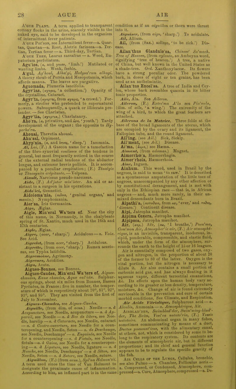 A'auB Plant. A term applied to transparent cottony flocks in tlie urine, scarcely visible to the naked eye, said to bo developed in the organism of intermittent fever patients. A'gue Poi'son, see Intermittent fever—a. Quar- tan, Quartan—a. Hoot, Alotris farinosa—a. Ter- tian, Tertian fever — a. Third-day, Tertian. A'gue True, Laurus sassafras — a. Weed, Eu- patorium perfoliatum. Agu'ios, (tt, and yviov, 'limb.') Mutilated or wanting limbs. Weak, feeble. A'gul, Ai/houl, Alha'gi, Hcdyaa'rum alhagi. A thorny shrub of Persia and Mesopotamia, which affords manna. The leaves are purgative. Aguomada, Plumeria lanoifolia. Agyr'ias, («yupts, ' a collection.') Opacity of the crystalline. Cataract. Agyr'ta, {ayajtrtK, from ayvpii, ' a crowd.') For- merly, a stroller who pretended to supernatural powers. Subsequently, a quack or illiterate pre- tender. — See Charlatan. Agyr'tia, [ayvpria,) Charlatanry. Aho'rai {a, privative, and i)pa, ' youth.') Tardy development of the organs: the opposite to Hy- 2}erho'ra. Ahouai, Thevetia ahouai. Ahu'sal, Orpiment. Ahyp'nia, (a, and virm, ' sleep.') Insomnia. AX, Lai, (F.) A Gascon name for a tumefaction of the fibro-synovial coulisses of the tendons in general, but most frequently noticed in the course of the external radial tendons of the abductor longus, and extensor brevis pollicis. It is accom- panied by a peculiar crepitation; (F.) Tinalgie or Tenosynile eripitante. — Velpeau. A.iaiUt, Narcissus pseudo-narcissus. Aide, (F.) Ad'Jittor min'ister. An aid or as- sistant to a surgeon in his operations. Ajido'ici, Gennetici. Aidoioma'nia, {aiioia, 'genital organs,' and mania.) Nymphomania. Aier'sa, Iris Germanica. Aige, Jigias. Aigle, Min'eral Wa'ters of. Near the city of this name, in Normandy, is the chalybeate spring of St. Xantiu, much used in the 16th and 17th centuries. A.igle, J3gias. JLigre, {acer, 'sharp'.') Acidulous — a. Voix. See Acid. Aigrelet, (from acer, ' sharp.') Acidulous. A-igrette, (from acer, 'sharp.') Rumex acesto- BU8, see Typha latifolia. Ajigretnoine, Agrimony. Aigreurs, Acidities. Aigu, Acute. Aigues-Bonnes, see Bonnes. Aigues-Caudes, Min'eral Wa'ters of, Aigues- ohaudes, Eanx chaudes, Aqux cal'idie. Sulphur- ous springs, about six miles from Bonnes, Basses Pyrenees, in France: five in number, the temper- ature of which is respectively about 70°, 81°, 92°, 93°, and 95°. They are visited from the first of July to November. Aigues-Chaudes, see Aiguea-Oaudee. Aiguille, (from dim. of acua.) Needle—a. d Acupuncture, see Needle, acupuncture — a. d Ai^- pareil, see Needle — a. d Bee de litvre, see Nee- dle, harelip — a. d Oataracte, see Needle, cataract — a. d Coittre-ouverture, see Needle for a eoun- teropening, and Needle, Seton — a. de Deachamps, see Needle, Deschamps' — a. Engainee, see Needle for a counteropening — a. d FIstule, see Needle, fistula—a. d Gaiiie, see Needle for a counteropen- ing— a. d Ligature, see Needle, ligature— a. d Manche, see Needle, Deachamps' — ad SSton, see Needle, Seton — a. d Suture, see Needle, suture. AiguUlon, (F.) (from acua.), Spi'iia Helmon'tii. A term used since the time of Van ITelmont to designate the proximate cause of inflammation. According to him, an inflamed part is in the same condition as if an aiguillon or thorn were thrust into it. Aiguiaer, {trom aigu, ' s\\a.r^.') To acidulate. Ail, Allium. Ail, (from (Sax.) aiilian, ' to be sick.') Dis- ease. Ailan'thus Glandulo'sa, Cliineae' Su'mach, Tree of Heaven, (from aylanto, an Amboyna word, signifying ' tree of heaven.'; A tree, a native of China, but well known in the United States as a shade-tree. Ord. Xanthoxylacese. Its flowers have a strong peculiar odor. The powdered bark, in doses of eight or ten grains, has been used as an anthelmintic. Ailan'tus Excel'sa. A tree of India and Cey- lon, whose bark resembles quassia in its bitter tonic properties. Aile, Ala. See Aileron. Aileron, (F.) Extre'ma A'la seu Pin'nula, (dim. of aile, ' a wing.') The extremity of the wing of a bird, to which the great feathers are attached. Ailerons de la Matrice. Three folds at the base of the broad ligaments of the uterus, which are occupied by the ovary and its ligament, the Fallopian tube, and the round ligament. Ail'ing, (see Ail.) Sick, Sickly. Ail'ment, (see Ail.) Disease. Ai'ma, {it/ia,) see Haema. . Aimant, (from adamas.) Magnet, Aimorrlioe'a, Haemorrhagia. Aimor'rhois, Hsemorrhois. Aine, Inguen. Ainhum. This word, used in Brazil by the negroes, is said to mean ' to saw.' It is described as a spontaneous amputation of the little toes of negroes, unaccompanied by any other affection or by constitutional derangement, and is met with only in the Ethiopian race — that is, in African negroes — and, much more rarely, in their un- mixed descendants born in Brazil. Aipathi'a, {acma&ua, from aei,' ever,' and to^oj, ' disease.') Continent disease. Aipi, Jatropha manihot. Aipima Coxera, Jatropha manihot. Aipipooa, Jatropha manihot. Air, {arip,) Aer, (au, ' I breathe,') Pneu'ma, Com'mon Air, Atmospher'ic air, (F.) Air atmosphe- rique, is an invisible, transparent, inodorous, in- sipid, ponderable, compressible, and elastic fluid, which, under the form of the atmosphere, sur- rounds the earth to the height of 15 or 16 leagues. Air is essentially composed of two gases, oxy- gen and nitrogen, in the proportion of about 20 of the former to 80 of the latter. Oxygen is the vital portion, but the nitrogen is necessary to dilute it. Air also contains a small portion of carbonic acid gas, and has always floating in it aqueous vapor, different terrestrial emanations, <fec. Its effects upon the human body vary ac- cording to its greater or less density, temper.ature, moisture, <fce. Change of air is found extremely serviceable in the prevention and cure of certain morbid conditions. See Climate, and Eespiration. Air Acide Vitriolique, Sulphurous acid — a. Alcalin, Ammonia — a. Atmospherique, Air. Airblad'deii, Swimblad'der, Swim'wing-blad'- der. The Swim, Vesi'ca natato'ria, (F.) Vessie natatoire. An abdominal organ in many fishes, sometimes communicating by means of a duct, Ductus pneumat'icua, with the alimentary canal, at others, not, which is considered by some to be- long to the respiratory system. Its contents are the elements of atmospheric air, but in different proportions; and its chief and general function appears to be to regulate the specific gravity of the fish. Am Cells of the Lungs, Cellules, bronchic, see also Pulmo —a. Chamber, Folliculus acris — a. Compressed, or Condensed, Atmosphere, com- pressed—a. Cure, Atmosphere, compressed—a. De-