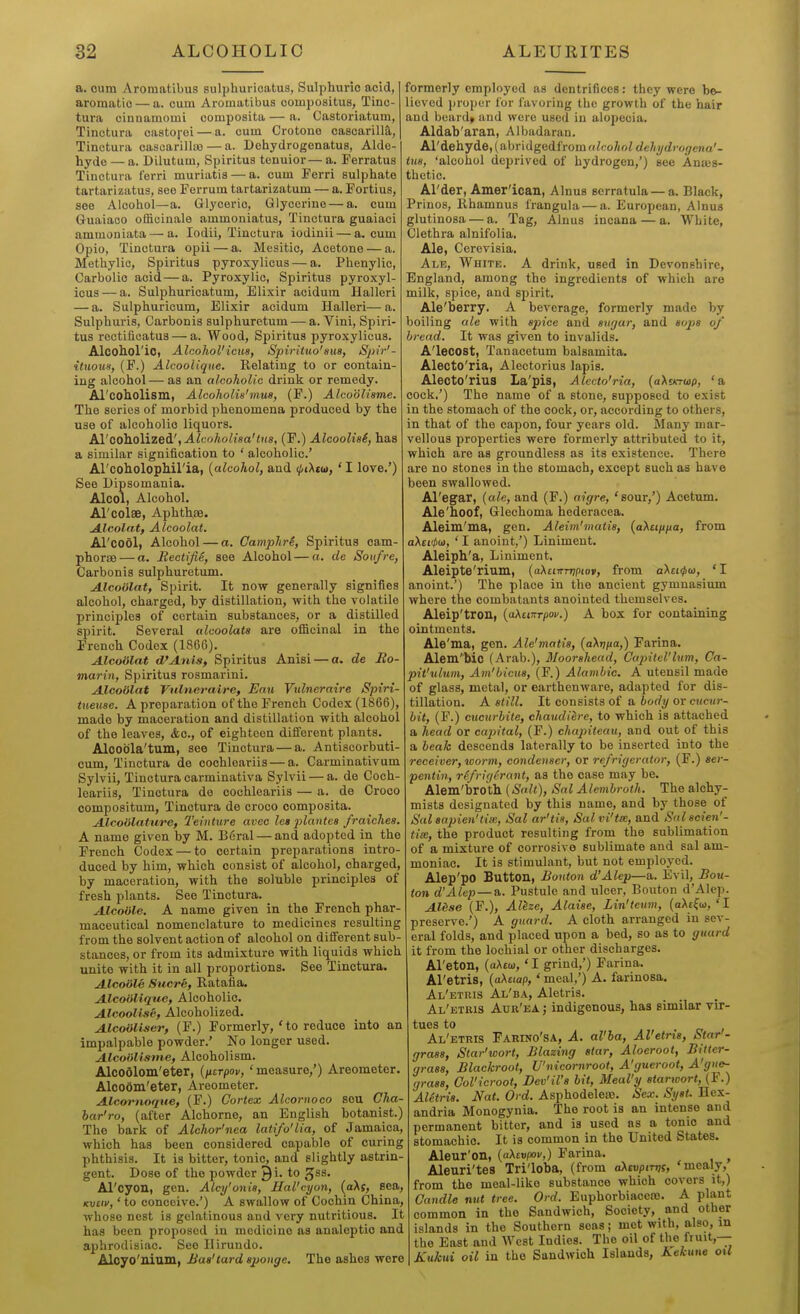 a. cum Aroraatibus sulphuricatus, Sulphuric acid, aromatic — a. cum Aromatibus compositus, Tinc- tura cinnamomi composita — a. Castoriatum, Tinctura castoj-oi — a. cum Crotono casoarilia,, Tinctura cascarillaa — a. Dehydrogenatus, Alde- hyde — a. Dilutum, Spiritus tenuior— a. Ferratus Tinctura ferri muriatis — a. cum Ferri sulphate tartarizatus, see Ferrum tartarizatum — a. Fortius, see Alcohol—a. Glyceric, Glycerine — a. cum Guaiaoo officinale ammoniatus, Tinctura guaiaci ammoniata — a. lodii, Tinctura iodinii — a. cum Opio, Tinctura opii — a. Mesitio, Acetone — a. Methylic, Spiritus pyroxylicus — a. Phenylic, Carbolic acid — a. Pyroxylic, Spiritus pyroxyl- icus— a. Sulphuricatum, Elixir acidum llalleri — a. Sulphuricum, Elixir acidum Halleri— a. Sulphuris, Carbonis sulphurctum — a. Vini, Spiri- tus rectiticatus — a. Wood, Spiritus pyroxylicus. Alcohorio, Alcohol'icm, Spiriiuo'sus, Spir'~ ituom, (F.) Alcooiique. Relating to or contain- ing alcohol— as an alcoholic drinlc or remedy. Al'coholisin, Alcoholis'mm, (F.) Alcoolisme. The scries of morbid phenomena produced by the use of alcoholic liquors. AVooholizei', Alcoholisa'tits, (F.) Alcoolis6, has a similar signification to ' alcoholic' ArcoholopMl'ia, {alcohol, and <pi\tia,' I love.') See Dipsomania. Alcoi, Alcohol. Al'colse, Aphthae. Alcolat) Alcoolat. Al'cool, Alcohol — a. Camphre, Spiritus cam- phorae — a. Bectifie, see Alcohol — a. de Soufre, Carbonis sulphuretum. Alcoolat, Spirit. It now generally signifies alcohol, charged, by distillation, with the volatile principles of certain substances, or a distilled spirit. Several alcoolats are officinal in the French Codex (1866). Alcoiilat d'Awis, Spiritus Anisi — a. de Ro- marin, Spiritus rosmarini. Alcoiilat Vulneraire, Eau Yulneraire Spiri- tueuse. A preparation of the French Codex (1866), made by maceration and distillation with alcohol of the leaves, &c., of eighteen different plants. Aloobla'tum, see Tinctura — a. Antiscorbuti- cum, Tinctura de cochleariis — a. Carminativum Sylvii, Tinctura carminativa Sylvii — a. de Coch- leariis, Tinctura do cochleariis — a. de Croco compositum, Tinctura de croco composita. Alcoiilature, Teinture avec les plantea fraiches. A name given by M. B6ral — and adopted in the French Codex — to certain preparations intro- duced by him, which consist of alcohol, charged, by maceration, with the soluble principles of fresh plants. See Tinctura. Alcoiile. A name given in the French phar- maceutical nomenclature to medicines resulting from the solvent action of alcohol on different sub- stances, or from its admixture with liquids which unite with it in all proportions. See Tinctura. Alcoiile Suerk, Ratafia. Alcoiiliquc, Alcoholic. Alcoolise, Alcoholized. Alcoiiliser, (F.) Formerly,'to reduce into an impalpable powder.' No longer used. Alcoiili^me, Alcoholism. Alcoolom'eter, {iicrpov, 'measure,') Areometer. Alcodm'eter, Areometer. Alcwrtioque, (F.) Cortex Alcornoco sou Cha- bar'ro, (after Alchorne, an English botanist.) The bark of Alchor'nea latifo'lia, of Jamaica, which has been considered capaljle of curing phthisis. It is bitter, tonic, and slightly astrin- gent. Dose of the powder Qi. to gss. Al'cyon, gen. Alcy'onia, Hal'cyon, (aXs, sea, <cu£ii',' to conceive.') A swallow of Cochin China, whose nest is gelatinous and very nutritious. It has been proposed in medicine as analeptic and aphrodisiac. See Ilirundo. Alcyo'nium, Baa'tard sponge. The ashes wore formerly employed as dentrificcs: they were be- lieved proper for favoring the growth of the hair and beard> and were used in alopecia. Aldab'aran, Albadaran. M'dehyie,(a,hr\dgGdfrom(ilcohnld€}iydrorfena'- ius, 'alcohol deprived of hydrogen,') see Anaes- thetic. Al'der, Amer'ican, Alnus serratula —a. Black, Prinos, Rhamnus frangula — a. European, Alnus glutinosa — a. Tag, Alnus incana — a. White, Clethra alnifolia. Ale, Cerevisia. Alb, White. A drink, used in Devonshire, England, among the ingredients of which are milk, spice, and spirit. Ale'berry. A beverage, formerly made by boiling ale with spice and sugar, and sojis of bread. It was given to invalids. A'lecost, Tanacetum balsamita. Alecto'ria, Alectorius lapis. Alecto'rius La'pis, Alecto'ria, (a^Ein-aip, 'a cock,') The name of a stone, supposed to exist in the stomach of the cock, or, according to others, in that of the capon, four years old. Many mar- vellous properties were formerly attributed to it, which are as groundless as its existence. There are no stones in the stomach, except such as have been swallowed. Al'egar, (ale, and (F.) aigre, 'sour,') Acetum. Ale'hoof, Gleehoma hederacea. Aleim'iua, gen. Aleim'matis, [aXuitjia, from a\ti<t)u>, ' I anoint,') Liniment. Aleiph'a, Liniment. Aleipte'rium, {oKuinriptov, from a\u<)>iii, 'I anoint.') The place in the ancient gymnasium where the combatants anointed themselves. Aleip'tron, (aXuirTpov.) A box for containing ointments. Ale'ma, gen. Ale'matis, (0X17/10,) Farina. Alem'bic (Arab.), Moorshead, Capitel'him, Ca- jnt'ulum, Am'bicus, (F.) Alambic. A utensil made of glass, metal, or earthenware, adapted for dis- tillation. A still. It consists of a body or cnciir- bit, (F.) cucurhite, cJiaudiere, to which is attached a head or capital, (F.) chajnteau, and out of this a beaJe descends laterally to be inserted into the receiver, worm, condenser, or refrigerator, (F.) ser- pentin, rffrigirant, as the case may be. Alem'broth [Salt), Sal Alembroth. The alchy- mists designated by this name, and by those of Sal sapien'tiiB, Sal ar'tis, Salvi'tm, and Snlscien'- tix, the product resulting from the sublimation of a mixture of corrosive sublimate and sal am- moniac. It is stimulant, but not employed. Alep'po Button, Bouton d'Alep—a. Evil, Bou- ton d'Alep—a. Pustule and ulcer, Bouton d'Alep. Al6se (P.), Alize, Alaise, Lin'teum, [aXt^ui, ' I preserve. ) A guard. A cloth arranged in sev- eral folds, and placed upon a bed, so as to guard it from the lochial or other discharges. Areton, (oAto),' I grind,') Farina. Al'etris, {aXetap,' meal,') A. farinosa. Al'etris Al'ba, Aletris. Al'etris Aur'eaj indigenous, has similar vir- tues to Al'etris Fakino'sa, A. al'ba, Al'etns, Star - grass, Star'wort, Blazing star, Aloeroot, Bitter- grass, Blackroot, U'nicornroot, A'gueroot, A'gne- grasa, Ool'icroot, Dev'il's bit, Meal'y starioort, (F.) AUtris. Nat. Ord. Asphodelea). Sex. Syst. Hex- andria Monogynia. The root is an intense and permanent bitter, and is used ns a tonic and stomachic. It is common in the United States. Aleur'on, {aXtvpov,) Farina. ^ Aleuri'tes Tri'loba, (from aKmpirrn, 'mealy, from the meal-like substance which covers it,) Candle nut tree. Ord. Euphorbiacene. A phant common in the Sandwich, Society, and other islands in the Southern seas; met with, also, in the East and West Indies. The oil of the fruit,— A'livfcut oil in the Sandwich Islands, Aekune oM