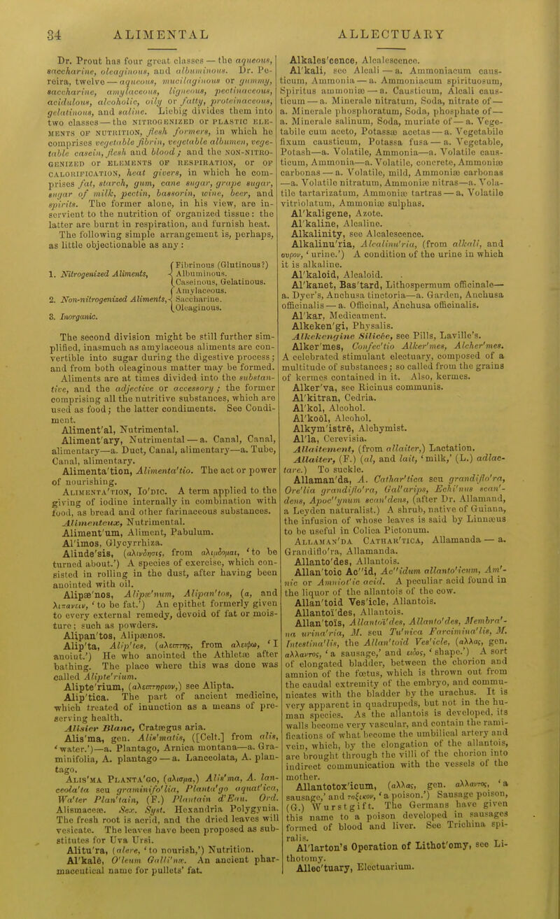 Dr. Prout has four great cliisscs — tbe aqueoun, anccharine, olcayinoiis, and ulbuiinHOKa. Dr. Po- reira, twelve — aqueous, viucilngiuoua or yidiimy, Baccharine, amylaceous, liguetnu, ]}ectinaceous, acidulous, alcoholic, oily or fatty, proti:inaceoua, gelatinous, and saline. Licbig divides them into two classes — the nituogenized or plastic ele- ments OP NUTiuTiON, flesh formers, in which he comprises vegetable fibrin, vegetable albumen, vege- table casein, flesh and blood; and the non-nitro- GENIZED or ELEMENTS OP RESPIRATION, Or OF CALORIFICATION, heat givers, in which he com- prises fat, starch, gum, cane sugar, grape sugar, sugar of milk, pectin, baasorin, wine, beer, and spirits. The former alone, in his view, are in- scrvient to the nutrition of organized tissue: the latter are burnt in respiration, and furnish heat. The following simple arrangement is, perhaps, as little objectionable as any : <■ Fibrinous (Glutinous?) 1. Nilrogenized Aliments, < Albuminous. (Caseiiious, Gelatinous, j Amylaceous. 2. I^onrtiitrogenized AKments,< Saccharine. I, Oleaginous. 3. Inorganic. The second division might be still further sim- plified, inasmuch as amylaceous aliments are con- vertible into sugar during the digestive process ; and from both oleaginous matter may be formed. Aliments are at times divided into the substan- tive, and the adjective or accessory; the former comprising all the nutritive substances, which are used as food; the latter condiments. See Condi- ment. Aliment'al, Nutrimental. Aliment'ary, Nutrimental — a. Canal, Canal, alimentary—a. Duct, Canal, alimentary—a. Tube, Canal, alimentary. Alimenta'tion, Alimenta'tio. The act or power of nourishing. Alimenta'tion, Io'dic. A term applied to the giving of iodine internally in combination with food, as bread and olher farinaceous substances. AJimcHteuoD, Nutrimental. Aliraent'um, Aliment, Pabulum. Al'imos, Glycyrrhiza. Alinde'sis, (aAiv^iymf, from aXtjiioiiai, 'to be turned about.') A species of exercise, which con- sisted in rolling in the dust, after having been anointed with oil. Alipas'nos, Alipw'nwn, Alipan'tns, (a, and 'to be fat.') An epithet formerly given to every external remedy, devoid of fat or mois- ture ; such as powders. AUpan'tos, AlipsBnos. Alip'ta, Alip'tes, (aXscTrrrji, from aXeutxa, ' I anoint') He who anointed the Athleta3 after bathing. The place where this was done was called Alipte'rium. Alipte'rium, (aXsnrrripiov,) see Alipta. Alip'tica. The part of ancient medicine, ■which treated of inunction as a means of pre- aerving health. AlLiler Itlanc, Crataegus aria. Alis'ma, gen. Alis'matis, ([Celt.] from alis, 'wat^r.')—a. Plantago, Arnica montana—a. Gra- minifolia, A. plantago — a. Lanceolata, A. plan- tago. Alis'ma Planta'go, {aXutfia,) Alis'ma, A. lan- ceola'ta seu graminifo'lia, Planta'go aquat'ica, Wa'ter Plan'tain, (F.) Plantain d'Eaii. Ord. Alismaceaj. Sex. Syst. Hexandria Polygynia. The fresh root is acrid, and the dried leaves will vesicate. The leaves have been proposed as sub- stitutes for Uva Ursi. Alitu'ra, (alere, 'to nourish,') Nutrition. Al'kale, O'leun GaUi'nre. An ancient phar- maceutical name for pullets' fat. Alkales'cence, Alcalescence. Al'kali, sec Aleali—a. Ammoniacum caus- ticuni, Ammonia — a. Ammoniacum spirituosum, Spiritus amuiouiaj — a. Causticum, Aleali caus- ticuin — a. Mineralo nitratum, Soda, nitrate of— a. Minerale phosphoratum. Soda, phosphate of— a. Minerale salinum. Soda, muriate of—a. Vege- tabile cum aceto, Potassae acctas — a. Vegetabilo fixum causticum, Potassa fusa—a. Vegetable, Potash—a. Volatile, Ammonia—a. Volatile caus- ticum, Ammonia—a. Volatile, concrete, Ammoniaj carbonas — a. Volatile, mild, Ammonia} carbonas —a. Volatile nitratum, Ammonia; nitras—a. Vola- tile tartarizatum, Ammoniic tartras — a. Volatile vitriolatum. Ammonia) sulphas. Al'kaligene, Azote. Al'kaline, Alcaline. Alkalinity, see Alcalescence. Alkalinu'ria, Alcalinu'ria, (from alkali, and ovpoi/,' urine.') A condition of the urine in which it is alkaline. Arkaloid, Alcaloid. Al'kanet, Bas'tard, Lithospermum oflBcinale— a. Dyer's, Anchusa tinctoria—a. Garden, Anchusa officinalis — a. Officinal, Anchusa officinalis. Al'kar, Medicament. Alkeken'gi, Physalis. Alhehenr/ine Silic6e, see Pills, Laville's. Alker'mes, Confec'tio Alker'mes, Alcher'niea. A celebrated stimulant electuary, composed of a multitude of substances; so called from the grains of kcrmes contained in it. Also, kermes. Alker'va, see Ricinus communis. Al'kitran, Cedria. Arkol, Alcohol. Al'kool, Alcohol. Alkym'istre, Alchymist. Al'la, Cerevisia. Allaitenient, (from allaitcr,) Lactation, Allalter, (F.) {al, and lait, 'milk,' (L.) adlac- tare.) To suckle. AUaman'da, A. Oathar'tioa seu grandiflo'ra, Ore'lia grandiflo'ra, Gal'aripa, Eehi'nus scan'- dena, Apoeynum scrin'dena, (after Dr. Allamand, a Leyden naturalist.) A shrub, native of Guiana, the infusion of whose leaves is said by Linnaus to be useful in Colica Pictonum. Allaman'da Cathar'tica, AUamanda — a. Grandiflo'ra, AUamanda. Allanto'des, Allantois. AUan'toio Aoid, Ac{dum allanto'icnm, Am^- nic or Amniot'ic acid. A peculiar acid found in the liquor of the allantois of the cow. Allan'toid Ves'icle, Allantois. AUantoi'des, Allantois. Allan'toiS, AllantnVdea, Allanto'des, Membra'- na urina'ria, 31. seu Tu'nica Farcimiua'lis, M. Tntestina'lis, the Allan'toid Ves'icle, {aXKa^, gen. aWavTOi, 'a sausage,' and £i(!of, 'shape.') A sort of elongated bladder, between the chorion and amnion of the foetus, which is thrown out from the caudal extremity of the embryo, and commu- nicates with the bladder by the urachus. It is very apparent in quadrupeds, but not in the hu- man species. As the allantois is developed, its walls become very vascular, and contain the rami- fications of what become the umbilical artery and vein, which, by the elongation of the allantois, are brought through the villi of the chorion into indirect communication with the vessels of the mother. AllantotOX'icum, (aXXa?, gen. aXAarrOj, a sausage,' and m^iMv,' a poison.') Sausage poison, (G.) Wurstgift. The Germans have given this name to a poison developed in sausages formed of blood and liver. See Trichina spi- ralis. T . Al'larton's Operation of Lithot'omy, see Li- thotomy. Allec'tuary, Electuarium.
