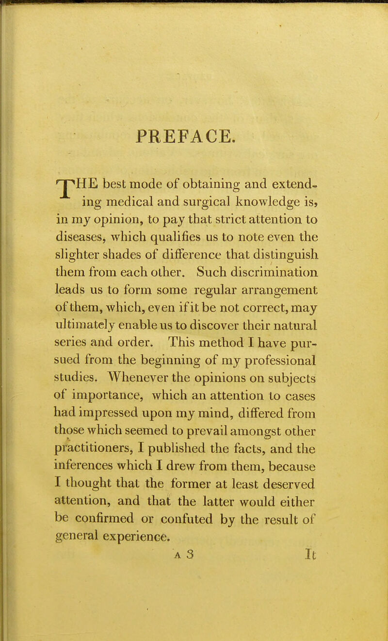 PREFACE. HE best mode of obtainins: and extend* ing medical and surgical knowledge is, in my opinion, to pay that strict attention to diseases, which qualifies us to note even the slighter shades of difference that distinguish them from each other. Such discrimination leads us to form some regular arrangement of them, which, even if it be not correct, may ultimately enable us to discover their natural series and order. This method I have pur- sued from the beginning of my professional studies. Whenever the opinions on subjects of importance, which an attention to cases had impressed upon my mind, differed from those which seemed to prevail amongst other practitioners, I published the facts, and the inferences which I drew from them, because I thought that the former at least deserved attention, and that the latter would either be confirmed or confuted by the result of general experience.