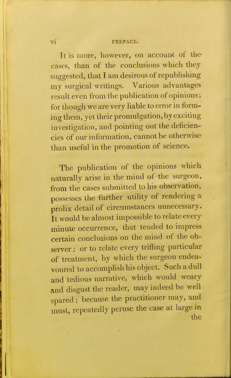 It is more, however, on accour>t of the cases, than of the conclusions which they suggested, that I am desirous of republishing my surgical writings. Various advantages result even from the publication of opinions; for though we are very liable to error in form- ing them, yet their promulgation, by exciting investigation, and pointing out the deficien- cies of our information, cannot be otherwise than useful in the promotion of science. The publication of the opinions which naturally arise in the mind of the surgeon, from the cases submitted to his observation, possesses the further utility of rendering a prolix detail of circumstances unnecessary. It would be almost impossible to relate every minute occurrence, that tended to impress certain conclusions on the mind of the ob- server ; or to relate every trifling particular of treatment, by which the surgeon endea- voured to accomphsh his object. Such a dull and tedious narrative, which would weary and disgust the reader, may indeed be well spared; because the practitioner may, and must, repeatedly peruse the case at large in