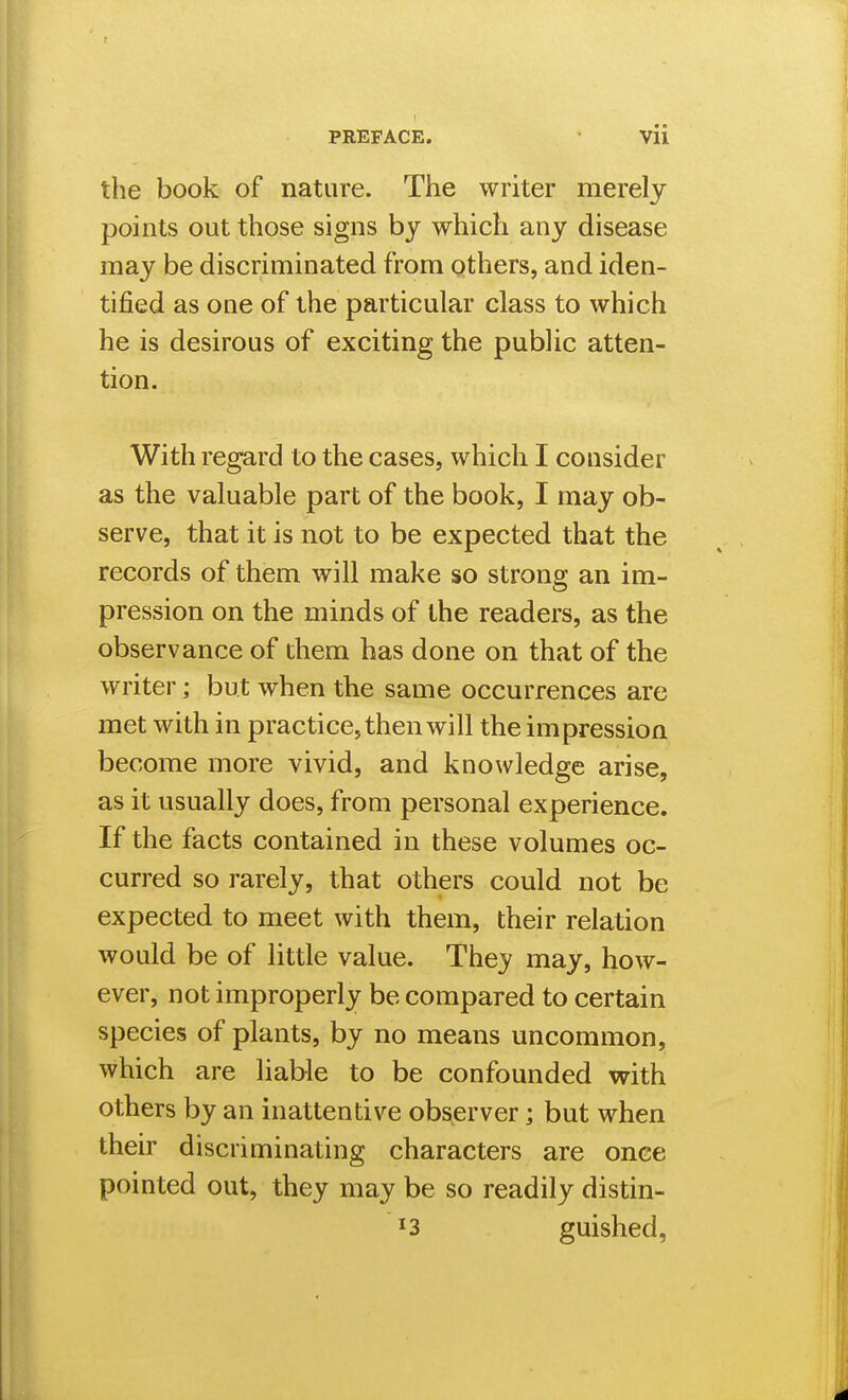 the book of nature. The writer merely points out those signs by which any disease may be discriminated from others, and iden- tified as one of the particular class to which he is desirous of exciting the public atten- tion. With regard to the cases, which I consider as the valuable part of the book, I may ob- serve, that it is not to be expected that the records of them will make so strong an im- pression on the minds of the readers, as the observance of them has done on that of the writer; but when the same occurrences are met with in practice, then will the impression become more vivid, and knowledge arise, as it usually does, from personal experience. If the facts contained in these volumes oc- curred so rarely, that others could not be expected to meet with them, their relation would be of little value. They may, how- ever, not improperly be compared to certain species of plants, by no means uncommon, which are liable to be confounded with others by an inattentive observer; but when their discriminating characters are once pointed out, they may be so readily distin- '3 guished,