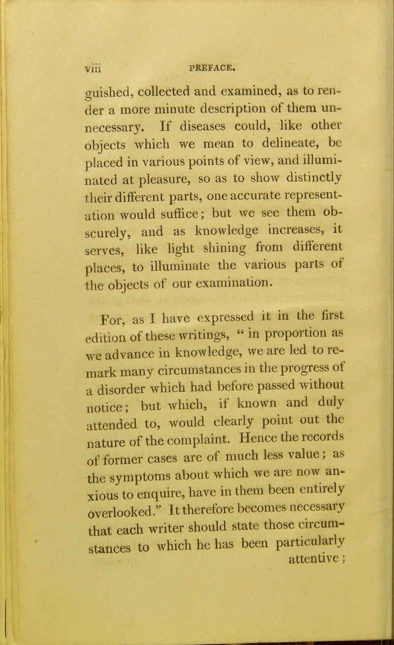 guished, collected and examined, as to ren- der a more minute description of them un- necessary. If diseases could, like other objects which we mean to delineate, be placed in various points of view, and illumi- nated at pleasure, so as to show distinctly their different parts, one accurate represent- ation would suffice; but we see them ob- scurely, and as knowledge increases, it serves, like hght shining from different places, to illuminate the various parts of the objects of our examination. For, as I have expressed it in the first edition of these writings,  in proportion as we advance in knowledge, we are led to re- mark many circumstances in the progress of a disorder which had before passed without notice; but which, if known and duly attended to, would clearly point out the nature of the complaint. Hence the records of former cases are of much less value; as the symptoms about which we are now an- xious to enquire, have in them been entirely overlooked. It therefore becomes necessary that each writer should state those circum- stances to which he has been particularly attentive;