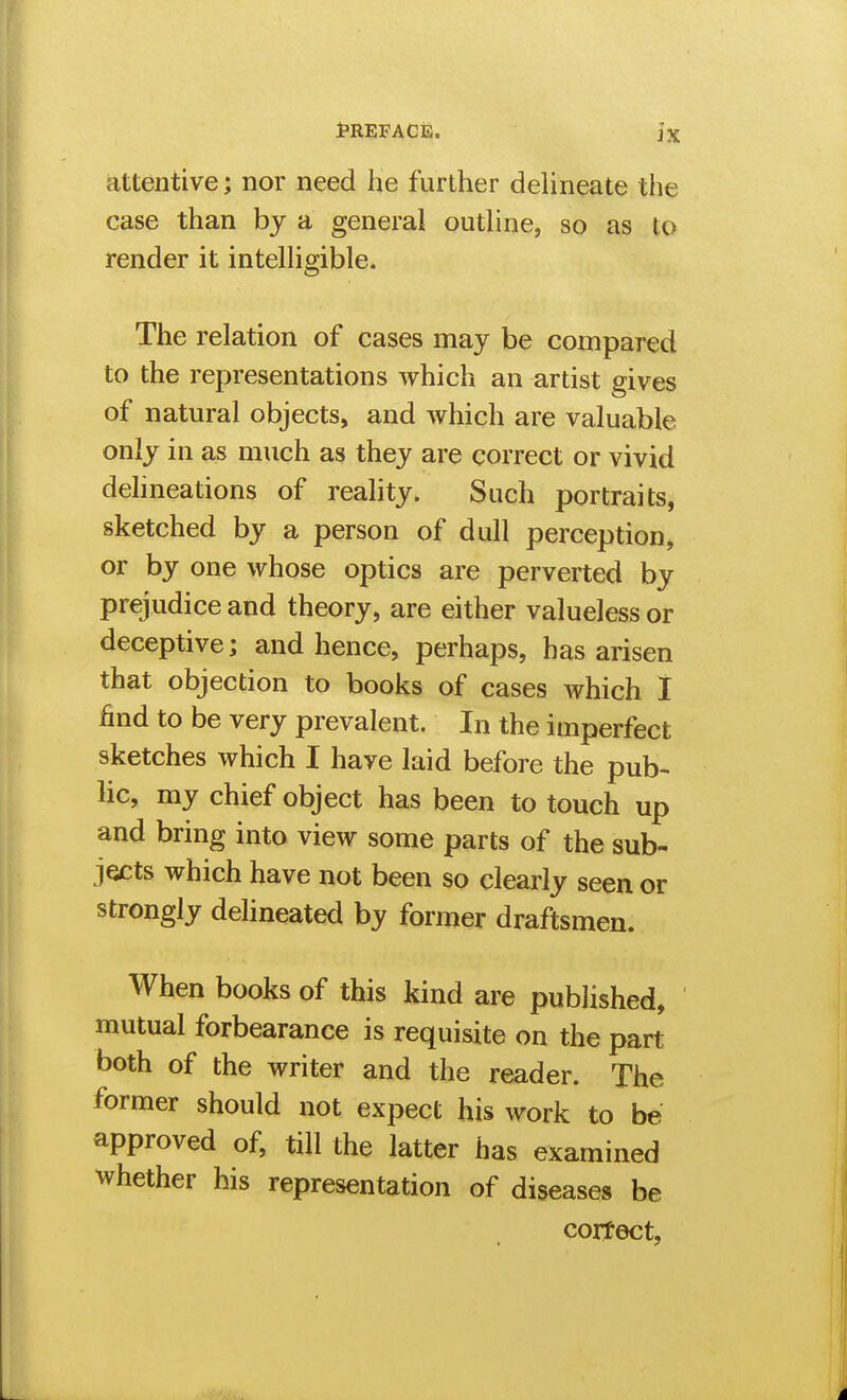 attentive; nor need he further deUneate the case than bj a general outhne, so as to render it intelhgible. The relation of cases may be compared to the representations which an artist gives of natural objects, and which are valuable only in as much as they are correct or vivid delineations of reality. Such portraits, sketched by a person of dull perception, or by one whose optics are perverted by prejudice and theory, are either valueless or deceptive; and hence, perhaps, has arisen that objection to books of cases which I find to be very prevalent. In the imperfect sketches which I have laid before the pub- lic, my chief object has been to touch up and bring into view some parts of the sub- jects which have not been so clearly seen or strongly delineated by former draftsmen. When books of this kind are published, mutual forbearance is requisite on the part both of the writer and the reader. The former should not expect his work to be approved of, till the latter has examined whether his representation of diseases be correct,