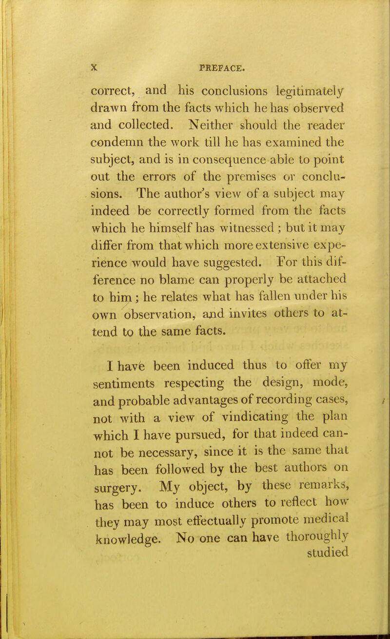 correct, and his conclusions legitimately drawn from the facts which he has observed and collected. Neither should the reader condemn the work till he has examined the subject, and is in consequence able to point out the errors of the premises or conclu- sions. The author s view of a subject may indeed be correctly formed from the facts which he himself has witnessed ; but it may differ from that which more extensive expe- rience would have suggested. For this dif- ference no blame can properly be attached to him; he relates what has fallen under his own observation, ajid invites others to at- tend to the same facts. I hav^ been induced thus to offer my sentiments respecting the design, mode, and probable advantages of recording cases, not with a view of vindicating the plan which I have pursued, for that indeed can- not be necessary, since it is the same that has been followed by the best authors on surgery. My object, by these remarks, has been to induce others to reflect how they may most effectually promote medical knowledge. No one can have thoroughly studied