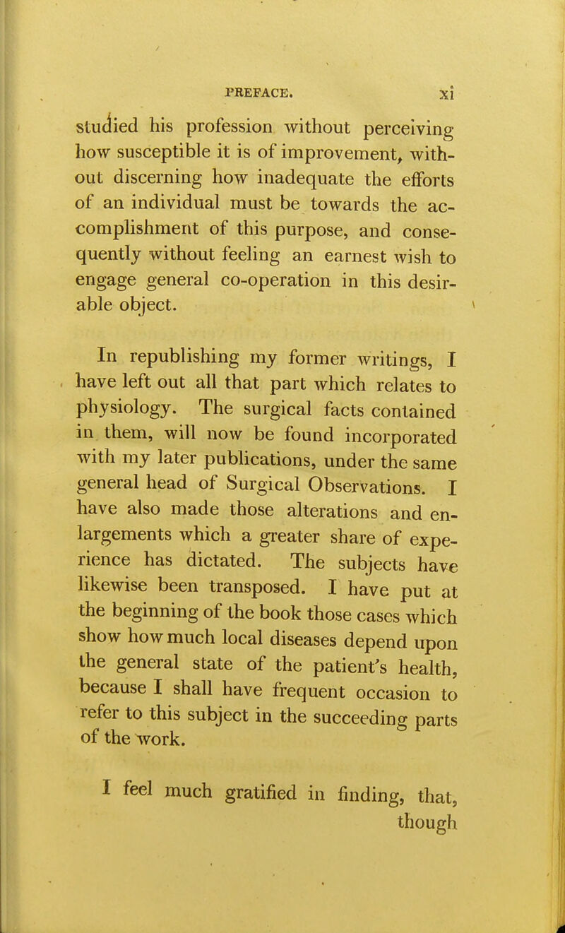 Studied his profession without perceiving how susceptible it is of improvement, with- out discerning how inadequate the efforts of an individual must be towards the ac- comphshment of this purpose, and conse- quently without feeling an earnest wish to engage general co-operation in this desir- able object. In republishing my former writings, I have left out all that part which relates to physiology. The surgical facts contained in them, will now be found incorporated with my later publications, under the same general head of Surgical Observations. I have also made those alterations and en- largements which a greater share of expe- rience has dictated. The subjects have likewise been transposed. I have put at the beginning of the book those cases which show how much local diseases depend upon the general state of the patient's health, because I shall have frequent occasion to refer to this subject in the succeeding parts of the ^vork. I feel much gratified in finding, that, though