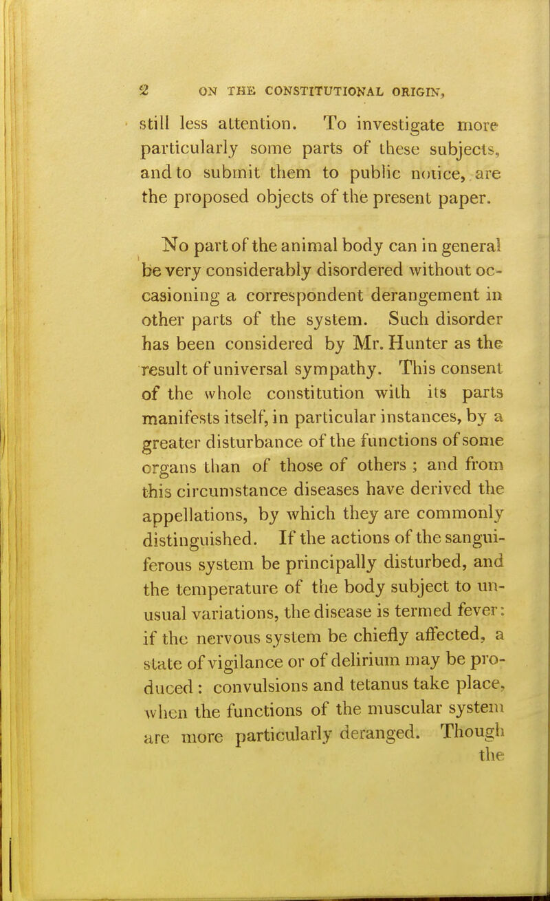 Still less attention. To investigate more particularly some parts of these subjects, and to submit them to public notice, are the proposed objects of the present paper. No part of the animal body can in general be very considerably disordered without oc- casioning a correspondent derangement in other parts of the system. Such disorder has been considered by Mr. Hunter as the result of universal sympathy. This consent of the whole constitution with its parts manifests itself, in particular instances, by a greater disturbance of the functions of some orsans than of those of others ; and from this circumstance diseases have derived the appellations, by which they are commonly distinguished. If the actions of the sangui- ferous system be principally disturbed, and the temperature of the body subject to un- usual variations, the disease is termed fever: if the nervous system be chiefly affected, a state of vigilance or of dehrium may be pro- duced : convulsions and tetanus take place, when the functions of the muscular system are more particularly deranged. Though