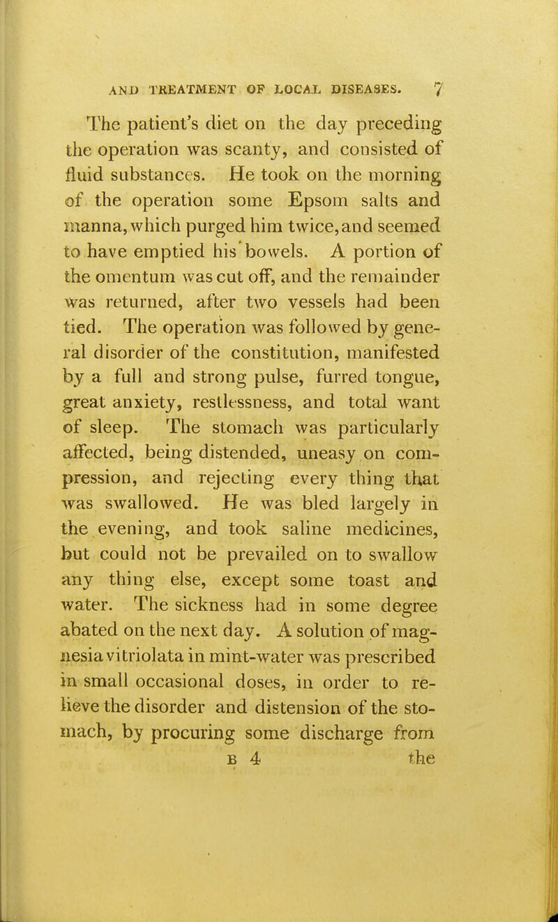 The patient's diet on the day preceding ihe operation was scanty, and consisted of fluid substances. He took on the morning of the operation some Epsom salts and manna, which purged him twice, and seemed to have emptied his bowels, A portion of the omentum was cut off, and the remainder was returned, after two vessels had been tied. The operation was followed by gene- ral disorder of the constitution, manifested by a full and strong pulse, furred tongue, great anxiety, restlessness, and total want of sleep. The stomach was particularly affected, being distended, uneasy on com- pression, and rejecting every thing that was swallowed. He was bled largely in the.evening, and took saline medicines, but could not be prevailed on to swallow any thing else, except some toast and water. The sickness had in some degree abated on the next day. A solution of mag- iiesiavitriolata in mint-water was prescribed in small occasional doses, in order to re- lieve the disorder and distension of the sto- mach, by procuring some discharge from B 4 the