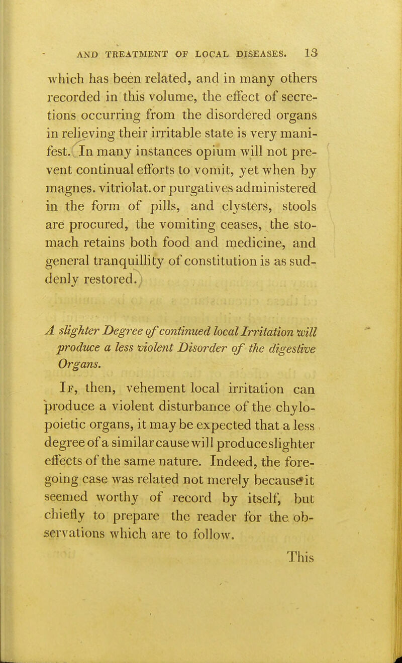 which has been related, and in many others recorded in this volume, the effect of secre- tions occurring from the disordered organs in relieving their irritable state is very mani- fest. In many instances opium will not pre- vent continual efforts to vomit, yet when by magnes. vitriolat. or purgatives administered in the form of pills, and clysters, stools are procured, the vomiting ceases, the sto- mach retains both food and medicine, and general tranquillity of constitution is as sud- denly restored., A slighter Degree of continued locallrritation mil prodme a less 'violent Disorder of the digestive Organs. If, then, vehement local irritation can produce a violent disturbance of the chylo- poietic organs, it maybe expected that a less degree of a similar cause will produce slighter effects of the same nature. Indeed, the fore- going case was related not merely because it seemed worthy of record by itself, but chiefly to prepare the reader for the ob- servations which are to follow. This