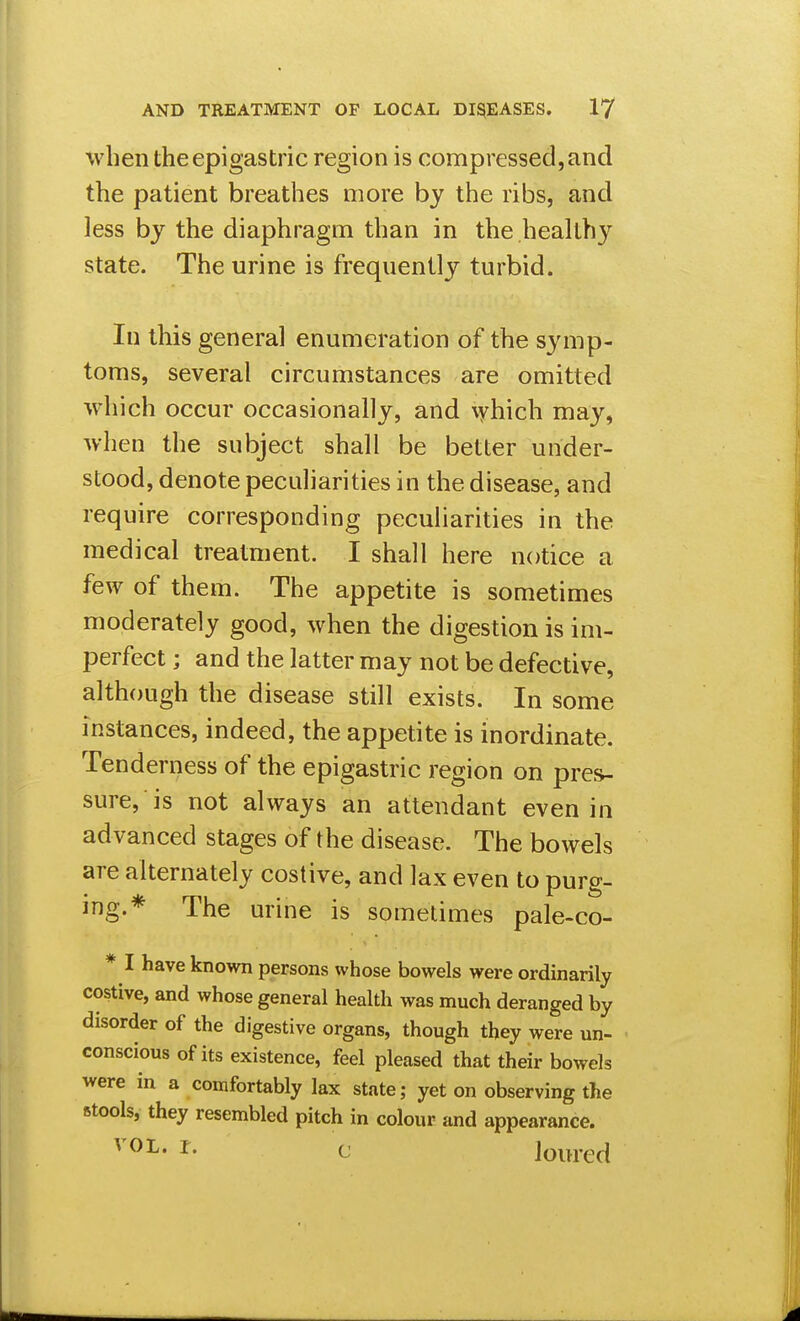 Vvben the epigastric region is compressed, and the patient breathes more by the ribs, and less by the diaphragm than in the healthy state. The urine is frequently turbid. In this general enumeration of the symp- toms, several circumstances are omitted which occur occasionally, and \yhich may, when the subject shall be better under- stood, denote peculiarities in the disease, and require corresponding peculiarities in the medical treatment. I shall here notice a few of them. The appetite is sometimes moderately good, when the digestion is im- perfect ; and the latter may not be defective, although the disease still exists. In some instances, indeed, the appetite is inordinate. Tenderness of the epigastric region on pres- sure, is not always an attendant even in advanced stages of the disease. The bowels are alternately costive, and lax even to purg- ing.* The urine is sometimes pale-co- * I have known persons whose bowels were ordinarily costive, and whose general health was much deranged by disorder of the digestive organs, though they were un- conscious of its existence, feel pleased that their bowels were in a comfortably lax state; yet on observing the stools, they resembled pitch in colour and appearance. VOL. r. c loured