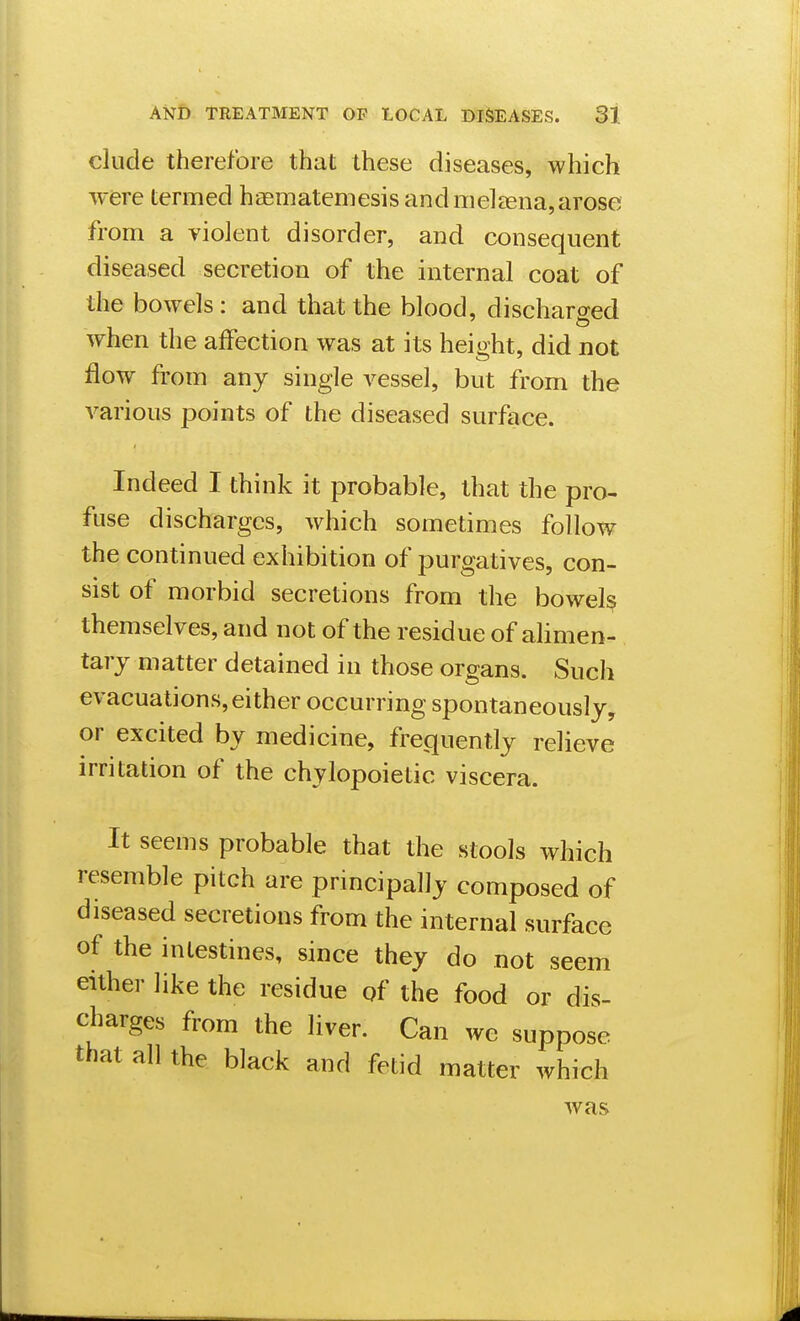 elude therefore that these diseases, which were termed haematemesis and melaena,arose from a violent disorder, and consequent diseased secretion of the internal coat of the bowels : and that the blood, discharged when the affection was at its height, did not flow from any single vessel, but from the various points of the diseased surface. Indeed I think it probable, that the pro- fuse discharges, which sometimes follow the continued exhibition of purgatives, con- sist of morbid secretions from the bowels themselves, and not of the residue of alimen- tary matter detained in those organs. Such evacuations, either occurring spontaneously, or excited by medicine, frequently relieve irritation of the chylopoietic viscera. It seems probable that the stools which resemble pitch are principally composed of diseased secretions from the internal surface of the intestines, since they do not seem either like the residue qf the food or dis- charges from the liver. Can we suppose that all the black and fetid matter which was