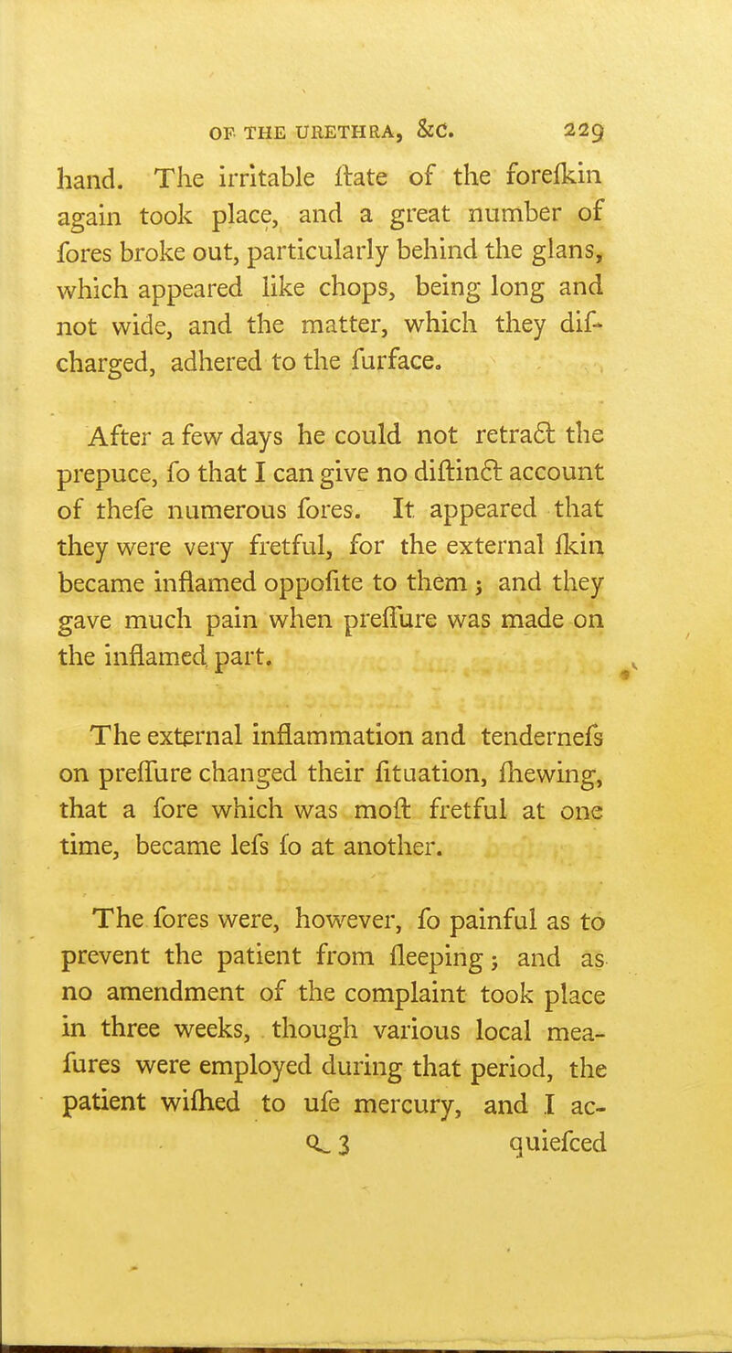 hand. The irritable Hate of the forefkin again took place, and a great number of fores broke out, particularly behind the glans, which appeared like chops, being long and not wide, and the matter, which they dif- charged, adhered to the furface. After a few days he could not retra6l the prepuce, fo that I can give no diftinft account of thefe numerous fores. It appeared that they were very fretful, for the external fkin became inflamed oppofite to them ; and they gave much pain when preffure was made on the inflamed, part. The external inflammation and tendernefs on preffure changed their fituation, fhewing, that a fore which was moit fretful at one time, became lefs fo at another. The fores were, however, fo painful as to prevent the patient from fleeping; and as no amendment of the complaint took place in three weeks, though various local mea- fures were employed during that period, the patient wifhed to ufe mercury, and I ac- 3 quiefced