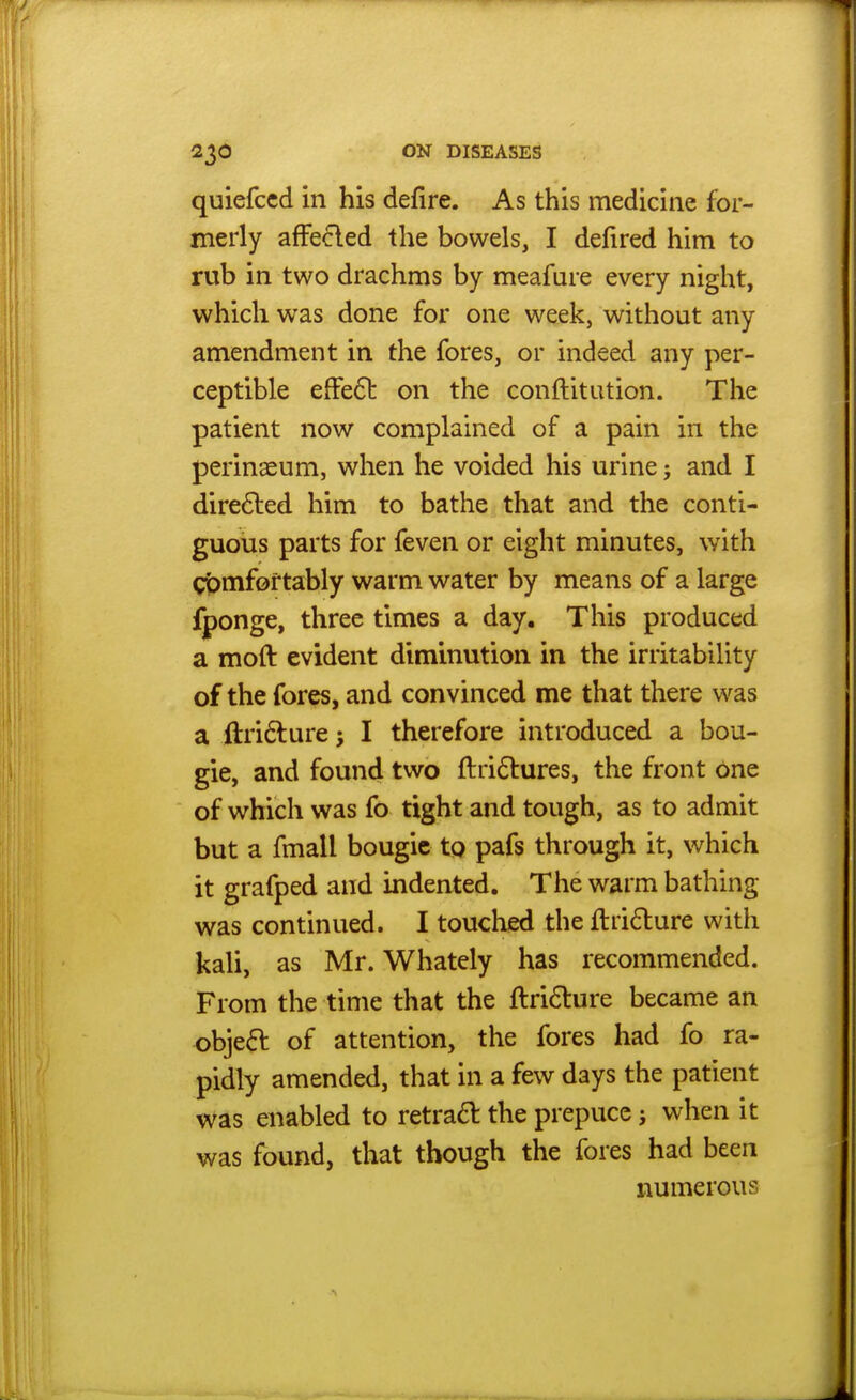 quiefccd in his defire. As this medicine for- merly afFe^led the bowels, I defired him to rub in two drachms by meafure every night, which was done for one week, without any amendment in the fores, or indeed any per- ceptible effe6l on the conftitution. The patient now complained of a pain in the perinaeum, when he voided his urine; and I dire6led him to bathe that and the conti- guous parts for feven or eight minutes, with gt^mfof tably warm water by means of a large fponge, three times a day. This produced a moft evident diminution in the irritability of the fores, and convinced me that there was a ftri6lure I therefore introduced a bou- gie, and found two ftridlures, the front one of which was fo tight and tough, as to admit but a fmall bougie to pafs through it, which it grafped and indented. The warm bathing was continued. I touched the ftri6lure with kali, as Mr. Whately has recommended. From the time that the ftridlure became an object of attention, the fores had fo ra- pidly amended, that in a few days the patient was enabled to retra61: the prepuce j when it was found, that though the fores had been numerous
