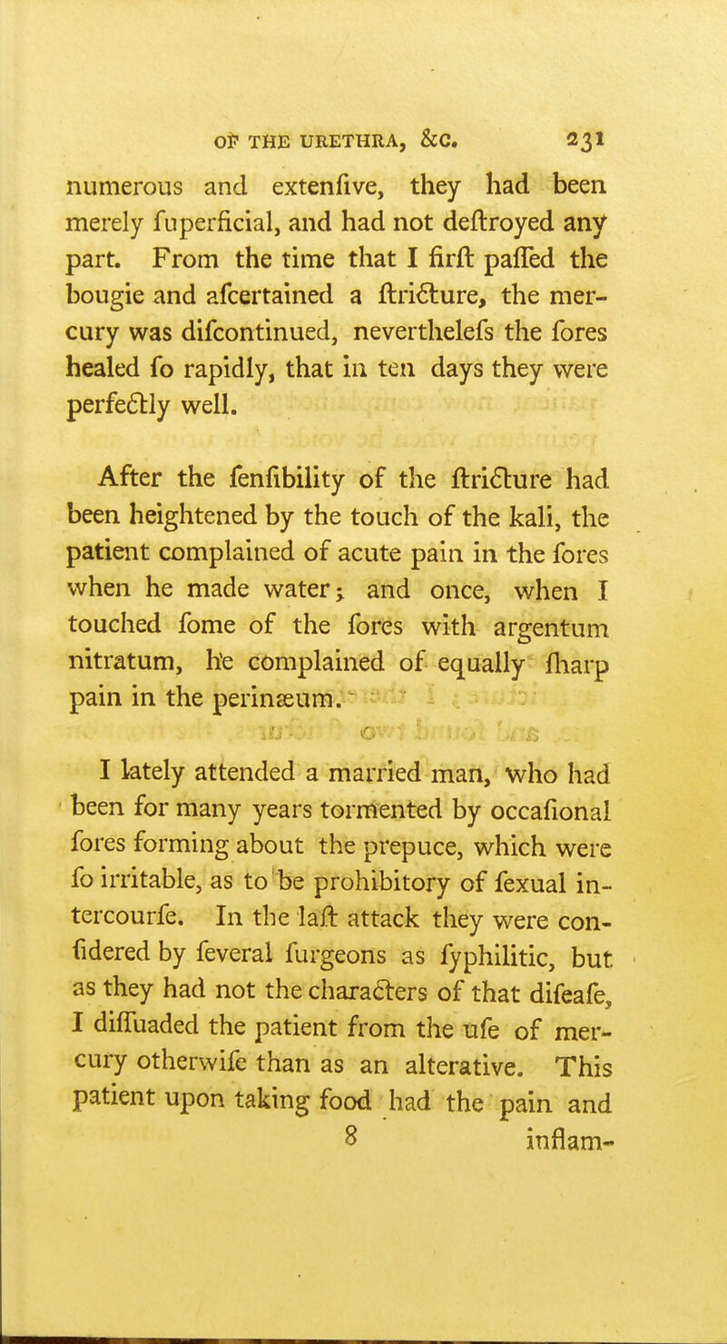 numerous and extenfive, they had been merely fuperficial, and had not deftroyed any part. From the time that I firft pafTed the bougie and afcertained a ftri<5lure, the mer- cury was difcontinued, neverthelefs the fores healed fo rapidly, that in ten days they were perfe61:ly well. After the fenfibility of the ftri6lure had been heightened by the touch of the kali, the patient complained of acute pain in the fores when he made water; and once, when I touched fome of the fores with argentum nitratum, he complained of equally fliarp pain in the perinseum.^ J'.. - c I lately attended a married man, who had been for many years tormented by occafional fores forming about the prepuce, which were fo irritable, as to be prohibitory of fexual in- tercourfe. In the laft attack they were con- fidered by feveral furgeons as fyphilitic, but as they had not the charadrers of that difeafe, I dilTuaded the patient from the ufe of mer- cury otherwife than as an alterative. This patient upon taking food had the pain and 8 inflam-