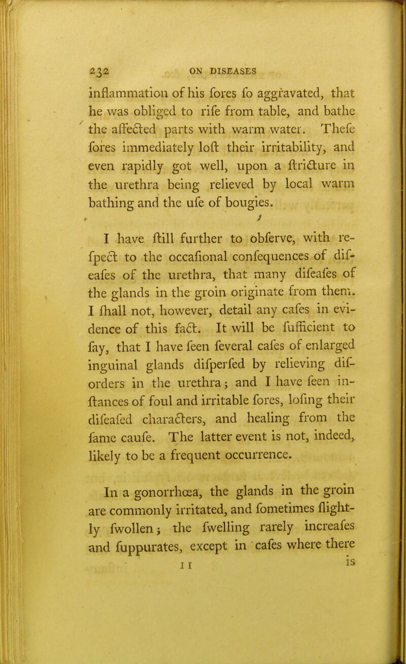 inflammation of his fores fo aggravated, that he was obliged to rife from table, and bathe the afFefted parts with warm water. Thefe fores immediately loft their irritability, and even rapidly got well, upon a ftridure in the urethra being relieved by local warm bathing and the ufe of bougies. I have ftill further to obferve, with re- fpecl to the occafional confequences of dif- eafes of the urethra, that many difeafes of the glands in the groin originate from them. I fhall not, however, detail any cafes in evi- dence of this fa6l. It will be fufficient to fay, that I have feen feveral cafes of enlarged inguinal glands difperfed by relieving dif- orders in the urethra; and I have feen in- ftances of foul and irritable fores, lofmg their difeafed characters, and healing from the fame caufe. The latter event is not, indeed, likely to be a frequent occurrence. In a gonorrhoea, the glands in the groin are commonly irritated, and fometimes (light- ly fwollen J the fwelling rarely increafes and fuppurates, except in cafes where there II is