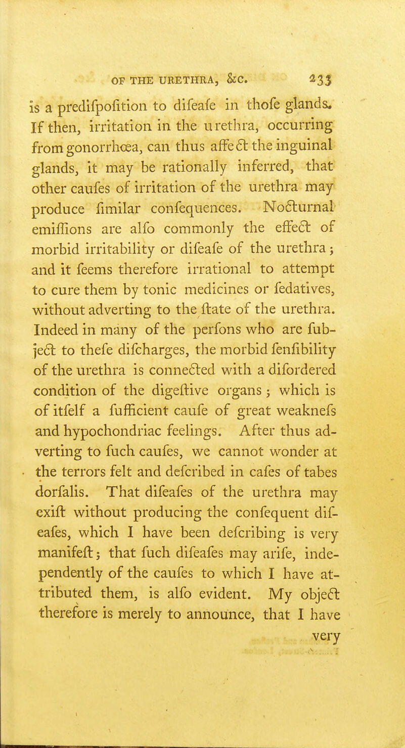 is a predifpofition to difeafe in thofe glands. If then, irritation in the urethra, occurring from gonorrhoea, can thus afFe6t the inguinal glands, it may be rationally inferred, that other caufes of irritation of the urethra may produce fimilar confequences. No6turnal emiffions are alfo commonly the efFe6l of morbid irritability or difeafe of the urethra j and it feems therefore irrational to attempt to cure them by tonic medicines or fedatives, without adverting to the ftate of the urethra. Indeed in many of the pcrfons who are fub- je6l to thefe difcharges, the morbid fenfibility of the urethra is conne6led with a difordered condition of the digeftive organs j which is of itfelf a fufficient caufe of great weaknefs and hypochondriac feelings. After thus ad- verting to fuch caufes, we cannot wonder at the terrors felt and defcribed in cafes of tabes dorfalis. That difeafes of the urethra may exift without producing the confequent dif- eafes, which I have been defcribing is very manifeft; that fuch difeafes may arife, inde- pendently of the caufes to which I have at- tributed them, is alfo evident. My obje6l therefore is merely to announce, that I have very