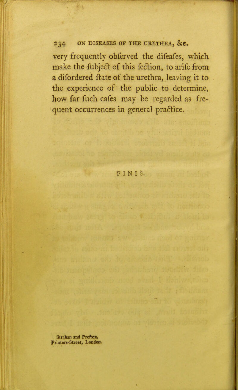 very frequently obferved the difeafes, which make the fubjeft of this feftion, to arife from a difordered ftate of the urethra, leaving it to the experience of the public to determine, how far fuch cafes may be regarded as fre- quent occurrences in general pra6lice. FINIS. Strahan and Tretien, Printers-Street, London.