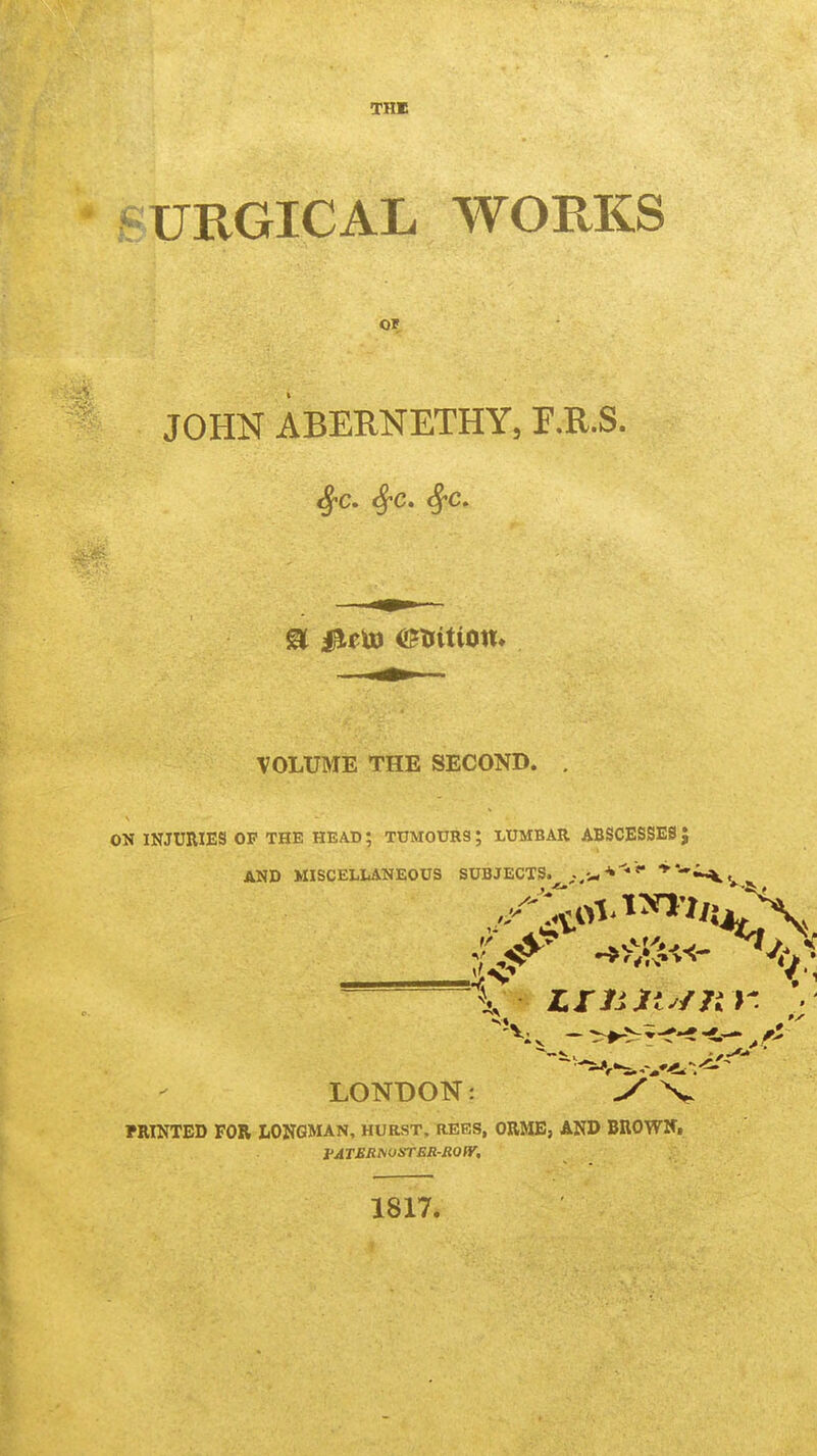 URGICAL WORKS Of JOHN ABEUNETHY, r.R.S. VOLUME THE SECOND. . ON INJURIES OP THE HEAD; TUMOURS; LUMBAR ABSCESSES} AND MISCELLANEOUS SUBJECTS. ^-.J-**** '-^r LONDON: V PRINTED FOR LONGMAN, HURST, REES, ORME, AND BROWN, J'ATER^OSTER-ROfy, 1817.
