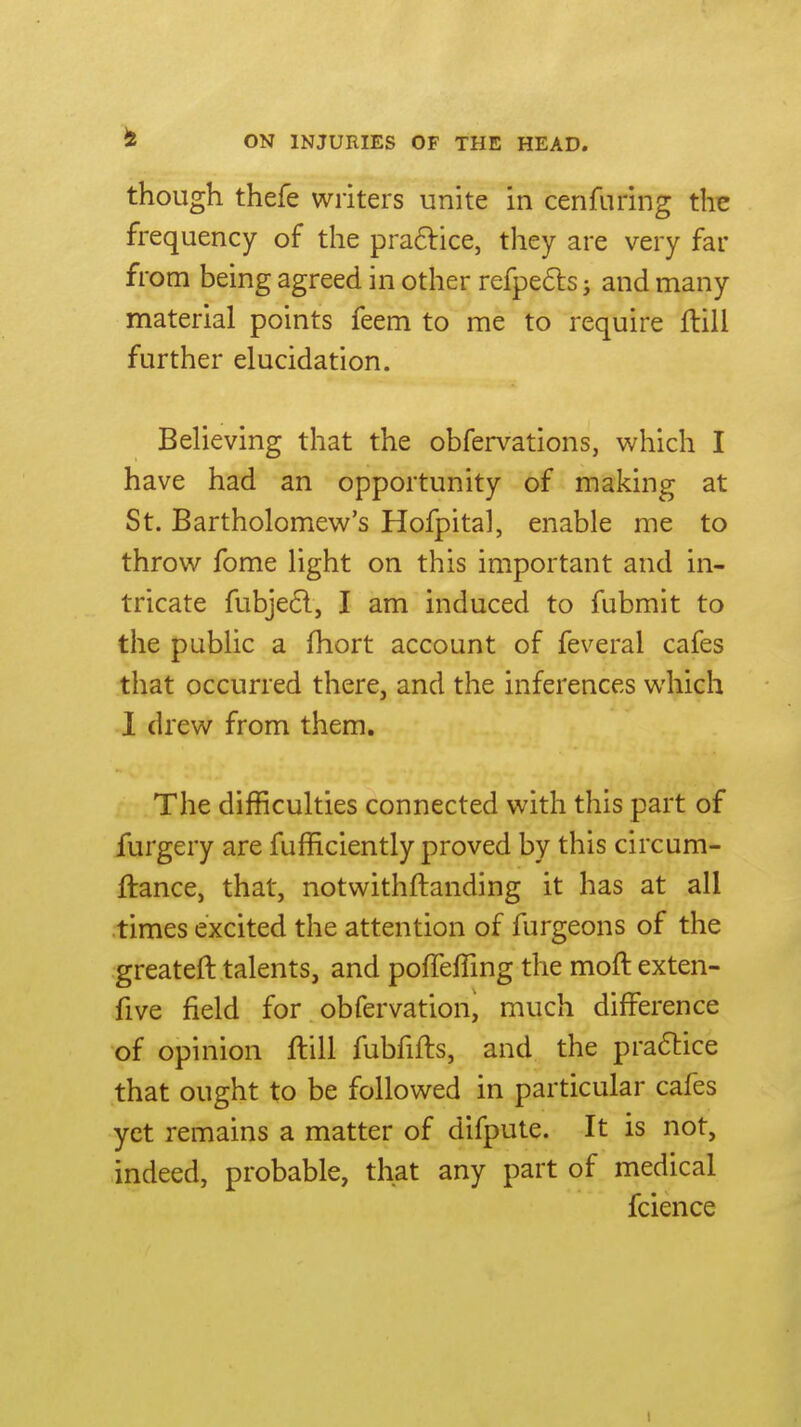though thefe writers unite in cenfuring the frequency of the pra6lice, they are very far from being agreed in other refpe6ls; and many material points feem to me to require flill further elucidation. Believing that the obfervations, which I have had an opportunity of making at St. Bartholomew's Hofpital, enable me to throw fome light on this important and in- tricate fubje6l, I am induced to fubmit to the public a fhort account of feveral cafes that occurred there, and the inferences which 1 drew from them. The difficulties connected with this part of furgery are fufficiently proved by this circum- ftance, that, notwithftanding it has at all .times excited the attention of furgeons of the greateft talents, and poffeffing the moftexten- five field for obfervation, much difference of opinion flill fubfifts, and the practice that ought to be followed in particular cafes yet remains a matter of difpute. It is not, indeed, probable, that any part of medical fcience