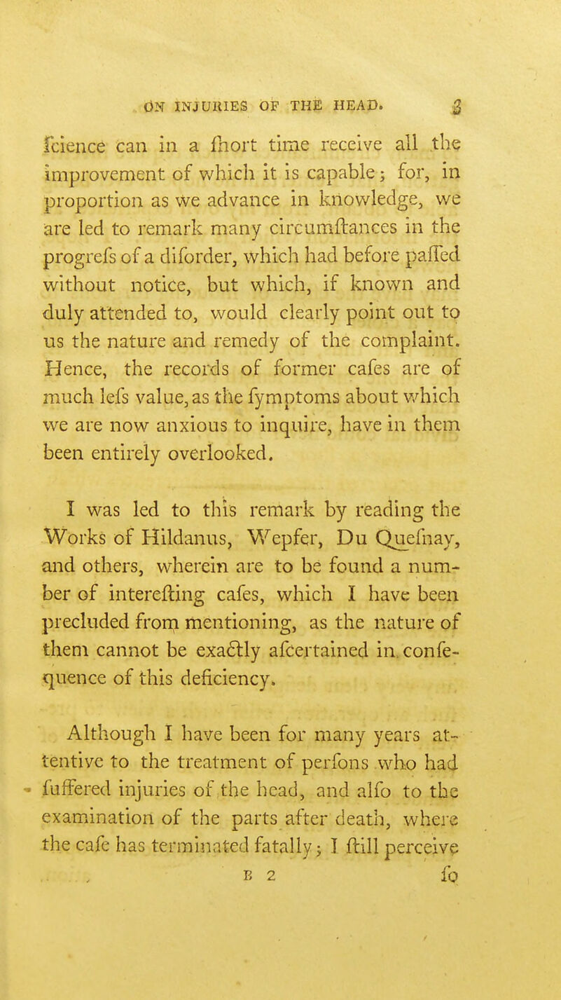 fcience can in a fhoit time receive all the improvement of which it is capable; for, in proportion as we advance in knowledge, we are led to remark many circumftances in the progrefs of a diforder, which had before pafTed without notice, but which, if knov/n and duly attended to, would clearly point out tp us the nature and remedy of the complaint. Hence, the records of former cafes are of much iefs value, as the fymptoms about v/hich we are now anxious to inquire, have in them been entirely overlooked. I was led to this remark by reading the Works of Hildanus, Wepfer, Du Quefnay, and others, wherein are to be found a num- ber of interefting cafes, which I have been precluded frorn mentioning, as the nature of them cannot be exa6lly afcertained in> confe- quence of this deficiency. Although I have been for many years at- tentive to the treatment of perfons who had ■• fufFered injuries of ;the head, and alfo to the examination of the parts after death, where the cafe has terminated fatally j J ftill perceive