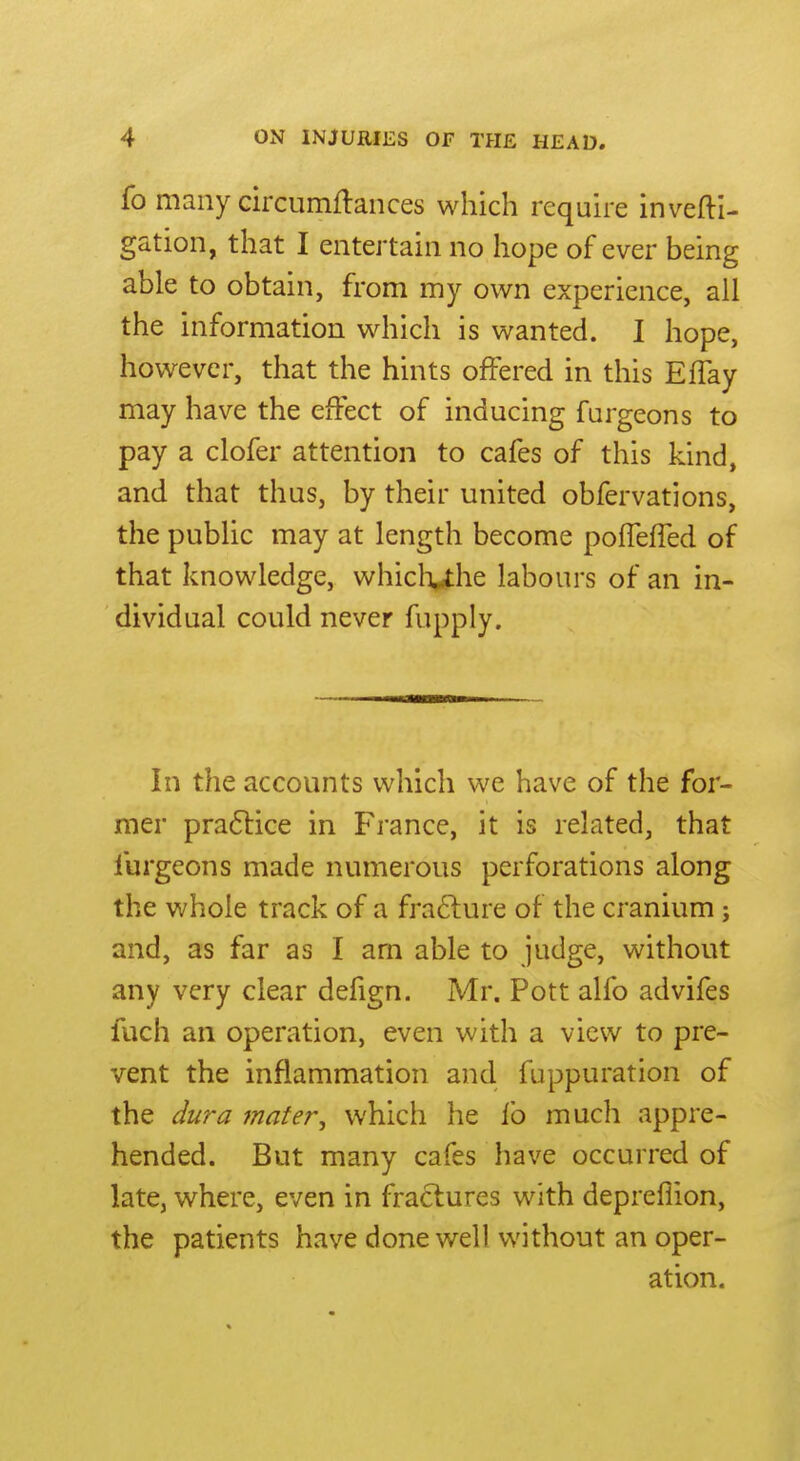 fo many circumflances which require invefti- gation, that I entertain no hope of ever being able to obtain, from my own experience, all the information which is wanted. I hope, however, that the hints offered in this EfTay may have the effect of inducing furgeons to pay a clofer attention to cafes of this kind, and that thus, by their united obfervations, the public may at length become pofTelTed of that knowledge, whicliuhe labours of an in- dividual could never fupply. In the accounts which we have of the for- mer pra6lice in France, it is related, that furgeons made numerous perforations along the whole track of a frafture of the cranium; and, as far as I am able to judge, without any very clear defign. Mr. Pott alfo advifes fuch an operation, even with a view to pre- vent the inflammation and fuppuration of the du?-a tnater, which he lb much appre- hended. But many cafes have occurred of late, where, even in fractures with depreiiion, the patients have done well without an oper- ation.