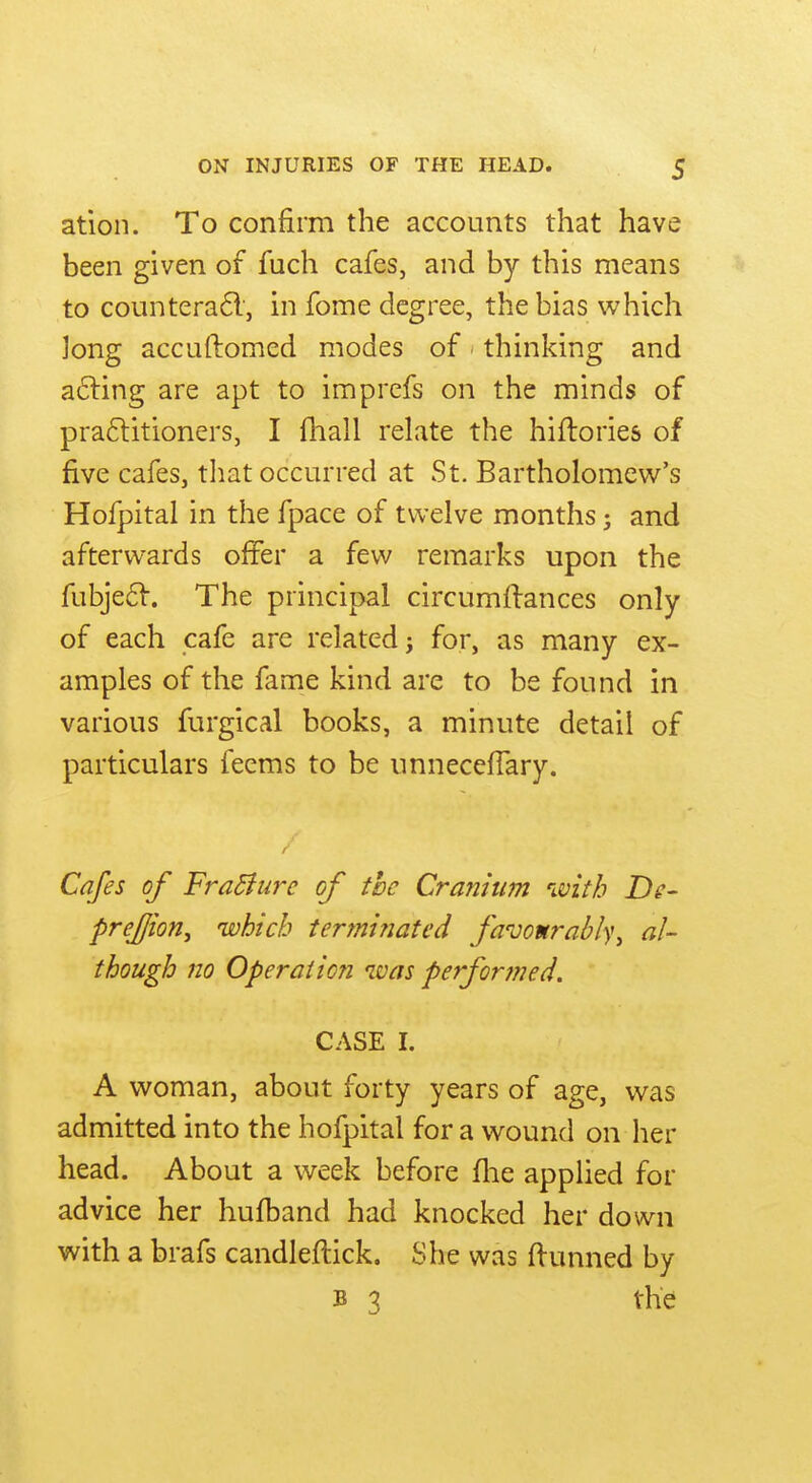 ation. To confirm the accounts that have been given of fuch cafes, and by this means to counterafl', in fome degree, the bias which Jong accuftomed modes of thinking and a6ling are apt to imprefs on the minds of praflitioners, I fhall relate the hiftories of five cafes, tliat occurred at St. Bartholomew^'s Hofpital in the fpace of twelve months; and afterwards ofifer a few remarks upon the fubje6V. The principal circumftances only of each cafe are related} for, as many ex- amples of the fame kind are to be found in various furgical books, a minute detail of particulars feems to be unneceflary. Cafes of FraBure of the Cranium with De- prej/ion, which termifiated favo«rabl)\ al- though no OperaiioTi was performed. CASE I. A woman, about forty years of age, was admitted into the hofpital for a wound on her head. About a week before flie applied for advice her hufband had knocked her down with a brafs candleftick. She was flunned by B 3 the