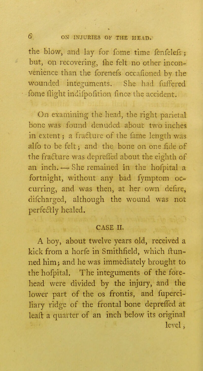 the blow, and lay for fome time fenfelefs; but, on recovering, fhe felt no other incon- venience than the forenefs occafioned by the wounded integuments. She had fuffered fome llight indifpofition fince the accident. On examining the head, the right parietal bone was found denuded about two inches in extent; a fra6lure of the fame length was alfo to be felt; and the bone on one fide of the fra^lure was deprefied about the eighth of an inch. —- She remained in the hofpital a fortnight, without any bad fymptom oc- curring, and was then, at her own defire, difcharged, although the wound was not perfe6lly healed. CASE II. A boy, about twelve years old, received a kick from a horfe in Smithfield, which flun- ned him; and he was immediately brought to the hofpital. The integuments of the fore- head were divided by the injury, and the lower part of the os frontis, and fuperci- liary ridge of the frontal bone deprefled at leaft a quarter of an inch below its original level,