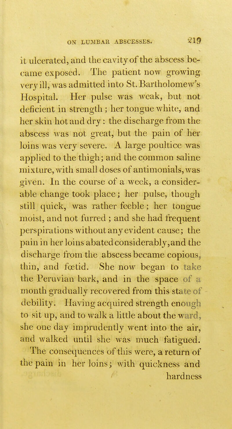 it ulcerated, and the cavity of the abscess be- came exposed. The patient now growing verj'ill, Avas admitted into St. Bartholomew's Hospital. Her pulse was weak, but not deficient in strength ; her tongue white, and her skin hot and dry: the discharge from the abscess was not great, but the pain of her loins was very severe. A large poultice was applied to the thigh; and the common saline mixture, with small doses of antimonials,was given. In the course of a week, a consider- able change took place; her pulse, though still quick, was rather feeble; her tongue moist, and not furred ; and she had frequent perspirations without any evident cause; the pain in her loins abated considerably,and the discharge from the abscess became copious, thin, and foetid. She now began to take the Peruvian bark, and in the space of a month gradually recovered from this state of debility. Having acquired strength enough to sit up, and to walk a little about the ward, she one day imprudently went into the air, and walked until she w-as much fatioued. The consequences of this were, a return of the pain in her loins; with quickness and hardness