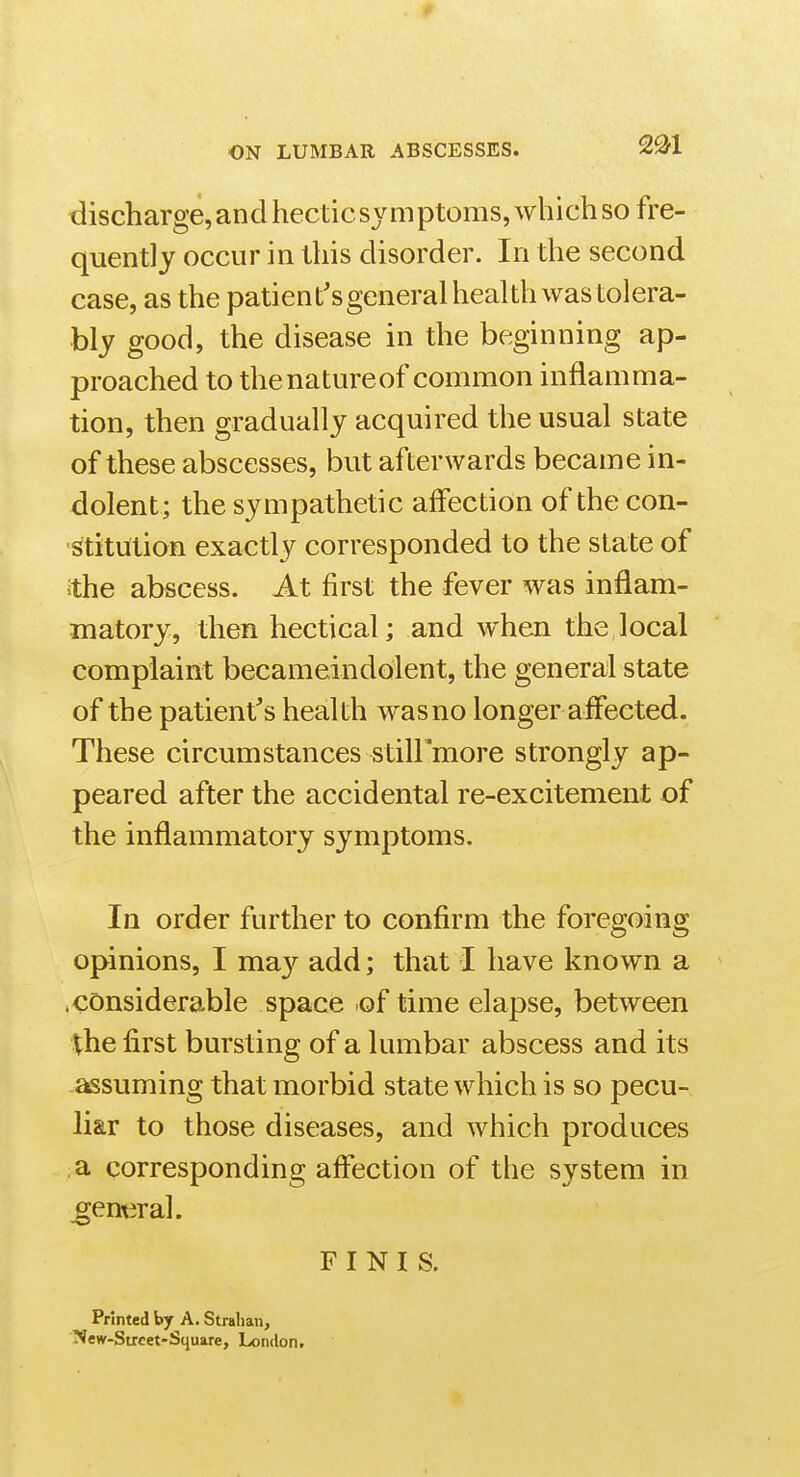 2^1 discharge,andhecticsymptoms,whichso fre- quently occur in this disorder. In the second case, as the patient'sgeneral health was tolera- bly good, the disease in the beginning ap- proached to thenatureof common inflamma- tion, then gradually acquired the usual state of these abscesses, but afterwards became in- dolent; the sympathetic affection of the con- stitution exactly corresponded to the state of ithe abscess. At first the fever was inflam- matory, then hectical; and when the local complaint becameindolent, the general state of the patient's heal th was no longer affected. These circumstances still'more strongly ap- peared after the accidental re-excitement of the inflammatory symptoms. In order further to confirm the foregoing opinions, I ma}^ add; that I have known a .considerable space of time elapse, between ^he first bursting of a lumbar abscess and its assuming that morbid state which is so pecu- liar to those diseases, and which produces a corresponding affection of the system in ^entiral. FINIS. Printed by A. Stralian, New-Strcet-Square, London.