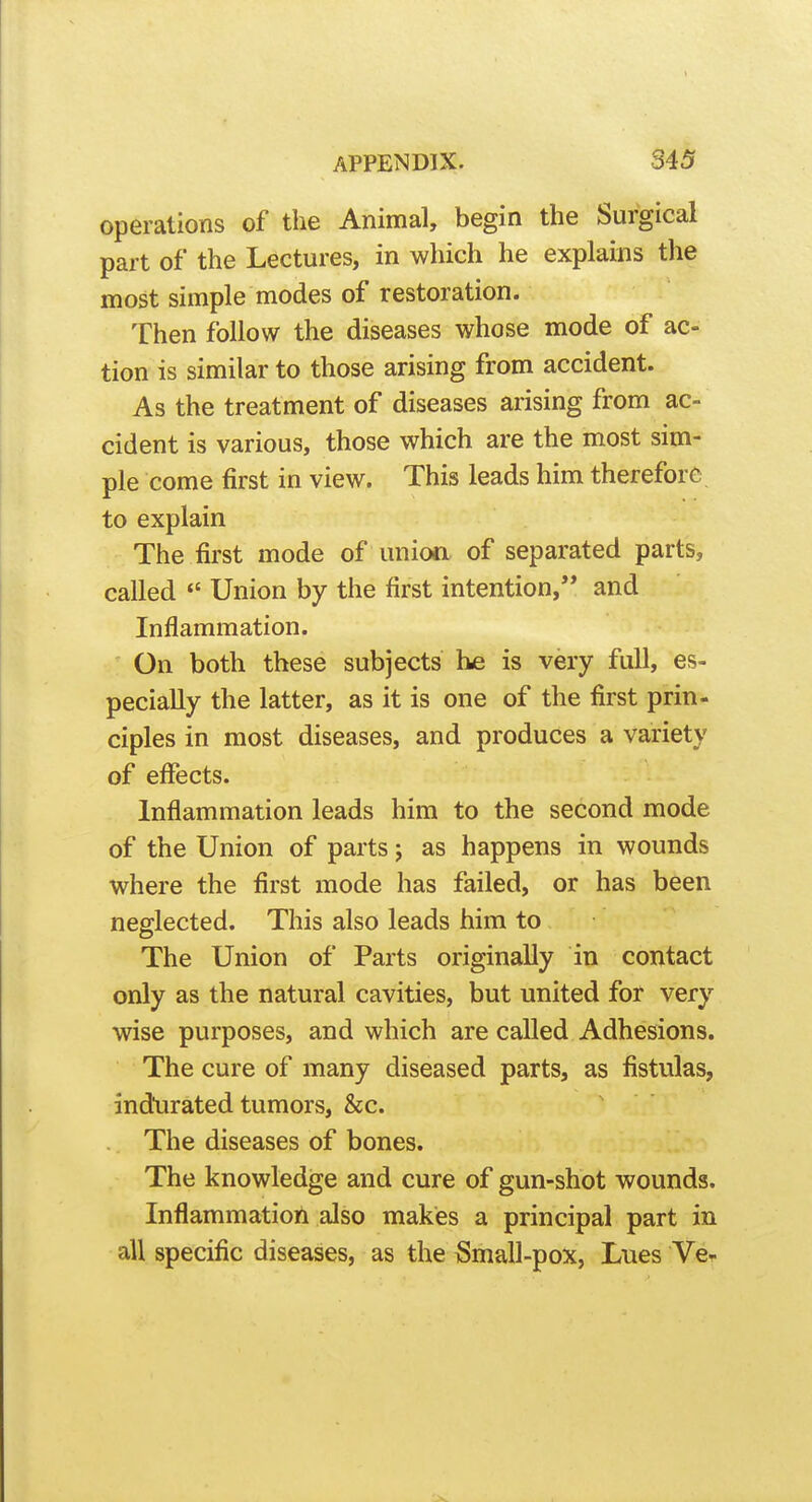 operations of the Animal, begin the Surgical part of the Lectures, in which he explains the most simple modes of restoration. Then follow the diseases whose mode of ac- tion is similar to those arising from accident. As the treatment of diseases arising from ac- cident is various, those which are the most sim- ple come first in view. This leads him therefore, to explain The first mode of union of separated parts, called *' Union by the first intention, and Inflammation. On both these subjects he is very full, es- pecially the latter, as it is one of the first prin- ciples in most diseases, and produces a variety of effects. Inflammation leads him to the second mode of the Union of parts j as happens in wounds where the first mode has failed, or has been neglected. This also leads him to The Union of Parts originally in contact only as the natural cavities, but united for very wise purposes, and which are called Adhesions. The cure of many diseased parts, as fistulas, ind'urated tumors, &c. The diseases of bones. The knowledge and cure of gun-shot wounds. Inflammatiort also makes a principal part in all specific diseases, as the Small-pox, Lues Ve^